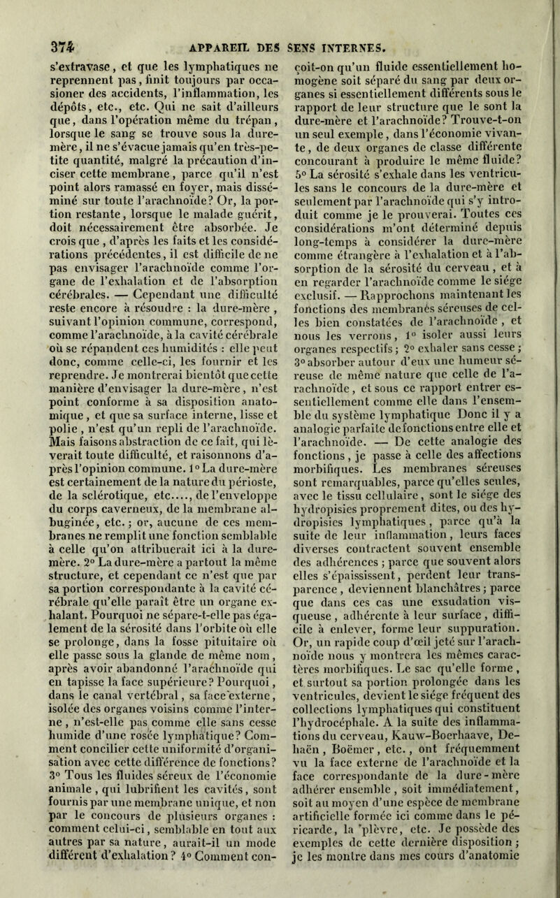 s’extravase, et que les lymphatiques 11e reprennent pas , finit toujours par occa- sioner des accidents, l’inflammation, les dépôts, etc., etc. Qui ne sait d’ailleurs que, dans l’opération même du trépan , lorsque le sang se trouve sous la dure- mère , il ne s’évacue jamais qu’en très-pe- tite quantité, malgré la précaution d’in- ciser cette membrane, parce qu’il n’est point alors ramassé en foyer, mais dissé- miné sur toute F arachnoïde ? Or, la por- tion restante, lorsque le malade guérit, doit nécessairement être absorbée. Je crois que , d’après les faits et les considé- rations précédentes, il est difficile de ne pas envisager l’arachnoïde comme l’or- gane de l’exhalation et de l’absorption cérébrales. — Cependant une difficulté reste encore à résoudre : la dure-mère , suivant l’opinion commune, correspond, comme l’arachnoïde, à la cavité cérébrale où se répandent ces humidités : elle peut donc, comme celle-ci, les fournir et les reprendre. Je montrerai bientôt que cette manière d’envisager la dure-mère, n’est point conforme à sa disposition anato- mique , et que sa surface interne, lisse et polie , n’est qu’un repli de l’arachnoïde. Mais faisons abstraction de ce fait, qui lè- verait toute difficulté, et raisonnons d’a- près l’opinion commune. l°La dure-mère est certainement de la nature du périoste, de la sclérotique, etc...., de l’enveloppe du corps caverneux, de la membrane al- buginée, etc. ; or, aucune de ces mem- branes ne remplit une fonction semblable à celle qu’on attribuerait ici à la dure- mère. 2° La dure-mère a partout la même structure, et cependant ce n’est que par sa portion correspondante à la cavité cé- rébrale qu’elle paraît être un organe ex- halant. Pourquoi ne sépare-t-elle pas éga- lement de la sérosité dans l’orbite où elle se prolonge, dans la fosse pituitaire où elle passe sous la glande de même nom, après avoir abandonné l’arachnoïde qui en tapisse la face supérieure? Pourquoi, dans le canal vertébral, sa face externe, isolée des organes voisins comme l’inter- ne , n’est-elle pas comme elle sans cesse humide d’une rosée lymphatique? Com- ment concilier cette uniformité d’organi- sation avec cette différence de fonctions? 3° Tous les fluides séreux de l’économie animale , qui lubrifient les cavités, sont fournis par une membrane unique, et non par le concours de plusieurs organes : comment celui-ci, semblable en tout aux autres par sa nature, aurait-il un mode différent d’exhalation? 4° Comment con- çoit-on qu’un fluide essentiellement ho- mogène soit séparé du sang par deux or- ganes si essentiellement différents sous le rapport de leur structure que le sont la dure-mère et l’arachnoïde? Trouve-t-on un seul exemple, dans l’économie vivan- te , de deux organes de classe différente concourant à produire le même fluide? 5° La sérosité s’exhale dans les ventricu- les sans le concours de la dure-mère et seulement par l’arachnoïde qui s’y intro- duit comme je le prouverai. Toutes ces considérations m’ont déterminé depuis long-temps à considérer la dure-mère comme étrangère à l’exhalation et à l’ab- sorption de la sérosité du cerveau, et à en regarder l’arachnoïde comme le siège exclusif. — Rapprochons maintenant les fonctions des membranès séreuses de cel- les bien constatées de l’arachnoïde , et nous les verrons, 1° isoler aussi leurs organes respectifs ; 2° exhaler sans cesse ; 3° absorber autour d’eux une humeur sé- reuse de même nature que celle de l’a- rachnoïde , et sous ce rapport entrer es- sentiellement comme elle dans l’ensem- ble du système lymphatique Donc il y a analogie parfaite de foliotions entre elle et l’arachnoïde. — De cette analogie des fonctions , je passe à celle des affections morbifiques. Les membranes séreuses sont remarquables, parce qu’elles seules, avec le tissu cellulaire, sont le siège des hydropisies proprement dites, ou des hy- dropisies lymphatiques, parce qu’à la suite de leur inflammation, leurs faces diverses contractent souvent ensemble des adhérences ; parce que souvent alors elles s’épaississent, perdent leur trans- parence , deviennent blanchâtres ; parce que dans ces cas une exsudation vis- queuse , adhérente à leur surface , diffi- cile à enlever, forme leur suppuration. Or, un rapide coup d’œil jeté sur l’arach- noïde nous y montrera les mêmes carac- tères morbifiques. Le sac qu’elle forme , et surtout sa portion prolongée dans les ventricules, devient le siège fréquent des collections lymphatiques qui constituent l’hydrocéphale. A la suite des inflamma- tions du cerveau, Kauxv-Boerhaave, De- haën , Boëmer , etc., ont fréquemment vu la face externe de l’arachnoïde et la face correspondante de la dure-mère adhérer ensemble , soit immédiatement, soit au moyen d’une espèce de membrane artificielle formée ici comme dans le pé- ricarde, la'plèvre, etc. Je possède des exemples de cette dernière disposition ; je les montre dans mes cours d’anatomie