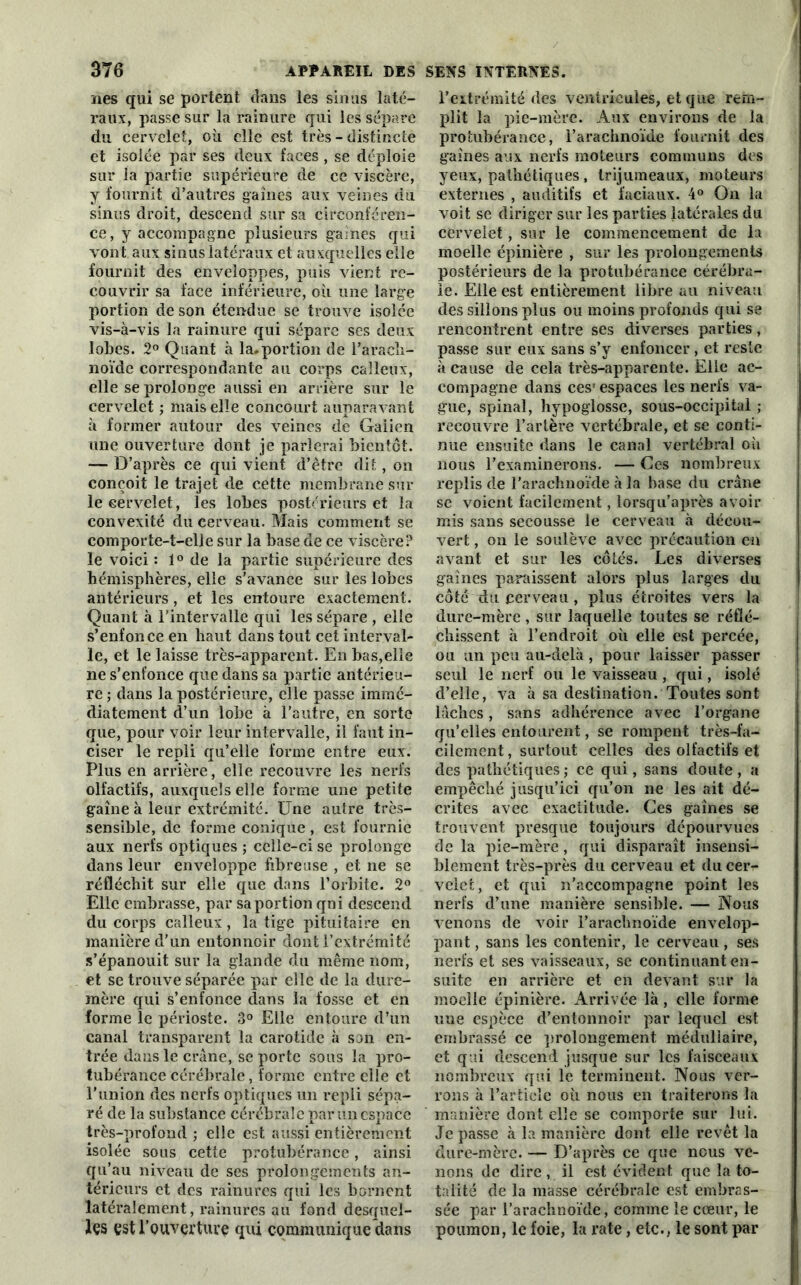 nés qui se portent dans les sinus laté- raux, passe sur la rainure qui les sépare du cervelet, où elle est très - distincte et isolée par ses deux faces , se déploie sur la partie supérieure de ce viscère, y fournit d’autres gaines aux veines du sinus droit, descend sur sa circonféren- ce, y accompagne plusieurs gaines qui v ont aux sinus latéraux et auxquelles elle fournit des enveloppes, puis vient re- couvrir sa face inférieure, où une large portion de son étendue se trouve isolée vis-à-vis la rainure qui sépare ses deux lobes. 2° Quant à la. portion de l'arach- noïde correspondante au corps calleux, elle se prolonge aussi en arrière sur le cervelet ; mais elle concourt auparavant à former autour des xTeincs de Galien une ouverture dont je parlerai bientôt. — D’après ce qui vient d’être dit, on conçoit le trajet de cette membrane sur le cervelet, les lobes postérieurs et la convexité du cerveau. Mais comment se comporte-t-elle sur la base de ce viscère? le voici : 1° de la partie supérieure des hémisphères, elle s’avance sur les lobes antérieurs, et les entoure exactement. Quant à l’intervalle qui les sépare , elle s’enfonce en haut dans tout cet interval- le, et le laisse très-apparent. En bas,elle ne s’enfonce que dans sa partie antérieu- re ; dans la postérieure, elle passe immé- diatement d’un lobe à l’autre, en sorte que, pour voir leur intervalle, il faut in- ciser le repli qu’elle forme entre eux. Plus en arrière, elle recouvre les nerfs olfactifs, auxquels elle forme une petite gaine à leur extrémité. Une autre très- sensible, de forme conique, est fournie aux nerfs optiques ; celle-ci se prolonge dans leur enveloppe fibreuse , et ne se réfléchit sur elle que dans l’orbite. 2° Elle embrasse, par sa portion qni descend du corps calleux, la tige pituitaire en manière d’un entonnoir dont l’extrémité s’épanouit sur la glande du même nom, et se trouve séparée par elle de la dure- mère qui s’enfonce dans la fosse et en forme le périoste. 3° Elle entoure d’un canal transparent la carotide à son en- trée dans le crâne, se porte sous la pro- tubérance cérébrale, forme entre elle et l’union des nerfs optiques un repli sépa- ré de la substance cérébrale par un espace très-profond ; elle est aussi entièrement isolée sous cette protubérance, ainsi qu’au niveau de ses prolongements an- térieurs et des rainures qui les bornent latéralement, rainures au fond desquel- les est l'ouverture qui communique dans l’extrémité des ventricules, et que rem- plit la pie-mère. Aux environs de la protubérance, l’arachnoïde fournit des gaines aux nerfs moteurs communs des yeux, pathétiques, trijumeaux, moteurs externes , auditifs et faciaux. 4° On la voit se diriger sur les parties latérales du cervelet, sur le commencement de la moelle épinière , sur les prolongements postérieurs de la protubérance cérébra- le. Elle est entièrement libre au niveau des sillons plus ou moins profonds qui se rencontrent entre ses diverses parties, passe sur eux sans s’y enfoncer, et reste à cause de cela très-apparente. Elle ac- compagne dans ces1 espaces les nerfs va- gue, spinal, hypoglosse, sous-occipital ; recouvre l’artère vertébrale, et se conti- nue ensuite dans le canal vertébral où nous l’examinerons. — Ces nombreux replis de l’arachnoïde à la base du crâne se voient facilement, lorsqu’après avoir mis sans secousse le cerveau à décou- vert , on le soulève avec précaution en avant et sur les côtés. Les diverses gaines paraissent alors plus larges du côté du cerveau , plus étroites vers la dure-mère, sur laquelle toutes se réflé- chissent à l’endroit où elle est percée, ou un peu au-delà , pour laisser passer seul le nerf ou le vaisseau , qui, isolé d’elle, va à sa destination. Toutes sont lâches, sans adhérence avec l’organe qu’elles entourent, se rompent très-fa- cilement , surtout celles des olfactifs et des pathétiques ; ce qui, sans doute , a empêché jusqu’ici qu’on ne les ait dé- crites avec exactitude. Ces gaines se trouvent presque toujours dépourvues de la pie-mère, qui disparaît insensi- blement très-près du cerveau et du cer- velet, et qui n’accompagne point les nerfs d’une manière sensible. — Nous venons de voir l’arachnoïde envelop- pant , sans les contenir, le cerveau, ses nerfs et ses vaisseaux, se continuant en- suite en arrière et en devant sur la moelle épinière. Arrivée là, elle forme une espèce d’entonnoir par lequel est embrassé ce prolongement médullaire, et qui descend jusque sur les faisceaux nombreux qui le terminent. Nous ver- rons à l’article où nous en traiterons la manière dont elle se comporte sur lui. Je passe à la manière dont elle revêt la dure-mère. — D’après ce que nous ve- nons de dire, il est évident que la to- talité de la masse cérébrale est embras- sée par l’araclinoïde, comme le cœur, le poumon, le foie, la rate, etc., le sont par