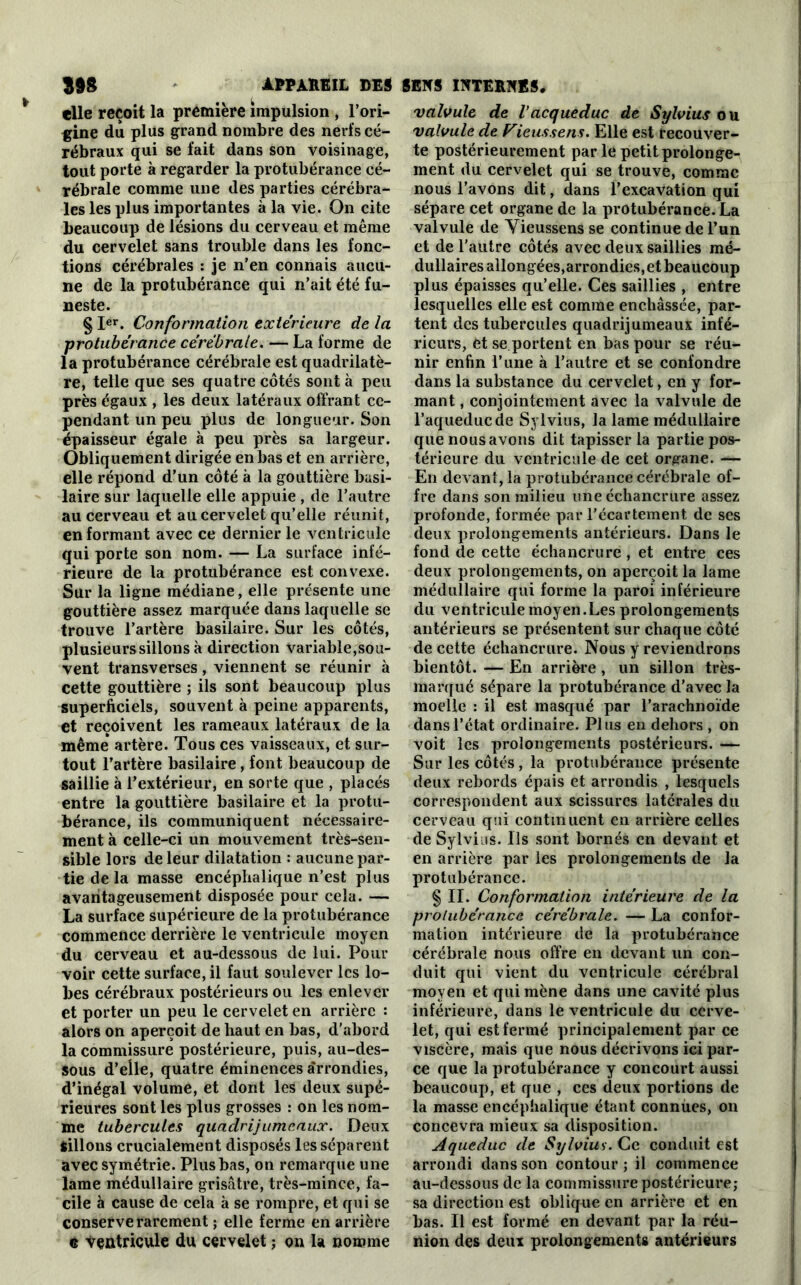 elle reçoit la première impulsion , l’ori- gine du plus grand nombre des nerfs cé- rébraux qui se fait dans son voisinage, tout porte à regarder la protubérance cé- rébrale comme une des parties cérébra- les les plus importantes à la vie. On cite beaucoup de lésions du cerveau et même du cervelet sans trouble dans les fonc- tions cérébrales : je n’en connais aucu- ne de la protubérance qui n’ait été fu- neste. § Ier. Conformation extérieure de la •protubérance cérébrale. — La forme de la protubérance cérébrale est quadrilatè- re, telle que ses quatre côtés sont à peu près égaux , les deux latéraux offrant ce- pendant un peu plus de longueur. Son épaisseur égale à peu près sa largeur. Obliquement dirigée en bas et en arrière, elle répond d’un côté à la gouttière basi- laire sur laquelle elle appuie , de l’autre au cerveau et au cervelet qu’elle réunit, en formant avec ce dernier le ventricule qui porte son nom. — La surface infé- rieure de la protubérance est convexe. Sur la ligne médiane, elle présente une gouttière assez marquée dans laquelle se trouve l’artère basilaire. Sur les côtés, plusieurs sillons à direction variable,sou- vent transverses, viennent se réunir à cette gouttière ; ils sont beaucoup plus superficiels, souvent à peine apparents, et reçoivent les rameaux latéraux de la même artère. Tous ces vaisseaux, et sur- tout l’artère basilaire, font beaucoup de saillie à l’extérieur, en sorte que , placés entre la gouttière basilaire et la protu- bérance, ils communiquent nécessaire- ment à celle-ci un mouvement très-sen- sible lors de leur dilatation : aucune par- tie de la masse encéphalique n’est plus avantageusement disposée pour cela. — La surface supérieure de la protubérance commence derrière le ventricule moyen du cerveau et au-dessous de lui. Pour- voir cette surface, il faut soulever les lo- bes cérébraux postérieurs ou les enlever et porter un peu le cervelet en arrière : alors on aperçoit de haut en bas, d’abord la commissure postérieure, puis, au-des- sous d’elle, quatre éminences Arrondies, d’inégal volume, et dont les deux supé- rieures sont les plus grosses : on les nom- me tubercules quadrijumeaux. Deux Sillons crucialement disposés les séparent avec symétrie. Plus bas, on remarque une lame médullaire grisâtre, très-mince, fa- cile à cause de cela à se rompre, et qui se conserve rarement ; elle ferme en arrière e ventricule du cervelet ; on la nomme valvule de l’acqueduc de Sylvius ou valvule de Vieussens. Elle est recouver- te postérieurement parle petit prolonge- ment du cervelet qui se trouve, comme nous l’avons dit, dans l’excavation qui sépare cet organe de la protubérance. La valvule de Yieussens se continue de l’un et de l’autre côtés avec deux saillies mé- dullaires allongées,arrondies, et beaucoup plus épaisses qu’elle. Ces saillies , entre lesquelles elle est comme enchâssée, par- tent des tubercules quadrijumeaux infé- rieurs, et se portent en bas pour se réu- nir enfin l’une à l’autre et se confondre dans la substance du cervelet, en y for- mant , conjointement avec la valvule de l’aqueduc de Sylvius, la lame médullaire que nous avons dit tapisser la partie pos- térieure du ventricule de cet organe. — En devant, la protubérance cérébrale of- fre dans son milieu une échancrure assez profonde, formée par l’écartement de ses deux prolongements antérieurs. Dans le fond de cette échancrure, et entre ces deux prolongements, on aperçoit la lame médullaire qui forme la paroi inférieure du ventricule moyen.Les prolongements antérieurs se présentent sur chaque côté de cette échancrure. Nous y reviendrons bientôt. — En arrière , un sillon très- marqué sépare la protubérance d’avec la moelle : il est masqué par l’arachnoïde dans l’état ordinaire. Plus en dehors , on voit les prolongements postérieurs. — Sur les côtés, la protubérance présente deux rebords épais et arrondis , lesquels correspondent aux scissures latérales du cerveau qui continuent en arrière celles de Sylvius. Ils sont bornés en devant et en arrière par les prolongements de la protubérance. § II. Conformation intérieure de la protubérance cérébrale. — La confor- mation intérieure de la protubérance cérébrale nous offre en devant un con- duit qui vient du ventricule cérébral moyen et qui mène dans une cavité plus inférieure, dans le ventricule du cerve- let, qui est fermé principalement par ce viscère, mais que nous décrivons ici par- ce que la protubérance y concourt aussi beaucoup, et que , ces deux portions de la masse encéphalique étant connues, on concevra mieux sa disposition. Aqueduc de Sylvius. Ce conduit est arrondi dans son contour ; il commence au-dessous de la commissure postérieure; sa direction est oblique en arrière et en bas. Il est formé en devant par la réu- nion des deux prolongements antérieurs