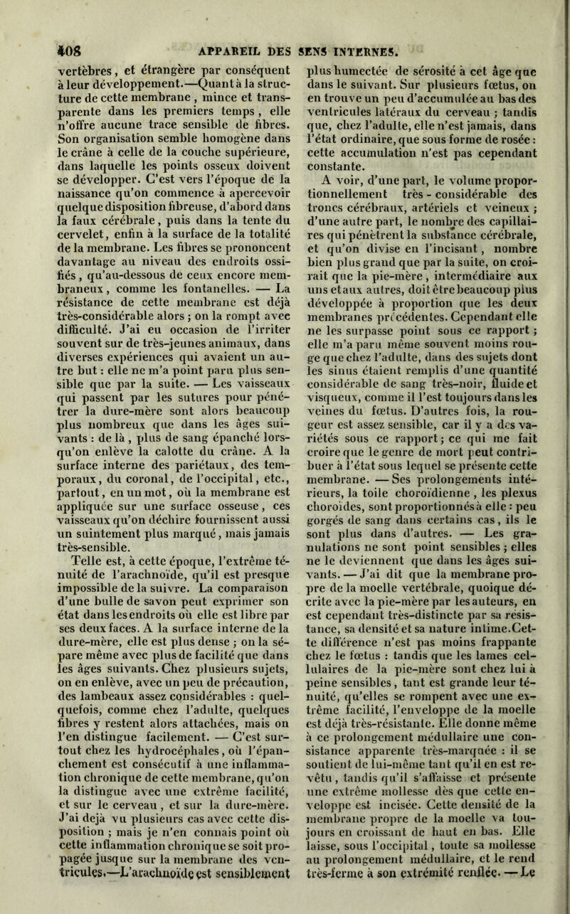 vertèbres, et étrangère par conséquent à leur développement.—Quant à la struc- ture de cette membrane , mince et trans- parente dans les premiers temps , elle n’offre aucune trace sensible de fibres. Son organisation semble homogène dans le crâne à celle de la couche supérieure, dans laquelle les points osseux doivent se développer. C’est vers l’époque de la naissance qu’on commence à apercevoir quelque disposition fibreuse, d’abord dans la faux cérébrale, puis dans la tente du cervelet, enfin à la surface de la totalité de la membrane. Les fibres se prononcent davantage au niveau des endroits ossi- fiés , qu’au-dessous de ceux encore mem- braneux , comme les fontanelles. — La résistance de cette membrane est déjà très-considérable alors ; on la rompt avec difficulté. J’ai eu occasion de l’irriter souvent sur de très-jeunes animaux, dans diverses expériences qui avaient un au- tre but : elle ne m’a point paru plus sen- sible que par la suite. — Les vaisseaux qui passent par les sutures pour péné- trer la dure-mère sont alors beaucoup plus nombreux que dans les âges sui- vants : de là , plus de sang épanché lors- qu’on enlève la calotte du crâne. A la surface interne des pariétaux, des tem- poraux, du coronal, de l’occipital, etc., partout, en un mot, où la membrane est appliquée sur une surface osseuse, ces vaisseaux qu’on déchire fournissent aussi un suintement plus marqué, mais jamais très-sensible. Telle est, à cette époque, l’extrême té- nuité de l’arachnoïde, qu’il est presque impossible de la suivre. La comparaison d’une bulle de savon peut exprimer son état dans les endroits où elle est libre par ses deux faces. A la surface interne de la dure-mère, elle est plus dense ; on la sé- pare même avec plus de facilité que dans les âges suivants. Chez plusieurs sujets, on en enlève, avec un peu de précaution, des lambeaux assez considérables : quel- quefois, comme chez l’adulte, quelques fibres y restent alors attachées, mais on l’en distingue facilement. — C’est sur- tout chez les hydrocéphales, où l’épan- chement est consécutif à une inflamma- tion chronique de cette membrane, qu’on la distingue avec une extrême facilité, et sur le cerveau , et sur la dure-mère. J’ai déjà vu plusieurs cas avec cette dis- position ; mais je n'en connais point où cette inflammation chronique se soit pro- pagée jusque sur la membrane des ven- tricules.—L’arachnojidç çst sensiblement plus humectée de sérosité à cet âge que dans le suivant. Sur plusieurs fœtus, on en trouve un peu d’accumulée au bas des ventricules latéraux du cerveau ; tandis que, chez l’adulte, elle n’est jamais, dans l’état ordinaire, que sous forme de rosée : cette accumulation n’est pas cependant constante. A voir, d’une part, le volume propor- tionnellement très - considérable des troncs cérébraux, artériels et veineux ; d’une autre part, le nombre des capillai- res qui pénètrent la substance cérébrale, et qu’on divise en l’incisant, nombre bien plus grand que par la suite, on croi- rait que la pie-mère , intermédiaire aux unsetaux autres, doit être beaucoup plus développée à proportion que les deux membranes précédentes. Cependant elle ne les surpasse point sous ce rapport ; elle m’a paru même souvent moins rou- ge que chez l'adulte, dans des sujets dont les sinus étaient remplis d’une quantité considérable de sang très-noir, fluide et visqueux, comme il l’est toujours dans les veines du fœtus. D’autres fois, la rou- geur est assez sensible, car il y a des va- riétés sous ce rapport ; ce qui me fait croire que le genre de mort peut contri- buer à l’état sous lequel se présente cette membrane. —Ses prolongements inté- rieurs, la toile choroïdienne , les plexus choroïdes, sont proportionnés à elle : peu gorgés de sang dans certains cas, ils le sont plus dans d’autres. — Les gra- nulations ne sont point sensibles ; elles ne le deviennent que dans les âges sui- vants.— J’ai dit que la membrane pro- pre de la moelle vertébrale, quoique dé- crite avec la pie-mère par les auteurs, en est cependant très-distincte par sa résis- tance, sa densité et sa nature intime.Cet- te différence n’est pas moins frappante chez le fœtus : tandis que les lames cel- lulaires de la pie-mère sont chez lui à peine sensibles , tant est grande leur té- nuité, qu’elles se rompent avec une ex- trême facilité, F enveloppe de la moelle est déjà très-résistante. Elle donne même à ce prolongement médullaire une con- sistance apparente très-marquée : il se soutient de lui-même tant qu’il en est re- vêtu , tandis qu’il s’affaisse et présente une extrême mollesse dès que cette en- veloppe est incisée. Cette densité de la membrane propre de la moelle va tou- jours en croissant de haut en bas. Elle laisse, sous l’occipital, toute sa mollesse au prolongement médullaire, et le rend très-ferme à son extrémité renflée. —Le