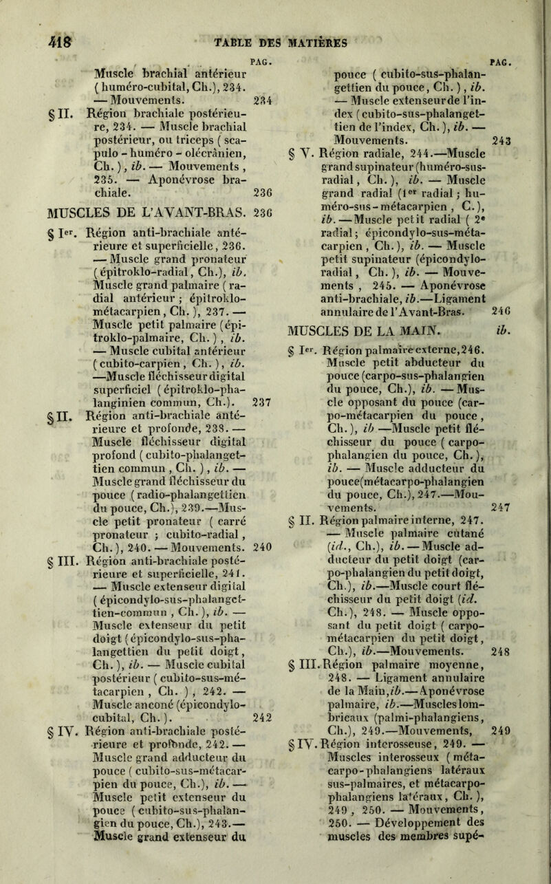 PAG. Muscle brachial antérieur ( liuméro-cubital, Cli.), 234. — Mouvements. 234 § II. Région brachiale postérieu- re, 234. — Muscle brachial postérieur, ou triceps ( sca- pulo - huinéro - olécranien, Ch. ), ib. — Mouvements , 235. — Aponévrose bra- chiale. 236 MUSCLES DE L’AYANT-BRAS. 236 § Ier. Région anti-brachiale anté- rieure et superficielle, 236. — Muscle grand pronateur ( épitroklo-radial, Ch.), ib. Muscle grand palmaire ( ra- dial antérieur ; épitroklo- métacarpien, Ch. )', 237. — Muscle petit palmaire (épi- troklo-palmaire, Ch. ) , ib. — Muscle cubital antérieur ( cubito-carpien, Ch.), ib. —Muscle fléchisseur digital superficiel ( épitroklo-plia- langinien commun, Ch.). 237 §11. Région anti-brachiale anté- rieure et profonde, 238. — Muscle fléchisseur digital profond ( cubito-plialanget- tien commun , Ch. ), ib. — Muscle grand fléchisseur du pouce (radio-phalangettien du pouce, Ch.), 239.—Mus- cle petit pronateur ( carré pronateur ; cubito-radial, Ch. ), 240. — Mouvements. 240 § III. Région anti-brachiale posté- rieure et superficielle, 241. — Muscle extenseur digiial ( épicondylo-sus-phalangct- tien-commun , Ch. ), ib. — Muscle extenseur du petit doigt ( épicondylo-sus-pha- langettien du petit doigt, Ch. ), ib. — Muscle cubital postérieur ( cubito-sus-mé- tacarpien , Ch. ) , 242. — Muscle anconé (épicondyio- cubital, Ch.). 242 § IY. Région anti-brachiale posté- rieure et profonde, 242. — Muscle grand adducteur du pouce ( cubito-sus-métacar- pien du pouce, Ch.), ib. — Muscle petit extenseur du pouce ( cuhito-sus-phalan- gicn du pouce, Ch.), 243.— Muscle grand extenseur du pouce ( cubito-sus-phalan- gettien du pouce, Ch. ), ib. — Muscle extenseurde l’in- dex ( cubito-sus-phalanget- tien de l’index, Ch. ), ib. — Mouvements. § Y. Région radiale, 244.—Muscle grand supinateur (huméro-sus- radial, Ch.), ib. — Muscle grand radial (1er radial; hu- méro-sus - métacarpien , C.), ib.—Muscle petit radial ( 2* radial ; épicondylo-sus-méta- carpien , Ch.), ib. — Muscle petit supinateur (épicondylo- radial, Ch.}, ib. — Mouve- ments , 245. — Aponévrose anti-brachiale, ib.—Ligament annulaire de l’Avant-Bras. MUSCLES DE LA MAIN. § Ier. Région palmaire externe, 24 6. Muscle petit abducteur du pouce (carpo-sus-phalangien du pouce, Ch.), ib. —Mus- cle opposant du pouce (car- po-métacarpien du pouce , Ch.), ib —Muscle petit flé- chisseur du pouce ( carpo- phalangien du pouce, Ch. ), ib. — Muscle adducteur du pouce(métacarpo-phalangien du pouce, Ch.), 247.—Mou- vements. § II. Région palmaire interne, 247. — Muscle palmaire cutané (iid., Ch.), ib. — Muscle ad- ducteur du petit doigt (car- po-phalangien du petit doigt, Cli.), ib.—Muscle court flé- chisseur du petit doigt [id. Ch.), 248. — Muscle oppo- sant du petit doigt ( carpo- métacarpien du petit doigt, Ch.), ib.—Mouvements. § III.Région palmaire moyenne, 248. — Ligament annulaire de laMain,z'A—Aponévrose palmaire, ib.—Muscleslom- bricaux (palmi-phalangiens, Ch.), 249.—Mouvements, §iy. Région interosseuse, 249. — Muscles interosseux ( méta- carpo-phalangiens latéraux sus-palmaires, et métacarpo- phalangiens latéraux, Ch. ), 249 , 250. — Mouvements, 250. — Développement des muscles des membres supé- PAG. 243 246 ib. 247 248 249