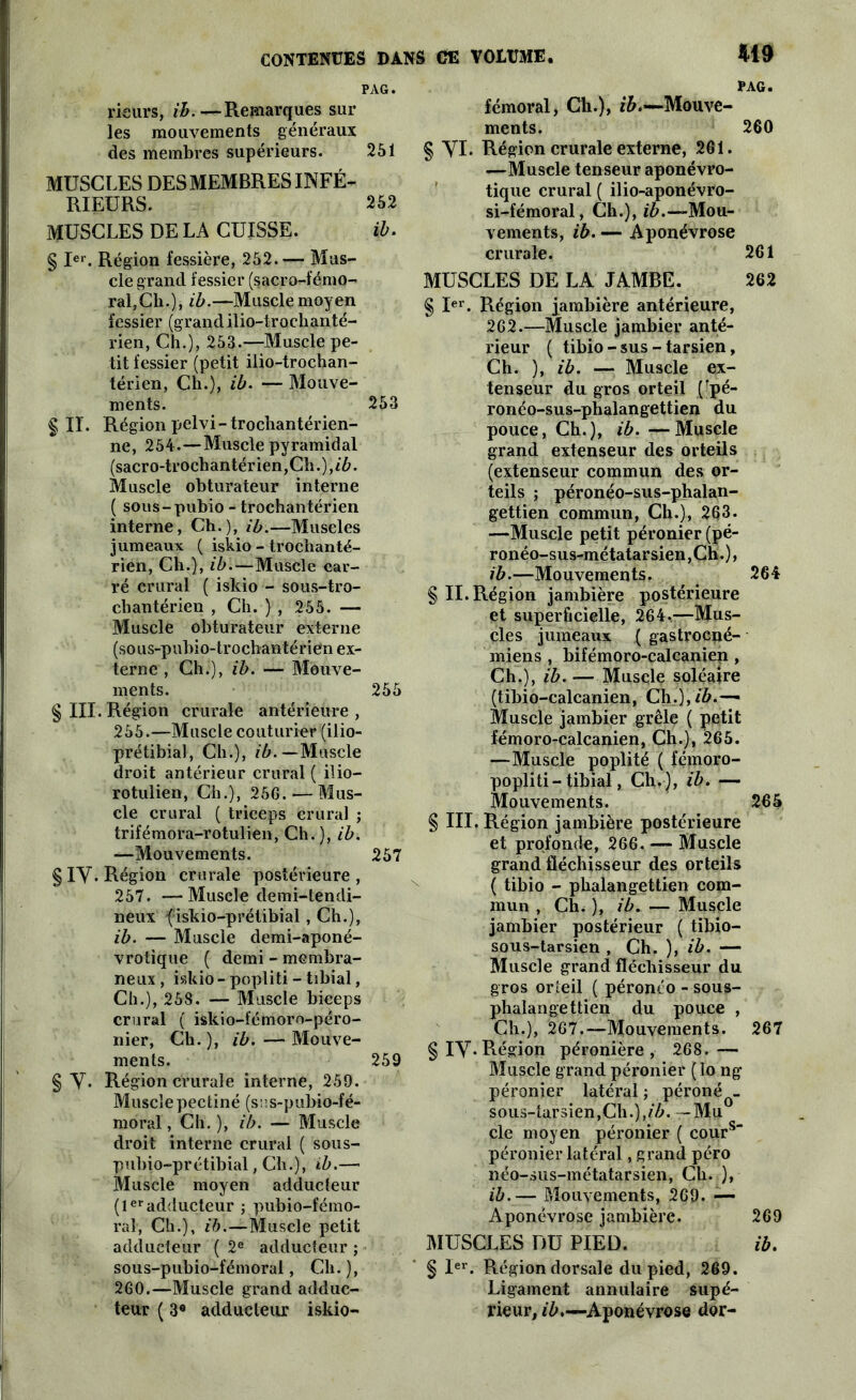 PAG. rieurs, ib.—Remarques sur les mouvements généraux des membres supérieurs. 251 MUSCLES DES MEMBRES INFÉ- RIEURS. 252 MUSCLES DE LA CUISSE. ib. § Ier. Région fessière, 252.— Mus- cle grand fessier (sacro-fémo- ral, Cli.), ib.—Muscle moyen fessier (grand ilio-trochanté- rien, Ch.), 253.—Muscle pe- tit fessier (petit ilio-trochan- térien, Ch.), ib. — Mouve- ments. 253 § II. Région pelvi-trochantérien- ne, 254.—Muscle pyramidal (sacro-trochantérien,Ch.),/6. Muscle obturateur interne ( sous-pubio - trochantérien interne, Ch.), ib.—Muscles jumeaux ( iskio - trochanté- rien, Ch.), ib.—Muscle car- ré crural ( iskio - sous-tro- chantérien , Ch. } , 255. — Muscle obturateur externe (sous-pubio-trochantérien ex- terne , Ch.), ib. — Mouve- ments. 255 § III. Région crurale antérieure, 255.—Muscle couturier (ilio- prétibial, Ch.), ib.— Muscle droit antérieur crural ( ilio— rotulien, Ch.), 256. — Mus- cle crural ( triceps crural ; trifémora-rotulien, Ch.), ib. —Mouvements. 257 § IY. Région crurale postérieure , 257. — Muscle demi-tendi- neux fiskio-prétibial , Ch.), ib. — Muscle demi-aponé- vrotique ( demi - membra- neux , iskio - popliti - tibial, Ch.), 258. — Muscle biceps crural ( iskio-fémoro-péro- nier, Ch.), ib. — Mouve- ments. 259 § Y. Région crurale interne, 259. Musclepectiné (sus-pubio-fé- moral', Ch. ), ib. — Muscle droit interne crural ( sous- pubio-prétibial, Ch.), ib.— Muscle moyen adducteur (1er adducteur ; pubio-fémo- ral, Ch.), ib.—Muscle petit adducteur ( 2e adducteur ; sous-pubio-fémoral, Ch. ), 260.—Muscle grand adduc- teur ( 3e adducteur iskio- pag. fémoral, Ch.), Mouve- ments. 260 § yi. Région crurale externe, 261. —Muscle tenseur aponévro- tique crural ( ilio-aponévro- si-fémoral, Ch.), ib.—Mou- vements, ib. — Aponévrose crurale. 261 MUSCLES DE LA JAMBE. 262 § Ier. Région jambière antérieure, 262.—Muscle jambier anté- rieur ( tibio - sus - tarsien, Ch. ), ib. — Muscle ex- tenseur du gros orteil (rpé- ronéo-sus-phalangettien du pouce, Ch.), ib.—Muscle grand extenseur des orteils (extenseur commun des or- teils ; péronéo-sus-phalan- gettien commun, Ch.), 263. —Muscle petit péronier (pé- ronéo-sus-métatarsien,Ch.), ib.—Mouvements. 264 § II. Région jambière postérieure et superficielle, 264.—Mus- cles jumeaux ( gastrocné- miens , bifémoro-calcanien , Ch.), ib. — Muscle soléaire (tibio-calcanien, Ch.),/ô.— Muscle jambier grêle ( petit fémoro-calcanien, Ch.), 265. —Muscle poplité ( fémoro- popliti-tibial, Ch.), ib. — Mouvements. 265 § III. Région jambière postérieure et profonde, 266. — Muscle grand fléchisseur des orteils ( tibio - phalangettien com- mun , Ch. ), ib. — Muscle jambier postérieur ( tibio- sous-tarsien , Ch. ), ib. — Muscle grand fléchisseur du gros orteil ( péronéo - sous- phalangettien du pouce , Ch.), 267.—Mouvements. 267 § iy. Région péronière, 268.— Muscle grand péronier (lo ng péronier latéral ; péronéQ- sou3-tar3ien,Ch.),/Z>. —Mu cle moyen péronier ( cours péronier latéral, grand péro néo-sus-métatarsien, Ch. ), ib.— Mouvements, 269. — Aponévrose jambière. 269 MUSCLES DU PIED. ib. § Ier. Région dorsale du pied, 269. Ligament annulaire supé- rieur, ^.—Aponévrose dor-