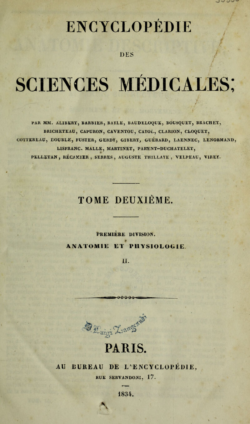 DES sciences médicales; PAH MM. ALIBERT, BARBIER, BAYLE, BAUDELOQUE, BOUSQUET, BRACHET, BRICHETEAÜ, CAPÜRON, CAVENTOU, CAYOL, CLARION, CLOQUET, COTTEREAU, DOUBLE, FUSTER, GERDY, GIBERT, GUERARD, LAENNEC, LENORMAND, LISFRANC. MALLE, MARTINET, PARENT-DUCHATELET, PELLETAN, RECAMIER , SERRES, AUGUSTE THILLAYE, VELPEAU, VIREX. TOME DEUXIEME PREMIERE DIVISION. ANATOMIE ET PHYSIOLOGIE IL PARIS. AU UUREAU DE L’ENCYCLOPÉDIE BUE SERVANDOtfl, 17.