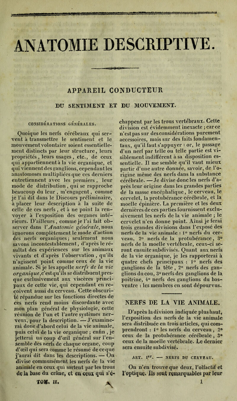 ANATOMIE DESCRIPTIVE APPAREIL CONDUCTEUR DU SENTIMENT ET DU MOUVEMENT. CONSIDÉRATIONS GENERALES. Quoique les nerfs cérébraux qui ser- vent à transmettre le sentiment et le mouvement volontaire soient essentielle- ment distincts par leur structure, leurs propriétés , leurs usages , etc., de ceux qui appartiennent à la vie organique, et qui viennent des ganglions, cependant les anastomoses multipliées que ces derniers entretiennent avec les premiers , leur mode de distribution , qui se rapproche beaucoup du leur , m’engagent, comme je l’ai dit dans le Discours préliminaire, à placer leur description à la suite de celle de ces nerfs , et à ne point la ren- voyer à l’exposition des organes inté- rieurs. D’ailleurs, comme je l’ai fait ob- server dans VAnatomie générale, nous ignorons complètement le mode d’action des nerfs organiques; seulement nous savons incontestablement, d’après le ré- sultat des expériences sur les animaux vivants et d’après l’observation, qu’ils n’agissent point comme ceux de la vie animale. Si je les appelle nerfs de la vie organique, c’estqu’ils se distribuent pres- que exclusivement aux viscères princi- paux de cette vie, qui cependant en re- çoivent aussi du cerveau. Cette obscuri- té répandue sur les fonctions directes de ces nerfs rend moins discordante avec mon plan général de physiologie, cette réunion de l’un et l’autre systèmes ner- veux, pour la description. — J’examine- rai donc d’abord celui de la vie animale, puis celui de la vie organique ; enfin , je jetterai un coup d’œil général sur l’en- semble des nerfs de chaque organe, coup d’œil qui sera comme le résumé de ce que j’aurai dit dans les descriptions. — On divise communément les nerfs de la vie animale en ceux qui sortent par les trous de 1 a, base du crâne, et en ceux qui s’é- chappent par les trous vertébraux. Cette division est évidemment inexacte ; car ce n’est pas sur des considérations purement accessoires, mais sur des faits fondamen- taux, qu’il faut s’appuyer : or, le passage d’un nerf par telle ou telle partie est vi- siblement indifférent à sa disposition es- sentielle. Il me semble qu’il vaut mieux partir d’une autre donnée, savoir, de l’o- rigine même des nerfs dans la substance cérébrale. —Je divise donc les nerfs d’a- près leur origine dans les grandes parties de la masse encéphalique, le cerveau, le cervelet, la protubérance cérébrale, et la moelle épinière. La première et les deux dernières de ces parties fournissent exclu- sivement les nerfs de la vie animale ; le cervelet n’en donne point. Ainsi je ferai trois grandes divisions dans l’exposé des nerfs de la vie animale : 1° nerfs du cer- veau, 2° nerfs de la protubérance, 3° nerfs de la moelle vertébrale, ceux-ci se- ront ensuite subdivisés. Quant aux nerfs de la vie organique, je les rapporterai à quatre chefs principaux : 1° nerfs des ganglions de la tête , 2° nerfs des gan- glionsducou, 3° nerfs des ganglions de la poitrine, 4° nerfs des ganglions du bas- ventre : les membres en sont dépourvus. NERFS DE LA YIE ANIMALE. D’après la division indiquée plus haut, l’exposition des nerfs de la vie animale sera distribuée en trois articles, qui com- prendront : 10 les nerfs du cerveau , 2® ceux de la protubérance cérébrale , 3® ceux de la moelle vertébrale. Le dernier sera ensuite subdivisé. ART. Ier. — NERFS DU CERVEAU. On n’en trouve que deux, l’olfactif et l’optique. Ils sont remarquables par leur