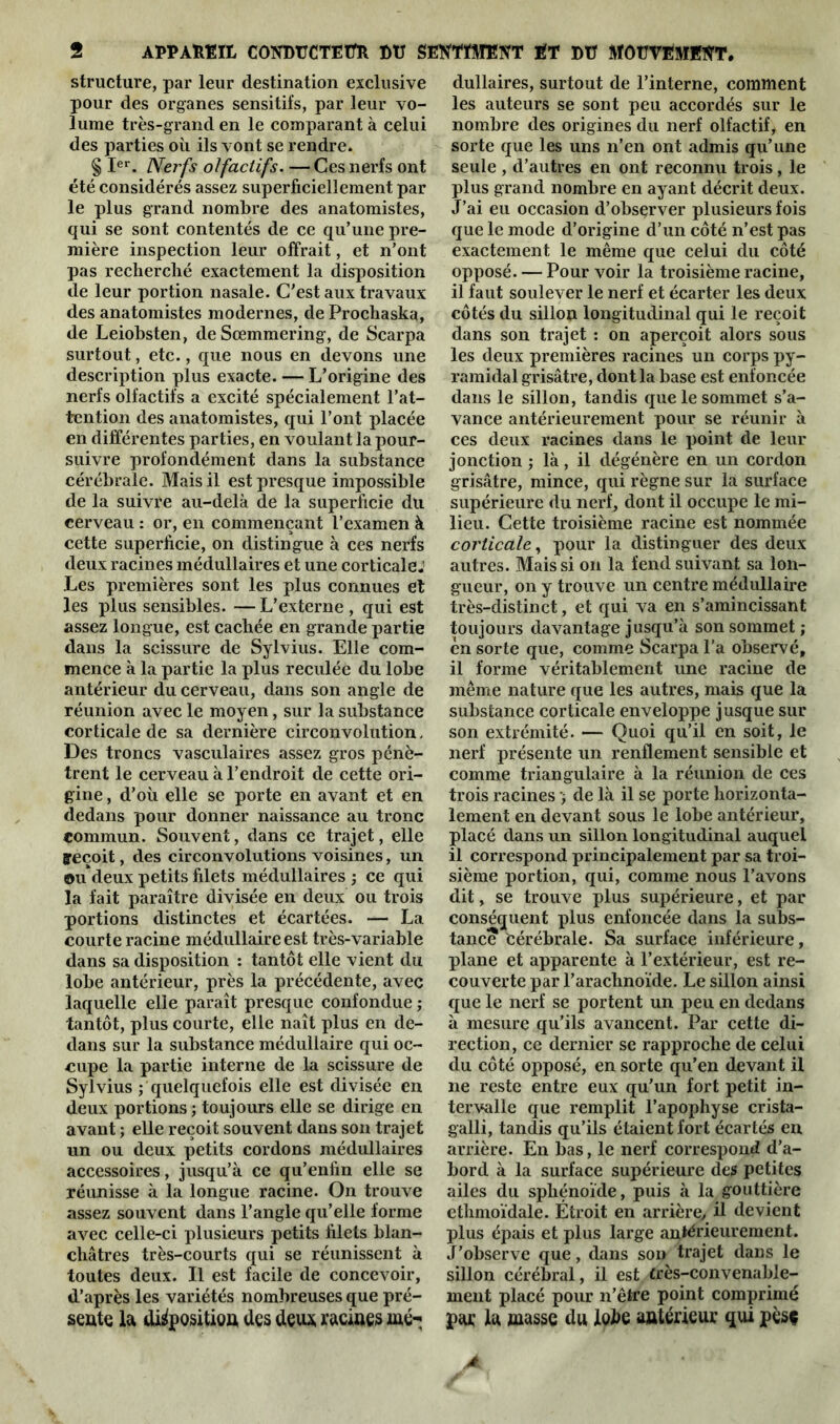 structure, par leur destination exclusive pour des organes sensitifs, par leur vo- lume très-grand en le comparant à celui des parties où ils vont se rendre. § Ier. Nerfs olfactifs. — Ces nerfs ont été considérés assez superficiellement par le plus grand nombre des anatomistes, qui se sont contentés de ce qu’une pre- mière inspection leur offrait, et n’ont pas recherché exactement la disposition de leur portion nasale. C'est aux travaux des anatomistes modernes, de Prochaska, de Leiobsten, deSœmmering, de Scarpa surtout, etc., que nous en devons une description plus exacte. — L’origine des nerfs olfactifs a excité spécialement l’at- tention des anatomistes, qui l’ont placée en différentes parties, en voulant la pour- suivre profondément dans la substance cérébrale. Mais il est presque impossible de la suivre au-delà de la superficie du cerveau : or, en commençant l’examen à cette superficie, on distingue à ces nerfs deux racines médullaires et une corticale; Les premières sont les plus connues et les plus sensibles. — L’externe , qui est assez longue, est cachée en grande partie dans la scissure de Sylvius. Elle com- mence à la partie la plus reculée du lobe antérieur du cerveau, dans son angle de réunion avec le moyen, sur la substance corticale de sa dernière circonvolution. Des troncs vasculaires assez gros pénè- trent le cerveau à l’endroit de cette ori- gine , d’où elle se porte en avant et en dedans pour donner naissance au tronc commun. Souvent, dans ce trajet, elle yeçoit, des circonvolutions voisines, un ©udeux petits filets médullaires ; ce qui la fait paraître divisée en deux ou trois portions distinctes et écartées. — La courte racine médullaire est très-variable dans sa disposition : tantôt elle vient du lobe antérieur, près la précédente, avec laquelle elle paraît presque confondue ; tantôt, plus courte, elle naît plus en de- dans sur la substance médullaire qui oc- cupe la partie interne de la scissure de Sylvius ; quelquefois elle est divisée en deux portions ; toujours elle se dirige en avant ; elle reçoit souvent dans son trajet un ou deux petits cordons médullaires accessoires, jusqu’à ce qu’enfin elle se réunisse à la longue racine. On trouve assez souvent dans l’angle qu’elle forme avec celle-ci plusieurs petits filets blan- châtres très-courts qui se réunissent à toutes deux. Il est facile de concevoir, d’après les variétés nombreuses que pré- sente la disposition des deux racines me-; dullaires, surtout de l’interne, comment les auteurs se sont peu accordés sur le nombre des origines du nerf olfactif, en sorte que les uns n’en ont admis qu’une seule , d’autres en ont reconnu trois, le plus grand nombre en ayant décrit deux. J’ai eu occasion d’obsçrver plusieurs fois que le mode d’origine d’un côté n’est pas exactement le même que celui du côté opposé. — Pour voir la troisième racine, il faut soulever le nerf et écarter les deux côtés du sillon longitudinal qui le reçoit dans son trajet : on aperçoit alors sous les deux premières racines un corps py- ramidal grisâtre, dont la base est enfoncée dans le sillon, tandis que le sommet s’a- vance antérieurement pour se réunir à ces deux racines dans le point de leur jonction ; là, il dégénère en un cordon grisâtre, mince, qui règne sur la surface supérieure du nerf, dont il occupe le mi- lieu. Cette troisième racine est nommée corticale, pour la distinguer des deux autres. Mais si on la fend suivant sa lon- gueur, on y trouve un centre médullaire très-distinct, et qui va en s’amincissant toujours davantage jusqu’à son sommet ; en sorte que, comme Scarpa l’a observé, il forme véritablement une racine de même nature que les autres, mais que la substance corticale enveloppe jusque sur son extrémité. — Quoi qu’il en soit, le nerf présente un renflement sensible et comme triangulaire à la réunion de ces trois racines -, de là il se porte horizonta- lement en devant sous le lobe antérieur, placé dans un sillon longitudinal auquel il correspond principalement par sa troi- sième portion, qui, comme nous l’avons dit, se trouve plus supérieure, et par conséquent plus enfoncée dans la subs- tance èérébrale. Sa surface inférieure, plane et apparente à l’extérieur, est re- couverte par l’arachnoïde. Le sillon ainsi que le nerf se portent un peu en dedans à mesure qu’ils avancent. Par cette di- rection, ce dernier se rapproche de celui du côté opposé, en sorte qu’en devant il ne reste entre eux qu'un fort petit in- tervalle que remplit l’apophyse crista- galli, tandis qu’ils étaient fort écartés en arrière. En bas, le nerf correspond d’a- bord à la surface supérieure des petites ailes du sphénoïde, puis à la gouttière ethmoïdale. Étroit en arrière/ il devient plus épais et plus large antérieurement. J’observe que, dans son trajet dans le sillon cérébral, il est. très-convenable- ment placé pour n’être point comprimé par la masse du lobe antérieur qui pèsç *
