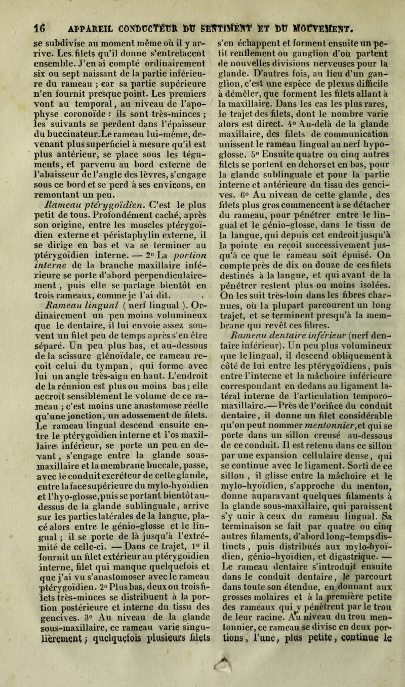 se subdivise au moment même où il y ar- rive. Les, filets qu’il donne s’entrelacent ensemble. J’en ai compté ordinairement six ou sept naissant de la partie inférieu- re du rameau ; car sa partie supérieure n’en fournit presque point. Les premiers vont au temporal, au niveau de l’apo- physe coronoïde : ils sont très-minces j les suivants se perdent dans l’épaisseur du buccinateur. Le rameau lui-même, de- venant plus superficiel à mesure qu’il est plus antérieur, se place sous les tégu- ments , et parvenu au bord externe de l’abaisseur de l’angle des lèvres, s’engage sous ce bord et se perd à ses environs, en remontant un peu. Rameau ptérygo'idi’en. C’est le plus petit de tous. Profondément caché, après son origine, entre les muscles ptérygoï- dien externe et péristaphylin externe, il se dirige en bas et va se terminer au ptérygoïdien interne. — 2° La portion interne de la branche maxillaire infé- rieure se porte d’abord perpendiculaire- ment , puis elle se partage bientôt en trois rameaux, comme je l’ai dit. Rameau lingual ( nerf lingual ). Or- dinairement un peu moins volumineux que le dentaire, il lui envoie assez sou- vent un filet peu de temps après s’en être séparé. Un peu plus bas, et au-dessous de la scissure glénoïdale, ce rameau re- çoit celui du tympan, qui forme avec lui un angle très-aigu en haut. L’endroit de la réunion est plus ou moins bas ; elle accroît sensiblement le volume de ce ra- meau ; c’est moins une anastomose réelle qu’une jonction, un adossement de filets. Le rameau lingual descend ensuite en- tre le ptérygoïdien interne et l’os maxil- laire inférieur, se porte un peu en de- vant , s’engage entre la glande sous- maxillaire et la membrane buccale, passe, avec le conduit excréteur de cette glande, entre la face supérieure du mylo-hyoïdien et l’hyo-glosse,puis se portant bientôt au- dessus de la glande sublinguale, arrive sur les parties latérales de la langue, pla- cé alors entre le génio-glosse et le lin- gual ; il se porte de là jusqu’à l’extré- mité de celle-ci. — Dans ce trajet, 1° il fournit un filet extérieur au ptérygoïdien interne, filet qui manque quelquefois et que j’ai vu s’anastomoser avec le rameau ptérygoïdien. 2° Plus bas, deux ou troisfi- ïets très-minces se distribuent à la por- tion postérieure et interne du tissu des gencives. 3° Au niveau de la glande sous-maxillaire, ce rameau varie singu- lièrement } quelquefois plusieurs filets s’en échappent et forment ensuite un pe- tit renflement ou ganglion d’où partent de nouvelles divisions nerveuses pour la glande. D’autres fois, au lieu d’un gan- glion, c’est une espèce de plexus difficile à démêler, que forment les filets allant à la maxillaire. Dans les cas les plus rares, le trajet des filets, dont le nombre varie alors est direct. 4° Au-delà de la glande maxillaire, des filets de communication unissent le rameau lingual au nerf hypo- glosse. 5° Ensuite quatre ou cinq autres filets se portent en dehors et en bas, pour la glande sublinguale et pour la partie interne et antérieure du tissu des genci- ves. 6° Au niveau de cette glande, des filets plus gros commencent à se détacher du rameau, pour pénétrer entre le lin- gual et le génio-glosse, dans le tissu de la langue, qui depuis cet endroit jusqu’à la pointe en reçoit successivement jus- qu’à ce que le rameau soit épuisé. On compte près de dix ou douze de ces filets destinés à la langue, et qui avant de la pénétrer restent plus ou moins isolées. On les suit très-loin dans les fibres char- nues, où la plupart parcourent un long trajet, et se terminent presqu’à la mem- brane qui revêt ces fibres. Rameau dentaire inférieur (nerf den- taire inférieur). Un peu plus volumineux que le lingual, il descend obliquement à côté de lui entre les ptérygoïdiens, puis entre l’interne et la mâchoire inférieure correspondant en dedans au ligament la- téral interne de l’articulation temporo- maxillaire.— Près de l’orifice du conduit dentaire, il donne un filet considérable qu’on peut nommer mentonnier,et qui se porte dans un sillon creusé au-dessous de ce conduit. Il est retenu dans ce sillon par une expansion cellulaire dense, qui se continue avec le ligament. Sorti de ce sillon , il glisse entre la mâchoire et le mylo-hyoïdien, s’approche du menton, donne auparavant quelques filaments à la glande sous-maxillaire, qui paraissent s’y unir à ceux du rameau lingual. Sa terminaison se fait par quatre ou cinq autres filaments, d’abord long-temps dis- tincts , puis distribués aux mylo-hyoï- dien, génio-hyoïdien, et digastrique. — Le rameau dentaire s’introduit ensuite dans le conduit dentaire, le parcourt dans toute son étendue, en donnant aux grosses molaires et à la première petite des rameaux qui^y pénètrent par le trou de leur racine. Au niveau du trou men- tonnier, ce rameau se divise en deux por- tions , l’une, plus petite, continue le