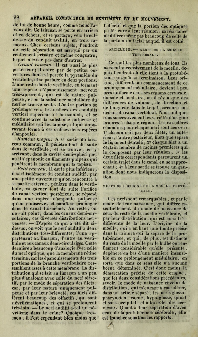 de lui de bonne heure, comme nous l’a- vons dit. Ce faisceau se porte en arrière et en dehors, et se partage, vers le cul- de-sac du conduit ar«litif, en trois ra- meaux. Chez certains sujets, l’endroit de cette séparation est marqué par un renflement grisâtre et même rougeâtre, lequel n’existe pas dans d’autres. Grand rameau. Il est aussi le plus postérieur ; il entre par de petites ou- vertures dont est percée la pyramide du vestibule, et se partage en deux portions. L’une reste dans le vestibule, en formant une espèce d’épanouissement nerveux très-apparent, qui est de nature pul- peuse , et où la substance médullaire du nerf se trouve seule. L’autre portion se prolonge vers les orifices des conduits vertical supérieur et horizontal, et se continue avec la substance pulpeuse et médullaire qui les tapisse, et qui aupa- ravant forme à ces orifices deux espèces d’ampoules. Rameau moyen. A sa sortie du fais- ceau commun, il pénètre tout de suite dans le vestibule, et se trouve , en y arrivant, dans la cavité demi-sphérique, où il s’épanouit en filaments pulpeux qui pénètrent la membrane qui la tapisse. Petit rameau. Il est le plus inférieur ; il sort isolément du conduit auditif, par une petite ouverture qu’on rencontre à sa partie externe, pénètre dans le vesti- bule, va gagner tout de suite l’orifice du canal vertical postérieur, se répand dans une espèce d’ampoule pulpeuse qu’on y observe, et paraît se prolonger dans le canal lui-même. Au reste , on ne suit point, dans les canaux demi-cir- culaires , ces diverses distributions ner- veuses. — D’après ce qui a été dit ci- dessus , on voit que le nerf auditif a deux distributions très-différentes, l’une ap- partenant au limaçon , l’autre au vesti- bule et aux canaux demi-circulaires. Cette dernière a beaucoup d’analogie £vec celle du nerf optique, que la membrane rétine termine ; car les épanouissements des trois portions de la branche vestibulaire res- semblent assez à cette membrane. La dis- tribution qui se fait au limaçon a un peu •plus d’analogie avec celle du nerf olfcu> tif, par le mode de séparation des filets ; car, par leur nature uniquement pul- peuse et par leur brièveté, ces filets dif- fèrent beaucoup des olfactifs, qui sont névrilématiques, et qui se prolongent très-loin. — Le nerf auditif a-t-il un né- vrilème dans le crâne? Quoique très- mou , il l’est cependant bien moins que l’olfactif et que la portion des optiques postérieure à leur réunion : sa résistance ne diffère même pas beaucoup de celle de la portion du facial auquel il est collé. ARTICLE III. — NERFS DE LA MOELLE VERTÉBRALE. Ce sont les plus nombreux de tous. Ils naissent successivement de la moelle, de- puis l’endroit où elle tient à la protubé- rance jusqu'à sa terminaison. Leur ori- gine, différente au commencement de ce prolongement médullaire , devient à peu près uniforme dans ses régions cervicale, dorsale et lombaire, où il n’y a que des différences de volume , de direction et de longueur dans le trajet parcouru au- dedans du canal vertébral. Nous indique- rons successivement les variétés d’origine propres à chaque région. Les caractères communs pour chaque nerf sont ceux-ci : 1° chacun naît par deux filets, un anté- rieur, l’autre postérieur, filets que sépare le ligament dentelé ; 2° chaque filet a un certain nombre de racines premières qui le composent par leur réunion ; 3° les deux filets correspondants parcourent un certain trajet dans le canal en se rappro- chant ; 4° à leur sortie se trouve un gan- glion dont nous indiquerons la disposi- tion. NERFS DE L’ORIGINE DE LA MOELLE VERTÉ- BRALE. Ces nerfs sont remarquables , et par le mode de leur naissance, qui diffère es- sentiellement du mode de naissance de ceux du reste de la moelle vertébrale, et par leur distribution , qui est aussi très- différente de la leur. L’origine de la moelle, qui a en haut une limite précise dans la rainure qui la sépare de la pro- tubérance , et qui, de plus, est distincte du reste de la moelle par le bulbe ou ren- fleme-nt considérable qu’elle présente, dégénère en bas d’une manière insensi- ble en ce prolongement médullaire, en sorte que dans ce sens elle n’a aucune borne déterminée. C’est donc moins la démarcation précise de cette origine , que les deux considérations précédentes, savoir, le mode de naissance et celui de distribution , qui m’engage a considérer, dans un article séparé, les nerfs glosso- pharyngien , vague, hypo-glosse, spinal et sous-occipital, et à les isoler des cer- vicaux. Quant à leur séparation d’avec ceux de la protubérance cérébrale , elle est tranchée sous tous les rapports. /A