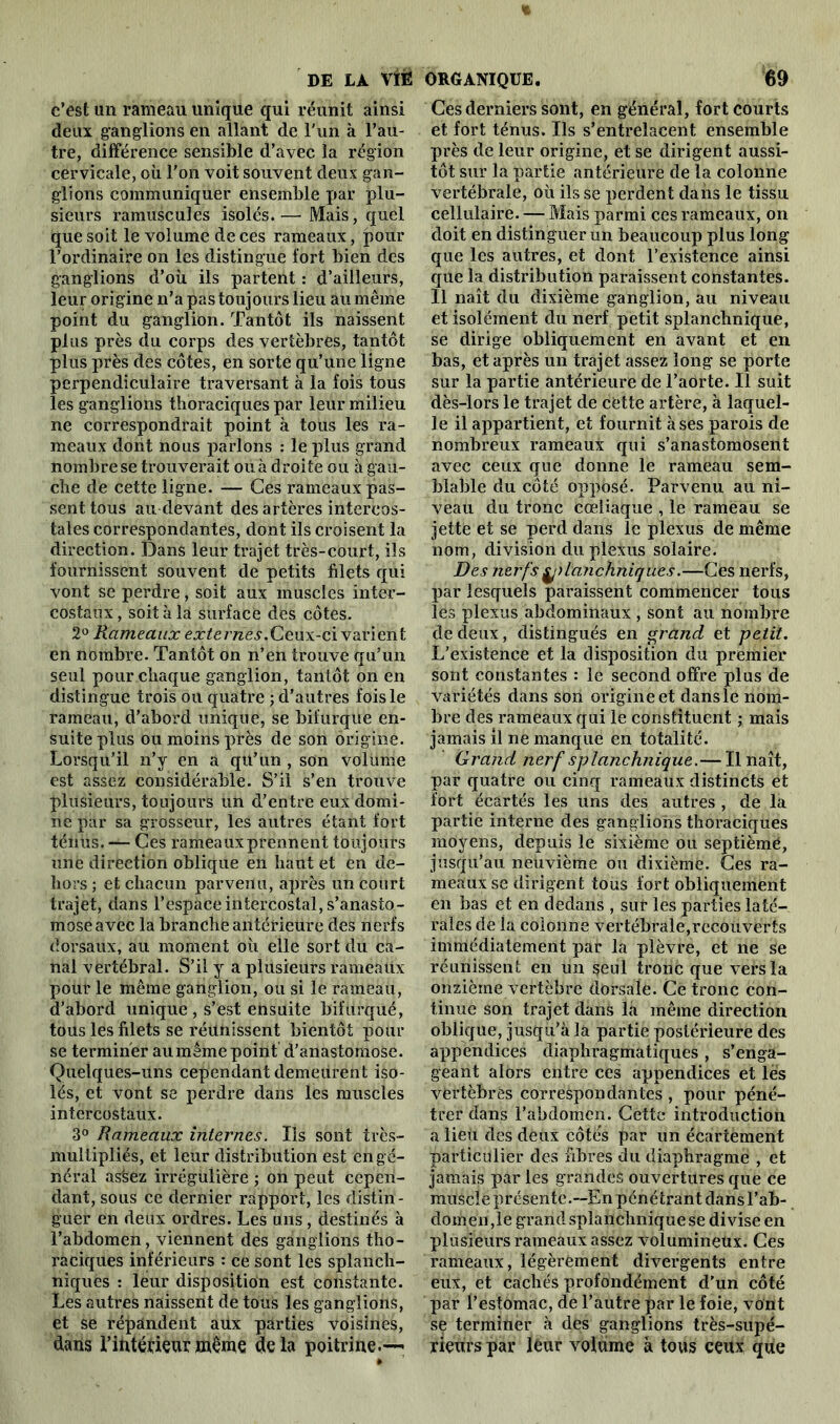 c’est un rameau unique qui réunit ainsi deux ganglions en allant de l'un à l’au- tre, différence sensible d’avec la région cervicale, où l'on voit souvent deux gan- glions communiquer ensemble par plu- sieurs ramuscules isolés.— Mais, quel que soit le volume de ces rameaux, pour l’ordinaire on les distingue fort bien des ganglions d’où ils partent : d’ailleurs, leur origine n’a pas toujours lieu au même point du ganglion. Tantôt ils naissent plus près du corps des vertèbres, tantôt plus près des côtes, en sorte qu’une ligne perpendiculaire traversant à la fois tous les ganglions thoraciques par leur milieu ne correspondrait point à tous les ra- meaux dont nous parlons : le plus grand nombre se trouverait ou à droite ou à gau- che de cette ligne. — Ces rameaux pas- sent tous au devant des artères intercos- tales correspondantes, dont ils croisent la direction. Dans leur trajet très-court, ils fournissent souvent de petits filets qui vont se perdre, soit aux muscles inter- costaux , soit à la surface des côtes. 2° Rameaux externes.Ceux-ci varient en nombre. Tantôt on n’en trouve qu’un seul pour chaque ganglion, tantôt on en distingue trois ou quatre ; d’autres fois le rameau, d’abord unique, se bifurque en- suite plus ou moins près de son origine. Lorsqu’il n’y en a qu’un , son volume est assez considérable. S’il s’en trouve plusieurs, toujours un d’entre eux domi- ne par sa grosseur, les autres étant fort ténus. — Ces rameauxprennent toujours une direction oblique en haut et en de- hors ; et chacun parvenu, après un court trajet, dans l’espace intercostal, s’anasto- mose avec la brandie antérieure des nerfs dorsaux, au moment où elle sort du ca- nal vertébral. S’il y a plusieurs rameaüx pour le même ganglion, ou si le rameau, d’abord unique , s’est ensuite bifurqué, tous les filets se réunissent bientôt pour se terminer au même point d’anastomoSe. Quelques-uns cependant demeurent iso- lés, et vont se perdre dans les muscles intercostaux. 3° Rameaux internes. Ils sont très- multipliés, et leur distribution est en gé- néral asèez irrégulière ; on peut cepen- dant, sous ce dernier rapport, les distin- guer en deux ordres. Les uns , destinés à l’abdomen, viennent des ganglions tho- raciques inférieurs : ce sont les splanch- niques : leur disposition est constante. Les autres naissent de tous les ganglions, et se répandent aux parties voisines, dans l’intérieur même delà poitrine.— Ces derniers sont, en général, fort courts et fort ténus. Ils s’entrelacent ensemble près de leur origine, et se dirigent aussi- tôt sur la partie antérieure de la colonne vertébrale, où ils se perdent dans le tissu cellulaire. — Mais parmi ces rameaux, on doit en distinguer un beaucoup plus long que les autres, et dont l’existence ainsi que la distribution paraissent constantes. 11 naît du dixième ganglion, au niveau et isolément du nerf petit splanchnique, se dirige obliquement en avant et en bas, et après un trajet assez long se porte sur la partie antérieure de l’aorte. Il suit dès-lors le trajet de cette artère, à laquel- le il appartient, et fournit à ses parois de nombreux rameaux qui s’anastomosent avec ceux que donne le rameau sem- blable du côté opposé. Parvenu au ni- veau du tronc cœliaque , le rameau se jette et se perd dans le plexus de même nom, division du plexus solaire. Des nerfs y) lanchniques.—Ces nerfs, par lesquels paraissent commencer tous les plexus abdominaux , sont au nombre de deux, distingués en grand et petit. L’existence et la disposition du premier sont constantes : le second offre plus de variétés dans son origine et dansle nom- bre des rameaux qui le constituent ; mais jamais il ne manque en totalité. Grand nerf splanchnique.— Il naît, par quatre ou cinq rameaux distincts et fort écartés les uns des autres, de la partie interne des ganglions thoraciques moyens, depuis le sixième ou septième, jusqu’au neuvième ou dixième. Ces ra- meaux se dirigent tous fort obliquement en bas et en dedans , sut les parties laté- rales de la colonne vertébrale,recouverts immédiatement par la plèvre, et ne se réunissent en un seul tronc que vers la onzième vertèbre dorsale. Ce tronc con- tinue son trajet dans la même direction oblique, jusqu’à la partie postérieure des appendices diaphragmatiques , s’enga- geant alors entre ces appendices et lés vertèbres correspondantes , pour péné- trer dans l’abdomen. Cette introduction a lieu des deux côtés par un écartement particulier des fibres du diaphragme , et jamais par les grandes ouvertures que ce muscle présente.--En pénétrant dans l’ab- domen,le grand splanchnique se divise en plusieurs rameaux assez volumineux. Ces rameaux, légèrement divergents entre eux, et cachés profondément d’un côté par l’estomac, de l’autre par le foie, vont se terminer à des ganglions très-supé- rieurs par leur volume à tous ceux que