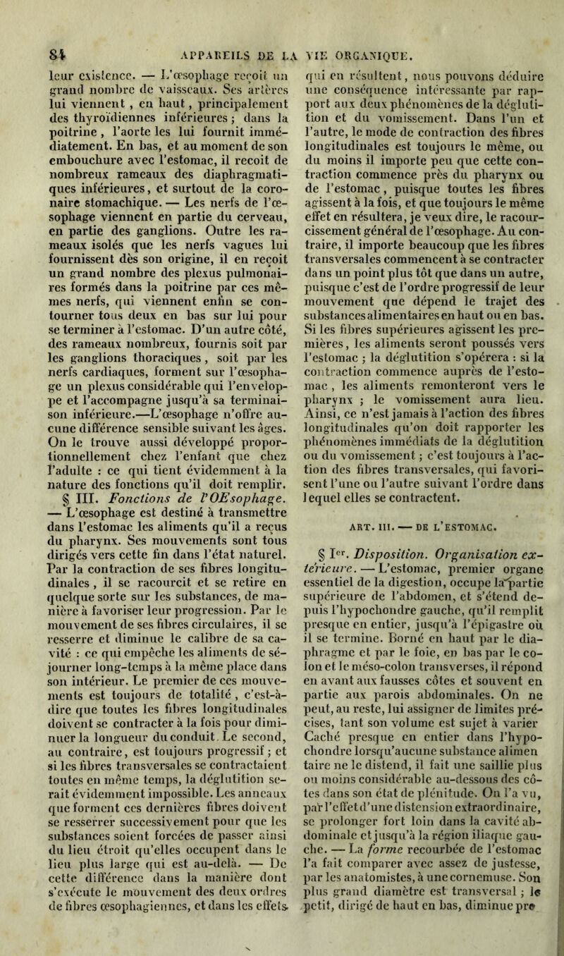 leur existence. — L’œsophage reçoit un grand nombre de vaisseaux. Ses artères lui viennent , en haut , principalement des thyroïdiennes inférieures ; dans la poitrine , l’aorte les lui fournit immé- diatement. En bas, et au moment de son embouchure avec l’estomac, il reçoit de nombreux rameaux des diaphragmati- ques inférieures, et surtout de la coro- naire stomachique. — Les nerfs de l’œ- sophage viennent en partie du cerveau, en partie des ganglions. Outre les ra- meaux isolés que les nerfs vagues lui fournissent dès son origine, il en reçoit un grand nombre des plexus pulmonai- res formés dans la poitrine par ces mê- mes nerfs, qui viennent enfin se con- tourner tous deux en bas sur lui pour se terminer à l’estomac. D’un autre côté, des rameaux nombreux, fournis soit par les ganglions thoraciques , soit par les nerfs cardiaques, forment sur l’œsopha- ge un plexus considérable qui l’envelop- pe et l’accompagne jusqu’à sa terminai- son inférieure.—L’œsophage n’offre au- cune différence sensible suivant les âges. On le trouve aussi développé propor- tionnellement chez l’enfant que chez l’adulte : ce qui tient évidemment à la nature des fonctions qu’il doit remplir. § III. Fonctions de V OEsophage. — L’œsophage est destiné à transmettre dans l’estomac les aliments qu’il a reçus du pharynx. Ses mouvements sont tous dirigés vers cette fin dans l’état naturel. Par la contraction de ses fibres longitu- dinales , il se racourcit et se retire en quelque sorte sur les substances, de ma- nière à favoriser leur progression. Par le mouvement de ses fibres circulaires, il se resserre et diminue le calibre de sa ca- vité : ce qui empêche les aliments de sé- journer long-temps à la même place dans son intérieur. Le premier de ces mouve- ments est toujours de totalité , c’est-à- dire que toutes les fibres longitudinales doivent se contracter à la fois pour dimi- nuer la longueur du conduit . Le second, au contraire, est toujours progressif ; et si les fibres transversales se contractaient toutes en même temps, la déglutition se- rait évidemment impossible. Les anneaux que forment ces dernières fibres doivent se resserrer successivement pour que les substances soient forcées de passer ainsi du lieu étroit qu’elles occupent dans le lieu plus large qui est au-delà. — De cette différence dans la manière dont s’exécute le mouvement des deux ordres de fibres œsophagiennes, et dans les effets qui en résultent, nous pouvons déduire une conséquence intéressante par rap- port aux deux phénomènes de la dégluti- tion et du vomissement. Dans l’un et l’autre, le mode de contraction des fibres longitudinales est toujours le même, ou du moins il importe peu que cette con- traction commence près du pharynx ou de l’estomac, puisque toutes les fibres agissent à la fois, et que toujours le même effet en résultera, je veux dire, le racour- cissement général de l’œsophage. Au con- traire, il importe beaucoup que les fibres transversales commencent à se contracter dans un point plus tôt que dans un autre, puisque c’est de l’ordre progressif de leur mouvement que dépend le trajet des substances alimentaires en haut ou en bas. Si les fibres supérieures agissent les pre- mières , les aliments seront poussés vers l’estomac ; la déglutition s’opérera : si la contraction commence auprès de l’esto- mac , les aliments remonteront vers le pharynx ; le vomissement aura lieu. Ainsi, ce n’est jamais à l’action des fibres longitudinales qu’on doit rapporter les phénomènes immédiats de la déglutition ou du vomissement ; c’est toujours à l’ac- tion des fibres transversales, qui favori- sent!’une ou l’autre suivant l’ordre dans 1 equel elles se contractent. ART. III. DE L’ESTOMAC. § Ier. Disposition. Organisation ex- térieure.— L’estomac, premier organe essentiel de la digestion, occupe la'partie supérieure de l’abdomen, et s’étend de- puis l’hypochondre gauche, qu’il remplit presque en entier, jusqu’à l’épigastre où il se termine. Borné en haut par le dia- phragme et par le foie, en bas par le co- lon et le méso-colon transverses, il répond en avant aux fausses côtes et souvent en partie aux parois abdominales. On ne peut, au reste, lui assigner de limites pré- cises, tant son volume est sujet à varier Caché presque en entier dans l’hypo- chondre lorsqu’aucune substance alimen taire ne le distend, il fait une saillie plus ou moins considérable au-dessous des cô- tes dans son état de plénitude. On l’a vu, par l’effet d’une distension extraordinaire, se prolonger fort loin dans la cavité ab- dominale et jusqu’à la région iliaque gau- che. — La forme recourbée de l’estomac l’a fait comparer avec assez de justesse, par les anatomistes, à une cornemuse. Son plus grand diamètre est transversal ; le petit, dirigé de haut en bas, diminue pro