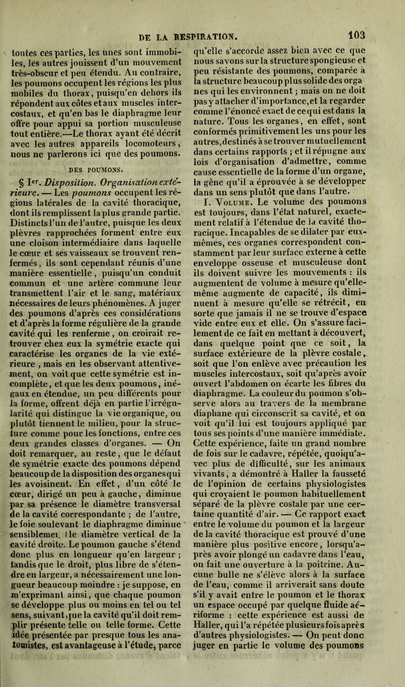 toutes ces parties, les unes sont immobi- les, les autres jouissent d’un mouvement très-obscur et peu étendu. Au contraire, les poumons occupent les régions les plus mobiles du thorax, puisqu’en dehors ils répondent aux côtes et aux muscles inter- costaux, et qu'en bas le diaphragme leur offre pour appui sa portion musculeuse tout entière.—Le thorax ayant été décrit avec les autres appareils locomoteurs, nous ne parlerons ici que des poumons. DES POUMONS. § Ier. Disposition. Organisation exté- rieure. — Les poumons occupent les ré- gions latérales de la cavité thoracique, dont ils remplissent la plus grande partie. Distincts l’un de l’autre, puisque les deux plèvres rapprochées forment entre eux une cloison intermédiaire dans laquelle le cœur et ses vaisseaux se trouvent ren- fermés , ils sont cependant réunis d’une manière essentielle , puisqu’un conduit commun et une artère commune leur transmettent l’air et le sang, matériaux nécessaires de leurs phénomènes. A juger des poumons d’après ces considérations et d’après la forme régulière de la grande cavité qui les renferme, on croirait re- trouver chez eux la symétrie exacte qui caractérise les organes de la vie exté- rieure , mais en les observant attentive- ment, on voit que cette symétrie est in- complète , et que les deux poumons, iné- gaux en étendue, un peu différents pour la forme, offrent déjà en partie l’irrégu- larité qui distingue la vie organique, ou plutôt tiennent le milieu, pour la struc- ture comme pour les fonctions, entre ces deux grandes classes d’organes. — On doit remarquer, au reste, que le défaut de symétrie exacte des poumons dépend beaucoup de la disposition des organes qui les avoisinent. En effet, d’un côté le cœur, dirigé un peu à gauche, diminue par sa présence le diamètre transversal de la cavité correspondante ; de l’autre, le foie soulevant le diaphragme diminue sensiblemeiv Ile diamètre vertical de la cavité droite. Le poumon gauche s’étend donc plus en longueur qu’en largeur ; tandis que le droit, plus libre de s’éten- dre en largeur, a nécessairement une lon- gueur beaucoup moindre : je suppose, en m’exprimant ainsi, que chaque poumon se développe plus ou moins en tel ou tel sens, suivant que la cavité qu’il doit rem- plir présente telle ou telle forme. Cette idée présentée par presque tous les ana- tomistes, est avantageuse à l’étude, parce 103 qu’elle s’accorde assez bien avec ce que nous savons sur la structure spongieuse et peu résistante des poumons, comparée à la structure beaucoup plus solide des orga nés qui les environnent ; mais on ne doit pas y attacher d’importance,et la regarder comme l’énoncé exact de cequi est dans la nature. Tous les organes, en effet, sont conformés primitivement les uns pour les autres,destinés à se trouver mutuellement dans certains rapports ; et il répugne aux lois d’organisation d’admettre, comme cause essentielle de la forme d’un organe, la gêne qu’il a éprouvée à se développer dans un sens plutôt que dans l’autre. I. Volume. Le volume des poumons est toujours, dans l’état naturel, exacte- ment relatif à l’étendue de îa cavité tho- racique. Incapables de se dilater par eux- mêmes, ces organes correspondent con- stamment par leur surface externe à cette enveloppe osseuse et musculeuse dont ils doivent suivre les mouvements : ils augmentent de volume à mesure qu’elle- même augmente de capacité, ils dimi- nuent à mesure qu’elle se rétrécit, en sorte que jamais il ne se trouve d’espace vide entre eux et elle. On s’assure faci- lement de ce fait en mettant à découvert, dans quelque point que ce soit, la surface extérieure de la plèvre costale soit que l’on enlève avec précaution les muscles intercostaux, soit qu’après avoir ouvert l’abdomen on écarte les fibres du diaphragme. La couleur du poumon s’ob- serve alors au travers de îa membrane diaphane qui circonscrit sa cavité, et on voit qu’il lui est toujours appliqué par tous ses points d’une manière immédiate. Cette expérience, faite un grand nombre de fois sur le cadavre, répétée, quoiqu’a- vec plus de difficulté, sur les animaux vivants, a démontré à Haller la fausseté de l’opinion de certains physiologistes qui croyaient le poumon habituellement séparé de la plèvre costale par une cer- taine quantité d’air. — Ce rapport exact entre le volume du poumon et la largeur delà cavité thoracique est prouvé d’une manière plus positive encore, lorsqu’a- près avoir plongé un cadavre dans l’eau, on fait une ouverture à la poitrine. Au- cune bulle ne s’élève alors à la surface de l’eau, comme il arriverait sans doute s’il y avait entre le poumon et le thorax un espace occupé par quelque fluide aé- riforme : cette expérience est aussi de Haller, qui l’a répétée plusieurs fois après d’autres physiologistes. — On peut donc juger en partie le volume des poumons