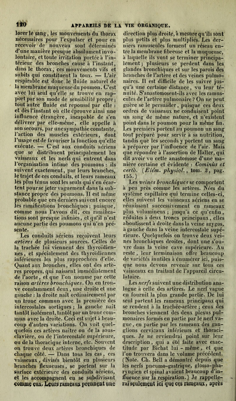 lorer le sang, les mouvements du thorax nécessaires pour l’expulser et pour en recevoir de nouveau sont déterminés d’une manière presque absolument invo- lontaire, et toute irritation portée à l’in- térieur des bronches cause à l’instant, dans le thorax, ces mouvements vifs et subits qui constituent la toux. — L’air respirable est donc le fluide naturel de la membrane muqueuse du poumon. C’est avec lui seul qu’elle se trouve en rap- port par son mode de sensibilité propre ; tout autre fluide est repoussé par elle : et dès l’instant où elle éprouve ainsi une influence étrangère, incapable de s’en délivrer par elle-même, elle appelle à son secours, par une sympathie constante, l’action des muscles extérieurs, dont l’usage est de favoriser la fonction qu’elle exécute. — C'est aux conduits aériens que se distribuent principalement les vaisseaux et les nerfs qui entrent dans l'organisation intime des poumons : ils suivent exactement, par leurs branches, le trajet de ces conduits, et leurs rameaux les plus ténus sont les seuls qui s’en écar- tent pour se jeter vaguement dans la sub- stance propre des poumons. Il est même probable que ces derniers suivent encore les ramifications bronchiques ; puisque, comme nous l’avons dit, ces ramifica- tions sont presque infinies, et qu’il n’est aucune partie des poumons qui n’en pré- sente. Les conduits aériens reçoivent leurs artères de plusieurs sources. Celles de la trachée lui viennent des thyroïdien- nes, et spécialement des thyroïdiennes inférieures les plus rapprochées d’elle. Quant aux bronches, elles ont des artè- res propres, qui naissent immédiatement de l’aorte, et que l’on nomme par cette raison artères bronchiques. On en trou- ve constamment deux, une droite et une gauche : la droite naît ordinairement par un tronc commun avec la première des intercostales aortiques ; la gauche naît tantôt isolément, tantôt par un tronc com- mun avec la droite. Ceci est sujet à beau- coup d’autres variations. On voit quel- quefois ces artères naître ou de la sous- clavière, ou de l’intercostale supérieure, ou delà thoracique interne, etc. Souvent on trouve deux artères bronchiques de chaque côté. — Dans tous les cas, ces vaisseaux , divisés bientôt en plusieurs branches flexueuses, se portent sur la surface extérieure des conduits aériens, et les accompagnent en se subdivisant comme eux. Leurs rameaux prennent une direction plus droite, à mesure qu'ils sont plus petits et plus multipliés. Les der- niers ramuscules forment un réseau en- tre la membrane fibreuse et la muqueuse, à laquelle ils vont se terminer principa- lement ; plusieurs se perdent dans les glandes bronchiques et sur les parois des branches de l’artère et des veines pulmo- naires. Il est difficile de les suivre jus- qu’à une certaine distance, vu leur té- nuité. S’anastomosent-ils avec les ramus- cules de l’artère pulmonaire ? On ne peut guère se le persuader, puisque ces deux ordres de vaisseaux ne conduisent point un sang de même nature, et n’existent point dans le poumon pour la même fin. Les premiers portent au poumon un sang tout préparé pour servir à sa nutrition, tandis qué les seconds y portent un sang à préparer par l’influence de l’air. Mais que répondre à l’assertion de Haller, qui dit avoir vu cette anastomose d’une ma- nière certaine et évidente : Cominùs et certo. (Elém. physiol., tom. 3, pag. 155. ) Les veines bronchiques se comportent à peu près comme les artères. Nées du système capillaire qui termine celles-ci, elles suivent les vaisseaux aériens en se réunissant successivement en rameaux plus volumineux j jusqu’à ce qu’enfin, réduites à deux troncs principaux, elles aboutissent à droite dans la veine azygos, à gauche dans la veine intercostale supé- rieure. Quelquefois on trouve deux vei- nes bronchiques droites, dont une s’ou- vre dans la veine cave supérieure. Au reste , leur terminaison offre beaucoup de variétés inutiles à énumérer ici, puis- que nous devons revenir sur tous ces vaisseaux en traitant de l’appareil circu- latoire. Les nerfs suivent une distribution ana- logue à celle des artères. Le nerf vague en fournit la plus grande partie. De lui seul partent les rameaux principaux qui se rendent à la trachée-artère ; ceux des bronches viennent des deux plexus pul- monaires formés en partie par le nerf va- gue , en partie par les rameaux des gan- glions cervicaux inférieurs et thoraci- ques. Je ne reviendrai point sur leur description, qui a été faite avec exac- titude par Richat lui - même , et que l’on trouvera dans le volume précédent. (Note. Ch. Bell a démontré depuis que les nerfs pneumo-gastrique, glosso-pha- ryngien et spinal avaient beaucoup d’in- fluence sur la respiration. ) Je rappelle- rai seulement ici que ces rameaux, après