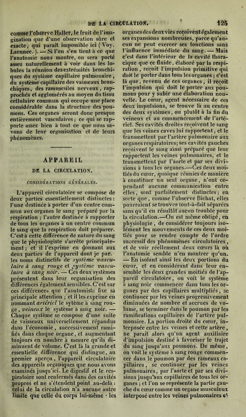 comme l’observe Haller, le fruit de l’ima- gination que d’une observation sûre et exacte, qui paraît impossible ici ( Voy. Laennec. j. — Si l’on s’en tient à ce que l’anatomie nous montre, on sera porté assez naturellement à voir dans les lo- bules la réunion des extrémités bronchi- ques du système capillaire pulmonaire , du système capillaire des vaisseaux bron- chiques, des ramuscûles nerveux , rap- prochés et agglomérés au moyen du tissu cellulaire commun qui occupe une place considérable dans la structure des pou- mons. Ces organes seront donc presque entièrement vasculaires ; ce qui se rap- porte assez bien à tout ce que nous sa- vons de leur organisation et de leurs phénomènes. APPAREIL DE DA CIRCULATION. CONSIDERATIONS GENERALES. L’appareil circulatoire se compose de deux parties essentiellement distinctes: l’une destinée à porter d’un centre com- mun aux organes le sang préparé par la respiration ; l’autre destinée à rapporter de tous les organes à un centre commun le sang que la respiration doit préparer. C’est à cette différence de nature du sang que le physiologiste s’arrête principale- ment ; et il l’exprime en donnant aux deux parties de l’appareil dont je par* les noms distinctifs de système vascu- laire à sang rouge et système vascu- laire à sang noir. — Ces deux systèmes présentent dans leur organisation des différences également sensibles. C’est sur ces différences que l’anatomiste fixe sa principale attention ; et il les exprime en nommant artériel le sytème à sang rou- ge , veineux le système à sang noir. —• Chaque système se compose d’une suite de vaisseaux universellement répandus dans l’économie , successivement rami- fiés dans chaque organe, et augmentant toujours en nombre à mesure qu’ils di- minuent de volume. C’est là la grande et essentielle différence qui distingue, au premier aperçu, l’appareil circulatoire des appareils organiques que nous avons examinés jusqu’ici. Le digestif et le res- piratoire sont renfermés dans des cavités propres et ne s’étendent point au-delà : celui de la circulation n’a aucune autre limite que celle du corps lui-même • les organes des deux vies reçoivent également ses expansions nombreuses, parce qu’au- cun ne peut exercer ses fonctions sans l’influence immédiate du sang. — Mais c’est dans l’intérieur de la cavité thora- cique que ce fluide, élaboré par la respi- ration , reçoit l’impulsion primitive qui doit le porter dans tous les organes ; c’est là que, revenu de ces organes , il reçoit l’impulsion qui doit le porter aux pou- mons pour y subir une élaboration nou- velle. Le cœur, agent nécessaire de ces deux impulsions, se trouve là au centre des deux systèmes, ou plutôt à la fin du veineux et au commencement de l’arté- riel. Ses cavités droites reçoivent le sang que les veines caves lui rapportent, et le transmettent par l’artère pulmonaire aux organes respiratoires; ses cavités gauches reçoivent le sang ainsi préparé que leur rapportent les veines pulmonaires, et le transmettent par l’aorte et par ses divi- sions à tous les organes.—Ces deux moi- tiés du cœur, quoique réunies de manière à constituer un seul organe, n’ont ce- pendant aucune communication entre elles, sont parfaitement distinctes ; en sorte que , comme l’observe Bichat, elles pourraient se trouver tout-à-fait séparées sans qu’il en résultât aucun trouble pour la circulation.—On est même obligé, en physiologie , de considérer toujours iso- lément les mouvements de ces deux moi- tiés pour se rendre compte de l’ordre successif des phénomènes circulatoires , et de voir réellement deux cœurs là où l’anatomie semble n’en montrer qu’un. — En isolant ainsi les deux portions du cœur, et en considérant dans leur en- semble les deux grandes moitiés de l'ap- pareil circulatoire, on voit le système à sang noir commencer dans tous les or- ganes par des capillaires multipliés, se continuer par les veines progressivement diminuées de nombre et accrues de vo- lume, se terminer dans le poumon par les ramifications capillaires de l’artère pul- monaire. La portion droite du cœur, in- terposée entre les veines et cette artère , ne paraît alors qu’un agent auxiliaire d'impulsion destiné à favoriser le trajet du sang jusqu’aux poumons. De même, on voit le système à sang rouge commen- cer dans le poumon par des rameaux ca- pillaires , se continuer par les veines pulmonaires, par l’aorte et par ses divi- sions jusqu’àux capillaires de tous les or- ganes ; et l’on se représente la partie gau- che d u cœur comme un organe musculeux interposé entre les veines pulmonaires e*