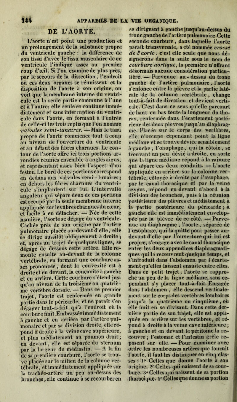 DE L'AORTE. L’aorte n’est point une production et un prolongement de la substance propre du ventricule gauche : la différence de son tissu d’avec le tissu musculaire de ce ventricule l’indique assez au premier coup d’œiL Si l’on examine de plus près, par le secours de la dissection, l’endroit où ces deux organes se réunissent et la disposition de l’aorte à son origine, on voit que la membrane interne du ventri- cule est la seule partie commune à l’une et à l’autre; elle seule se continue immé- diatement et sans interruption du ventri- cule dans l’aorte, en formant à l’entrée de celle-ci les trois replis que l'on nomme valvules semi-lunaires. —Mais le tissu propre de l’aorte commence tout à coup au niveau de l’ouverture du ventricule et au défaut des fibres charnues. Le con- tour de l’aorte offre ici trois portions ar- rondies réunies ensemble à angles aigus, et représentant assez bien l’aspect d’un feston. Le bord de ces portions correspond en dedans aux valvules semi-lunaires ; en dehors les fibres charnues du ventri- cule s’implantent sur lui. L’intervalle anguleux qui sépare deux de ces portions est occupé par la seule membrane interne appliquée sur les fibres charnues du cœur, et facile à en détacher. — Née de cette manière, l’aorte se dégage du ventricule. Cachée près de son origine par l’artère pulmonaire placée au-devant d’elle, elle se dirige aussitôt obliquement à droite ; et, après un trajet de quelques lignes, se dégage de dessous cette artère. Elle re- monte ensuite au-devant de la colonne vertébrale, en formant une courbure as- sez prononcée , dont la convexité est à droite et en devant, la concavité à gauche et en arrière. Cette courbure s’étend jus- qu’au niveau de la troisième ou quatriè- me vertèbre dorsale. — Dans ce premier trajet, l’aorte est renfermée en grande partie dans le péricarde, et ne paraît s’en dégager tout-à-fait qu’à l’endroit où la courbure finit.Embrassée immédiatement à gauche et en arrière par l’artère pul- monaire et par sa division droite, elle ré- pond à droite à la veine cave supérieure, et plus médiatement au poumon droit ; en devant, elle est séparée du sternum par la largeur du médiastin. —A la fin de sa première courbure, l’aorte se trou- ve placée sur le milieu de la colonne ver- tébrale, et immédiatement appliquée sur la trachée-artère un peu au-dessus des bronches ; elle continue à se recourber en se dirigeant à gauche jusqu’au-dessus du tronc gauche de l’artère pulmonaire.Cette seconde courbure , dans laquelle l’aorte parait transversale, a été nommée crosse de Vaorte ; c’est elle seule que nous dé- signerons dans la suite sous le nom de courbure aortique, la première n’offrant désormais aucune considération particu- lière. — Parvenue au - dessus du tronc gauche de l’artère pulmonaire, l’aorte s’enfonce entre la plèvre et la partie laté- rale de la colonne vertébrale , change tout-à-fait de direction et devient verti- cale. C’est dans ce sens qu’elle parcourt de haut en bas toute la longueur du tho- rax, renfermée dans l’écartement posté- rieur des deux plèvres jusqu’au diaphrag- me. Placée sur le corps des vertèbres, elle n’occupe cependant point la ligne médiane et se trouve déviée sensiblement à gauche , l’œsophage , qui la côtoie , se trouvant un peu dévié à droite, en sorte que la ligne médiane répond à la rainure qui sépare ces deux conduits. — L’aorte appliquée en arrière sur la colonne ver- tébrale, côtoyée à droite par l’œsophage, par le canal thoracique et par la veine azygos, répond en devant d’abord à la division des bronches, puis à la réunion postérieure des plèvres et médiatement à la partie postérieure du péricarde ; à gauche elle est immédiatement envelop- pée par la plèvre de ce côté. — Parve- nue au diaphragme , l'aorte , séparée de l’œsophage, qui la quitte pour passer au- devant d’elle par l’ouverture qui lui est propre, s’engage avec le canal thoracique entre les deux appendices diaphragmati- ques qui la recouvrent quelque temps, et s’introduit dans l’abdomen par l’écarte- ment qu’elles laissent ensuite entre elles. Dans ce petit trajet, l’aorte se rappro- che un peu de la ligne médiane, sans ce- pendant s’y placer tout-à-fait. Engagée dans l’abdomen , elle descend verticale- ment sur le corps des vertèbres lombaires jusqu’à la quatrième ou cinquième, où elle finit en se divisant. Dans cette der- nière partie de son trajet, elle est appli- quée en arrière sur les vertèbres , et ré- pond à droite à la veine cave inférieure ; à gauche et en devant le péritoine la re- couvre ; l’estomac et l’intestin grêle re- posent sur elle. — Pour examiner avec ordre les nombreuses artères que fournit l’aorte, il faut les distinguer en cinq clas- ses : 1° Celles que donne l’aorte à son origine. 2° Celles qui naissent de sa cour- bure. 3° Celles qui naissent de sa portion thoracique. 4° Celles que donne sa portion