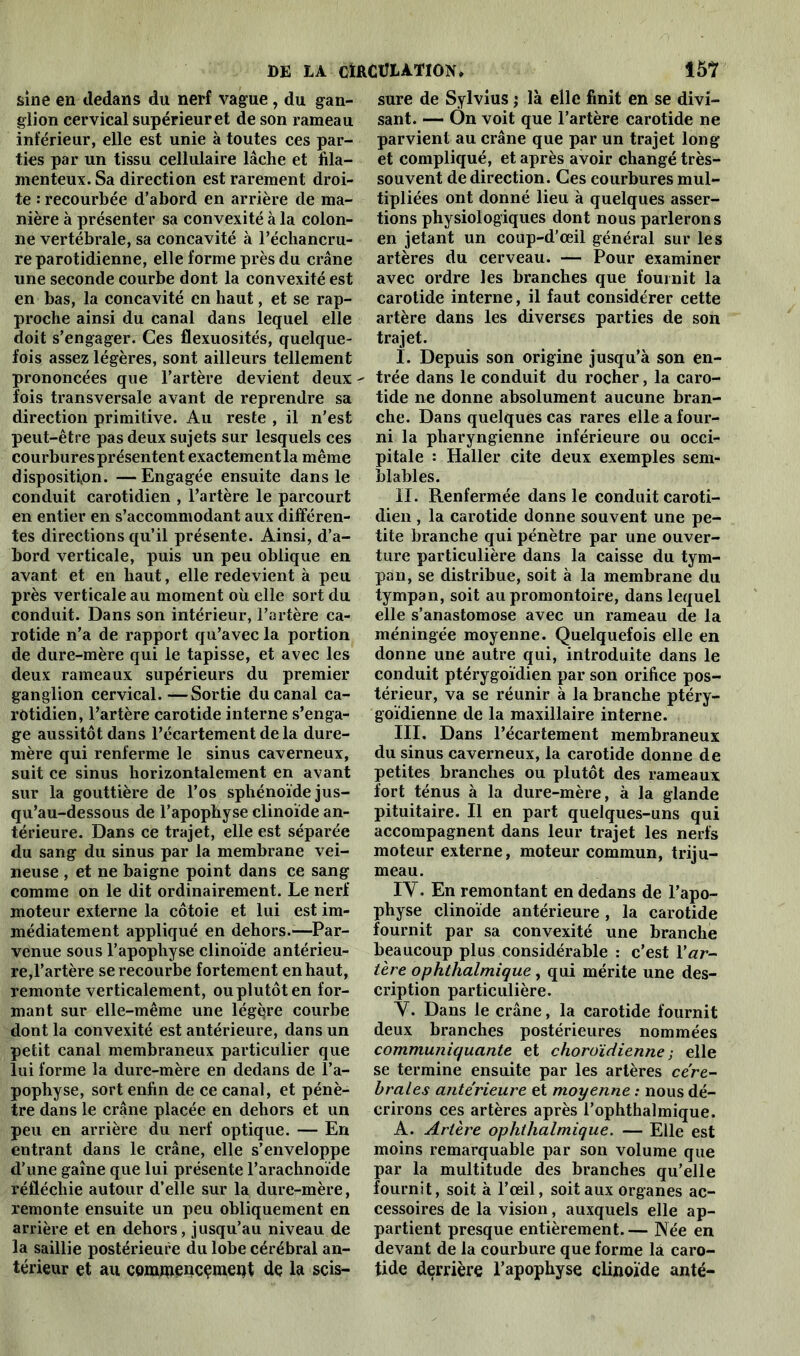 sine en dedans du nerf vague, du gan- glion cervical supérieur et de son rameau inférieur, elle est unie à toutes ces par- ties par un tissu cellulaire lâche et fila- menteux. Sa direction est rarement droi- te : recourbée d’abord en arrière de ma- nière à présenter sa convexité à la colon- ne vertébrale, sa concavité à l’échancru- re parotidienne, elle forme près du crâne une seconde courbe dont la convexité est en bas, la concavité en haut, et se rap- proche ainsi du canal dans lequel elle doit s’engager. Ces flexuosités, quelque- fois assez légères, sont ailleurs tellement prononcées que l’artère devient deux - fois transversale avant de reprendre sa direction primitive. Au reste , il n’est peut-être pas deux sujets sur lesquels ces courbures présentent exactementla même disposition. —Engagée ensuite dans le conduit carotidien , l’artère le parcourt en entier en s’accommodant aux différen- tes directions qu’il présente. Ainsi, d’a- bord verticale, puis un peu oblique en avant et en haut, elle redevient à peu près verticale au moment où elle sort du conduit. Dans son intérieur, l’artère ca- rotide n’a de rapport qu’avec la portion de dure-mère qui le tapisse, et avec les deux rameaux supérieurs du premier ganglion cervical.—Sortie du canal ca- rôtidien, l’artère carotide interne s’enga- ge aussitôt dans l’écartement de la dure- mère qui renferme le sinus caverneux, suit ce sinus horizontalement en avant sur la gouttière de l’os sphénoïde jus- qu’au-dessous de l’apophyse clinoïde an- térieure. Dans ce trajet, elle est séparée du sang du sinus par la membrane vei- neuse , et ne baigne point dans ce sang comme on le dit ordinairement. Le nerf moteur externe la côtoie et lui est im- médiatement appliqué en dehors.—Par- venue sous l’apophyse clinoïde antérieu- re,l’artère se recourbe fortement en haut, remonte verticalement, ou plutôt en for- mant sur elle-même une légère courbe dont la convexité est antérieure, dans un petit canal membraneux particulier que lui forme la dure-mère en dedans de l’a- pophyse, sort enfin de ce canal, et pénè- tre dans le crâne placée en dehors et un peu en arrière du nerf optique. — En entrant dans le crâne, elle s’enveloppe d’une gaine que lui présente l’arachnoïde réfléchie autour d’elle sur la dure-mère, remonte ensuite un peu obliquement en arrière et en dehors, jusqu’au niveau de la saillie postérieure du lobe cérébral an- térieur et au commencement de la scis- sure de Sylvius ; là elle finit en se divi- sant. — Ôn voit que l’artère carotide ne parvient au crâne que par un trajet long et compliqué, et après avoir changé très- souvent de direction. Ces courbures mul- tipliées ont donné lieu à quelques asser- tions physiologiques dont nous parlerons en jetant un coup-d’œil général sur les artères du cerveau. — Pour examiner avec ordre les branches que fournit la carotide interne, il faut considérer cette artère dans les diverses parties de son trajet. I. Depuis son origine jusqu’à son en- trée dans le conduit du rocher, la caro- tide ne donne absolument aucune bran- che. Dans quelques cas rares elle a four- ni la pharyngienne inférieure ou occi- pitale : Haller cite deux exemples sem- blables. II. Renfermée dans le conduit caroti- dien , la carotide donne souvent une pe- tite branche qui pénètre par une ouver- ture particulière dans la caisse du tym- pan, se distribue, soit à la membrane du tympan, soit au promontoire, dans lequel elle s’anastomose avec un rameau de la méningée moyenne. Quelquefois elle en donne une autre qui, introduite dans le conduit ptérygoïdien par son orifice pos- térieur, va se réunir à la branche ptéry- goïdienne de la maxillaire interne. III. Dans l’écartement membraneux du sinus caverneux, la carotide donne de petites branches ou plutôt des rameaux fort ténus à la dure-mère, à la glande pituitaire. Il en part quelques-uns qui accompagnent dans leur trajet les nerfs moteur externe, moteur commun, triju- meau. IY. En remontant en dedans de l’apo- physe clinoïde antérieure , la carotide fournit par sa convexité une branche beaucoup plus considérable : c’est Y ar- tère ophthalmique, qui mérite une des- cription particulière. Y. Dans le crâne, la carotide fournit deux branches postérieures nommées communiquante et choroïdienne ; elle se termine ensuite par les artères céré- brales antérieure et moyenne : nous dé- crirons ces artères après l’ophthalmique. A. Artère ophthalmique. — Elle est moins remarquable par son volume que par la multitude des branches qu’elle fournit, soit à l’œil, soit aux organes ac- cessoires de la vision, auxquels elle ap- partient presque entièrement.— Née en devant de la courbure que forme la caro- tide derrière l’apophyse clinoïde anté-