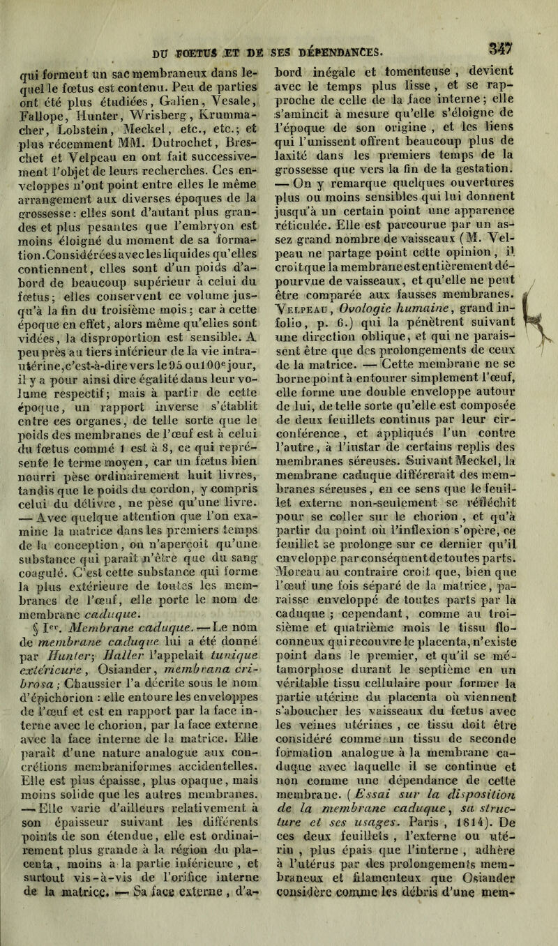 qui forment un sac membraneux dans le- quel le fœtus est contenu. Peu de parties ont été plus étudiées, Galien, Yesale, Fallope, Hun ter, Wrisberg, Krumma- cher, Lobstein, Meckel, etc., etc.; et plus récemment MM. Dutrochet, Bres- chet et Velpeau en ont fait successive- ment l’objet de leurs recherches. Ces en- veloppes n’ont point entre elles le même arrangement aux diverses époques de la grossesse : elles sont d’autant plus gran- des et plus pesantes que l’embryon est moins éloigné du moment de sa forma- tion .Considérées avec les liquides qu’elles contiennent, elles sont d’un poids d’a- bord de beaucoup supérieur à celui du fœtus ; elles conservent ce volume jus- qu’à la fin du troisième mois ; car à cette époque en effet, alors même qu'elles sont vidées, la disproportion est sensible. A peu près au tiers inférieur de la vie intra- utérine,c’est-à-dire vers le 95 oui 00e jour, il y a pour ainsi dire égalité dans leur vo- lume respectif; mais à partir de cette époque, un rapport inverse s’établit entre ces organes, de telle sorte que le poids des membranes de l’œuf est à celui du fœtus comme 1 est à 8, ce qui repré- sente le terme moyen, car un fœtus bien nourri pèse ordinairement huit livres, tandis que le poids du cordon, y compris celui du délivre, ne pèse qu’une livre. — Avec quelque attention que l’on exa- mine la matrice dans les premiers temps de la conception, on n’aperçoit qu’une substance qui paraît n’êfre que du sang coagulé. C’est cette substance qui forme la plus extérieure de toutes les mem- branes de l’œuf, elle porte le nom de membrane caduque. § Ier. Membrane caduque.—Le nom de membrane caduque lui a été donné par Huntery Haller l’appelait tunique extérieure , Osiander, membrana cri- brosa ; Chaussier l’a décrite sous le nom d’épichorion : elle entoure les enveloppes de l’œuf et est en rapport par la face in- terne avec le chorion, par la face externe avec la face interne de la matrice. Elle parait d’une nature analogue aux con- crétions membraniformes accidentelles. Elle est plus épaisse, plus opaque, mais moins solide que les autres membranes. —•Elle varie d’ailleurs relativement à son épaisseur suivant les différents points de son étendue, elle est ordinai- rement plus grande à la région du pla- centa , moins à la partie inférieure , et surtout vis-à-vis de l’orifice interne de la matrice. Sa face externe , d’a- bord inégale et tomenteuse , devient avec le temps plus lisse , et se rap- proche de celle de la face interne ; elle s’amincit à mesure qu’elle s’éloigne de l’époque de son origine , et les liens qui l’unissent offrent beaucoup plus de laxité dans les premiers temps de la grossesse que vers la fin de la gestation. — On y remarque quelques ouvertures plus ou moins sensibles qui lui donnent jusqu’à un certain point une apparence réticulée. Elle est parcourue par un as- sez grand nombre de vaisseaux (M. Vel- peau ne partage point cette opinion, il croit que la membrane est entièrement dé- pourvue de vaisseaux, et qu’elle ne peut être comparée aux fausses membranes. Velpeau, Ovologic humaine, grand in- folio, p. 6.) qui la pénètrent suivant une direction oblique * et qui ne parais- sent être que des prolongements de ceux de la matrice. — Cette membrane ne se bornepointà entourer simplement l’œuf, elle forme une double enveloppe autour de lui, de telle sorte qu’elle est composée de deux feuillets continus par leur cir- conférence , et appliqués l’un contre l’autre, à l’instar de certains replis des membranes séreuses. Suivant Meckel, la membrane caduque différerait des mem- branes séreuses, en ce sens que le feuil- let externe non-seulement se réfléchit pour se coller sur le chorion , et qu’à partir du point où l’inflexion s’opère, ce feuillet se prolonge sur ce dernier qu’il enveloppe par conséquent de toutes parts. 'Moreau au contraire croit que, bien que l’œuf une fois séparé de la matrice, pa- raisse enveloppé de toutes parts par la caduque ; cependant, comme au troi- sième et quatrième mois le tissu flo- conneux qui recouvre le placenta, n’existe point dans le premier, et qu’il se mé- tamorphose durant le septième en un véritable tissu cellulaire pour former la partie utérine du placenta où viennent s’aboucher les vaisseaux du fœtus avec les veines utérines , ce tissu doit être considéré comme un tissu de seconde formation analogue à la membrane ca- duque avec laquelle il se continue et non comme une dépendance de cette membrane. ( Essai sur la disposition de la membrane caduque, sa struc- ture et ses usages. Paris , 1814). De ces deux feuillets , l’externe ou uté- rin , plus épais que l’interne , adhère à l’utérus par des prolongements mem- braneux et filamenteux que Osiander considère comme les débris d’une mem-