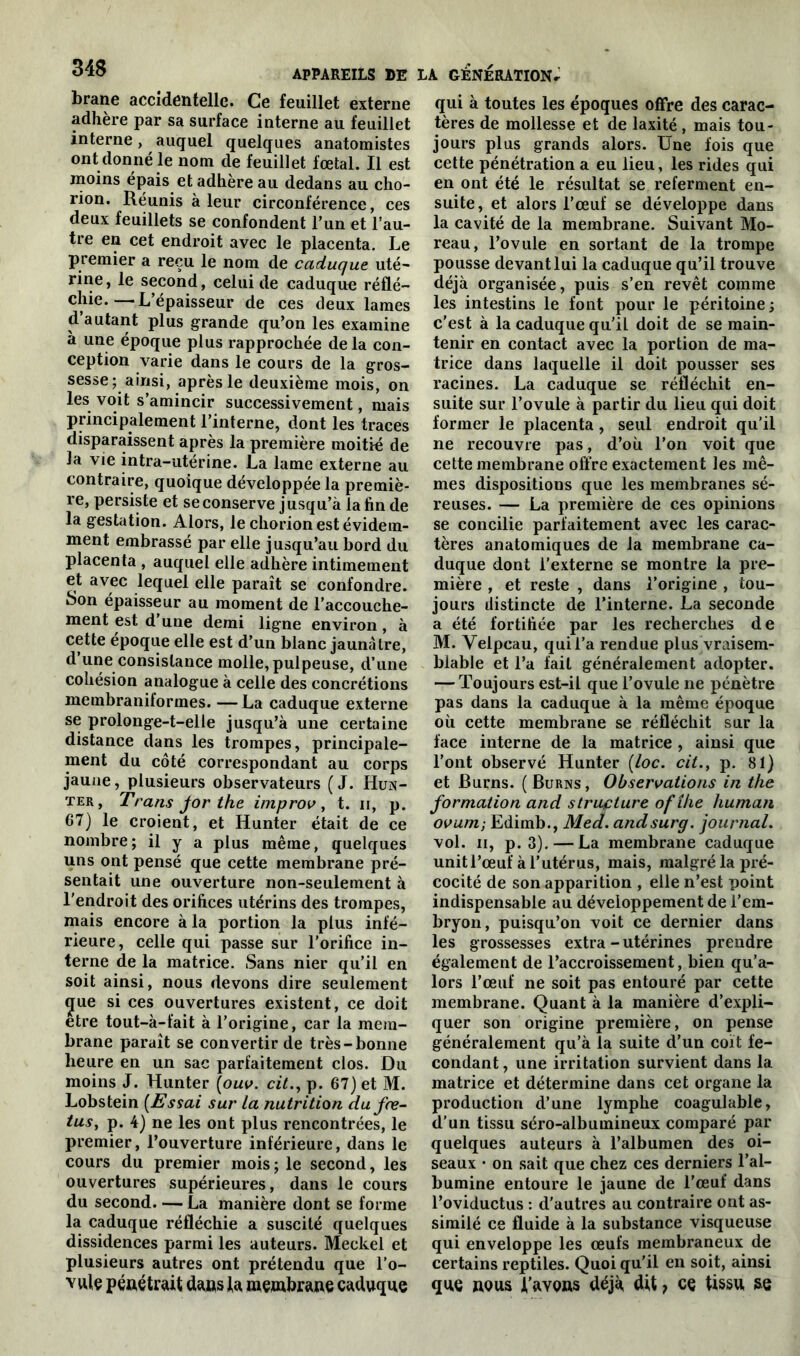 brane accidentelle. Ce feuillet externe adhère par sa surface interne au feuillet interne, auquel quelques anatomistes ont donné le nom de feuillet fœtal. Il est moins épais et adhère au dedans au cho- rion. Réunis à leur circonférence, ces deux feuillets se confondent l’un et l’au- tre en cet endroit avec le placenta. Le premier a reçu le nom de caduque uté- rine , le second, celui de caduque réflé- chie.— L’épaisseur de ces deux lames d autant plus grande qu’on les examine à une époque plus rapprochée delà con- ception varie dans le cours de la gros- sesse; ainsi, après le deuxième mois, on les voit s’amincir successivement, mais principalement l’interne, dont les traces disparaissent après la première moitié de la vie intra-utérine. La lame externe au contraire, quoique développée la premiè- re, persiste et se conserve jusqu’à la fin de la gestation. Alors, le chorion est évidem- ment embrassé par elle jusqu’au bord du placenta , auquel elle adhère intimement et avec lequel elle paraît se confondre. Son épaisseur au moment de l’accouche- ment est d’une demi ligne environ , à cette époque elle est d’un blanc jaunâtre, d une consistance molle, pulpeuse, d’une cohésion analogue à celle des concrétions membranilormes. — La caduque externe se prolonge-t-elle jusqu’à une certaine distance dans les trompes, principale- ment du côté correspondant au corps jaune, plusieurs observateurs (J. Hun- ter, Trans jorthe improv, t. n, p. 67) le croient, et Hunter était de ce nombre; il y a plus même, quelques uns ont pensé que cette membrane pré- sentait une ouverture non-seulement à l'endroit des orifices utérins des trompes, mais encore à la portion la plus infé- rieure, celle qui passe sur l’orifice in- terne de la matrice. Sans nier qu’il en soit ainsi, nous devons dire seulement c[ue si ces ouvertures existent, ce doit etre tout-à-fait à l’origine, car la mem- brane paraît se convertir de très-bonne heure en un sac parfaitement clos. Du moins J. Hunter (ouv. cit., p. 67) et M. Lobstein (Essai sur la nutrition du fœ- tus, p. 4) ne les ont plus rencontrées, le premier, l’ouverture inférieure, dans le cours du premier mois; le second, les ouvertures supérieures, dans le cours du second. — La manière dont se forme la caduque réfléchie a suscité quelques dissidences parmi les auteurs. Meckel et plusieurs autres ont prétendu que l'o- vule pénétrait dans la membrane caduque qui à toutes les époques offre des carac- tères de mollesse et de laxité , mais tou- jours plus grands alors. Une fois que cette pénétration a eu lieu, les rides qui en ont été le résultat se referment en- suite, et alors l’œuf se développe dans la cavité de la membrane. Suivant Mo- reau, l’ovule en sortant de la trompe pousse devant lui la caduque qu’il trouve déjà organisée, puis s’en revêt comme les intestins le font pour le péritoine ; c’est à la caduque qu’il doit de se main- tenir en contact avec la portion de ma- trice dans laquelle il doit pousser ses racines. La caduque se réfléchit en- suite sur l’ovule à partir du lieu qui doit former le placenta, seul endroit qu’il ne recouvre pas, d’où, l’on voit que cette membrane offre exactement les mê- mes dispositions que les membranes sé- reuses. — La première de ces opinions se concilie parfaitement avec les carac- tères anatomiques de la membrane ca- duque dont l’externe se montre la pre- mière , et reste , dans l’origine , tou- jours distincte de l’interne. La seconde a été fortifiée par les recherches de M. Velpeau, qui l’a rendue plus vraisem- blable et l’a fait généralement adopter. — Toujours est-il que l’ovule ne pénètre pas dans la caduque à la même époque où cette membrane se réfléchit sur la face interne de la matrice , ainsi que l’ont observé Hunter (loc. cit., p. 81) et Burns. ( Burns, Observations in the formation and structure ofîke human ovum; Edimb., Med. andsurg. journal. vol. n, p. 3). — La membrane caduque unit l’œuf à l’utérus, mais, malgré la pré- cocité de son apparition , elle n’est point indispensable au développement de l’em- bryon, puisqu’on voit ce dernier dans les grossesses extra - utérines prendre également de l’accroissement, bien qu’a- lors l’œuf ne soit pas entouré par cette membrane. Quant à la manière d’expli- quer son origine première, on pense généralement qu’à la suite d’un coït fé- condant, une irritation survient dans la matrice et détermine dans cet organe la production d’une lymphe coagulable, d’un tissu séro-albumineux comparé par quelques auteurs à l’albumen des oi- seaux • on sait que chez ces derniers l’al- bumine entoure le jaune de l’œuf dans l’oviductus : d’autres au contraire ont as- similé ce fluide à la substance visqueuse qui enveloppe les œufs membraneux de certains reptiles. Quoi qu’il en soit, ainsi que nous l’avons déjà dit 7 ce tissu se