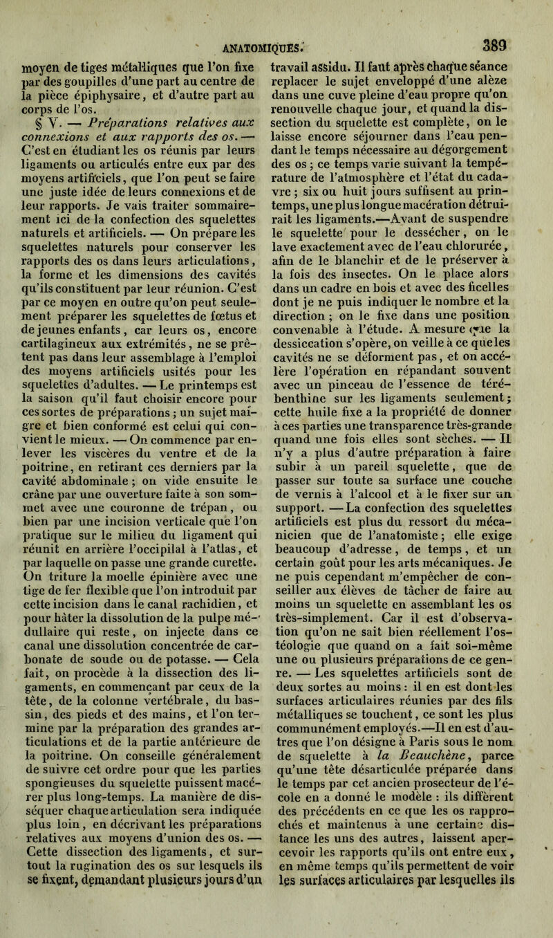 moyen de tiges métalliques que l’on fixe par des goupilles d'une part au centre de la pièce épiphysaire, et d’autre part au corps de l’os. § Y. — Préparations relatives aux connexions et aux rapports des os. — C’est en étudiant les os réunis par leurs ligaments ou articulés entre eux par des moyens artificiels, que l’on peut se faire une juste idée de leurs connexions et de leur rapports. Je vais traiter sommaire- ment ici de la confection des squelettes naturels et artificiels. — On prépare les squelettes naturels pour conserver les rapports des os dans leurs articulations, la forme et les dimensions des cavités qu’ils constituent par leur réunion. C’est par ce moyen en outre qu’on peut seule- ment préparer les squelettes de fœtus et de jeunes enfants , car leurs os, encore cartilagineux aux extrémités, ne se prê- tent pas dans leur assemblage à l’emploi des moyens artificiels usités pour les squelettes d’adultes. — Le printemps est la saison qu’il faut choisir encore pour ces sortes de préparations ; un sujet mai- gre et bien conformé est celui qui con- vient le mieux. — On commence par en- lever les viscères du ventre et de la poitrine, en retirant ces derniers par la cavité abdominale ; on vide ensuite le crâne par une ouverture faite à son som- met avec une couronne de trépan, ou bien par une incision verticale que l’on pratique sur le milieu du ligament qui réunit en arrière l’occipilal à l’atlas, et par laquelle on passe une grande curette. On triture la moelle épinière avec une tige de fer flexible que l’on introduit par cette incision dans le canal rachidien, et pour hâter la dissolution de la pulpe mé-* dullaire qui reste, on injecte dans ce canal une dissolution concentrée de car- bonate de soude ou de potasse. — Gela fait, on procède à la dissection des li- gaments, en commençant par ceux de la tête, de la colonne vertébrale, du bas- sin, des pieds et des mains, et l’on ter- mine par la préparation des grandes ar- ticulations et de la partie antérieure de la poitrine. On conseille généralement de suivre cet ordre pour que les parties spongieuses du squelette puissent macé- rer plus longtemps. La manière de dis- séquer chaque articulation sera indiquée plus loin, en décrivant les préparations relatives aux moyens d’union des os. — Cette dissection des ligaments, et sur- tout la rugination des os sur lesquels ils se fixent, demandant plusieurs jours d’un travail assidu. Il faut après chaque séance replacer le sujet enveloppé d’une alèze dans une cuve pleine d’eau propre qu'on, renouvelle chaque jour, et quand la dis- section du squelette est complète, on le laisse encore séjourner dans l’eau pen- dant le temps nécessaire au dégorgement des os ; ce temps varie suivant la tempé- rature de l’atmosphère et l’état du cada- vre ; six ou huit jours suffisent au prin- temps, une plus longue macération détrui- rait les ligaments.—Avant de suspendre le squelette pour le dessécher, on le lave exactement avec de l’eau chlorurée, afin de le blanchir et de le préserver à la fois des insectes. On le place alors dans un cadre en bois et avec des ficelles dont je ne puis indiquer le nombre et la direction ; on le fixe dans une position convenable à l’étude. A mesure (yie la dessiccation s’opère, on veille à ce que les cavités ne se déforment pas, et on accé- lère l’opération en répandant souvent avec un pinceau de l’essence de téré- benthine sur les ligaments seulement; cette huile fixe a la propriété de donner aces parties une transparence très-grande quand une fois elles sont sèches. — IL n’y a plus d’autre préparation à faire subir à un pareil squelette, que de passer sur toute sa surface une couche de vernis à l’alcool et à le fixer sur un. support. —La confection des squelettes artificiels est plus du ressort du méca- nicien que de l’anatomiste; elle exige beaucoup d’adresse, de temps, et un certain goût pour les arts mécaniques. Je ne puis cependant m’empêcher de con- seiller aux élèves de tâcher de faire au moins un squelette en assemblant les os très-simplement. Car il est d’observa- tion qu’on ne sait bien réellement l’os- téologie que quand on a fait soi-même une ou plusieurs préparations de ce gen- re. — Les squelettes artificiels sont de deux sortes au moins : il en est dont les surfaces articulaires réunies par des fils métalliques se touchent, ce sont les plus communément employés.—Il en est d’au- tres que l’on désigne à Paris sous le nom. de squelette à la Beauchène, parce qu’une tête désarticulée préparée dans le temps par cet ancien prosecteur de l'é- cole en a donné le modèle : ils diffèrent des précédents en ce que les os rappro- chés et maintenus à une certaine dis- tance les uns des autres, laissent aper- cevoir les rapports qu’ils ont entre eux, en même temps qu’ils permettent de voir les surfaces articulaires par lesquelles ils