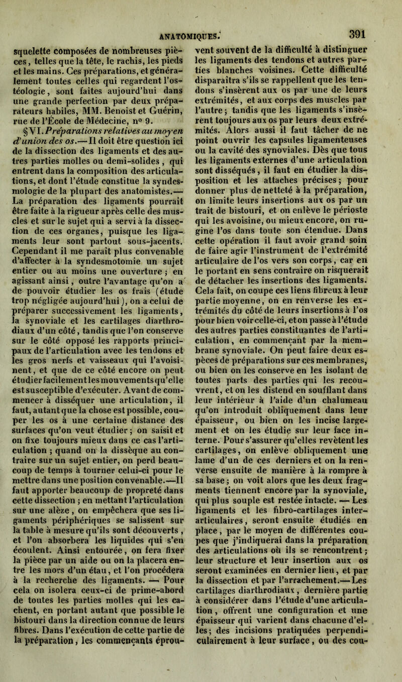 squelette composées de nombreuses piè- ces , telles que la tête, le rachis, les pieds et les mains. Ces préparations, et généra- lement toutes celles qui regardent l’os- téologie, sont faites aujourd’hui dans une grande perfection par deux prépa- rateurs habiles, MM. Benoist et Guérin, rue de l’École de Médecine, n° 9. § VI. Préparations relatives au moyen d'union des os.— Il doit être question ici de la dissection des ligaments et des au- tres parties molles ou demi-solides , qui entrent dans la composition des articula- tions, et dont l’étude constitue la syndes- mologie de la plupart des anatomistes.— La préparation des ligaments pourrait être faite à la rigueur après celle des mus- cles et sur le sujet qui a servi à la dissec- tion de ces organes, puisque les liga- ments leur sont partout sous-jacents. Cependant il me paraît plus convenable d’affecter à la syndesmotomie un sujet entier ou au moins une ouverture ; en agissant ainsi, outre l’avantage qu'on a de pouvoir étudier les os frais (étude trop négligée aujourd’hui), on a celui de préparer successivement les ligaments, la synoviale et les cartilages diarthro- diaux d’un côté, tandis que l’on conserve sur le côté opposé les rapports princi- paux de l’articulation avec les tendons et les gros nerfs et vaisseaux qui l’avoisi- nent, et que de ce côté encore on peut étudier facilement les mouvements qu’elle est susceptible d’exécuter. Avant de com- mencer à disséquer une articulation, il faut, autant que la chose est possible, cou- per les os à une certaine distance des surfaces qu’on veut étudier ; on saisit et on fixe toujours mieux dans ce cas l’arti- culation ; quand on la dissèque au con- traire sur un sujet entier, on perd beau- coup de temps à tourner celui-ci pour le mettre dans une position convenable.—Il faut apporter beaucoup de propreté dans cette dissection ; en mettant l’articulation sur une alèze , on empêchera que ses li- gaments périphériques se salissent sur la table à mesure qu’ils sont découverts , et l’on absorbera les liquides qui s’en écoulent. Ainsi entourée, on fera fixer la pièce par un aide ou on la placera en- tre les mors d’un étau, et l’on procédera à la recherche des ligaments. —• Pour cela on isolera ceux-ci de prime-abord de toutes les parties molles qui les ca- chent, en portant autant que possible le bistouri dans la direction connue de leurs fibres. Dans l’exécution de cette partie de la préparation, les commençants éprou- vent souvent de la difficulté à distinguer les ligaments des tendons et autres par- ties blanches voisines. Cette difficulté disparaîtra s’ils se rappellent que les ten- dons s’insèrent aux os par une de leurs extrémités, et aux corps des muscles par l’autre; tandis que les ligaments s’insè- rent toujours aux os par leurs deux extré- mités. Alors aussi il faut tâcher de ne point ouvrir les capsules ligamenteuses ou la cavité des synoviales. Dès que tous les ligaments externes d’une articulation sont disséqués, il faut en étudier la dis- position et les attaches précises ; pour donner plus de netteté à la préparation, on limite leurs insertions aux os par un trait de bistouri, et on enlève le périoste qui les avoisine, ou mieux encore, on ru- gine l’os dans toute son étendue. Dans cette opération il faut avoir grand soin de faire agir l’instrument de l’extrémité articulaire de l’os vers son corps, car en le portant en sens contraire on risquerait de détacher les insertions des ligaments. Cela fait, on coupe ces liens fibreux à leur partie moyenne, on en renverse les ex- trémités du côté de leurs insertions à l’os pour bien voir celle-ci, et on passe à l’étude des autres parties constituantes de l’arti- culation, en commençant par la mem- brane synoviale. On peut faire deux es- pèces de préparations sur ces membranes, ou bien on les conserve en les isolant de toutes parts des parties qui les recou- vrent, et on les distend en soufflant dans leur intérieur à l’aide d’un chalumeau qu’on introduit obliquement dans leur épaisseur, ou bien on les incise large- ment et on les étudip sur leur face in- terne. Pour s’assurer qu’elles revêtent les cartilages, on enlève obliquement une lame d’un de ces derniers et on la ren- verse ensuite de manière à la rompre à sa base ; on voit alors que les deux frag- ments tiennent encore par la synoviale, qui plus souple est restée intacte. — Les ligaments et les fibro-cartilages inter- articulaires , seront ensuite étudiés en place, par le moyen de différentes cou- pes que j’indiquerai dans la préparation des articulations où ils se rencontrent ; leur structure et leur insertion aux os seront examinées en dernier lieu, et par la dissection et par l’arrachement.— Les cartilages diarthrodiaux , dernière partie à considérer dans l’étude d’une articula- tion , offrent une configuration et une épaisseur qui varient dans chacune d’el- les; des incisions pratiquées perpendi- culairement à leur surface , ou des cou-