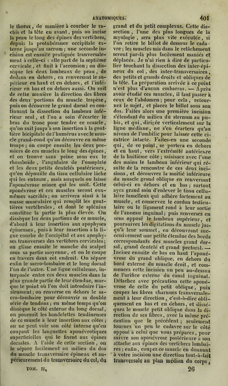 le thorax, de manière à courber le ra- chis et la tête en avant, puis on incise la peau le long des épines des vertèbres, depuis la protubérance occipitale ex- terne jusqu’au sacrum; une seconde in- cision est ensuite pratiquée tranversale- ment à celle-ci : elle part de la septième cervicale , et finit à l’acromion ; on dis- sèque les deux lambeaux de peau , de dedans en dehors , en renversant le su- périeur en haut et en dehors, et l’infé- rieur en bas et en dehors aussi. On suit de cette manière la direction des fibres des deux portions du muscle trapèze, puis on découvre le grand dorsal en con- tinuant la dissection du lambeau infé- rieur seul, et l’on a soin d’écarter le bras du tronc pour tendre ce muscle, qu’on suit jusqu’à son insertion à la gout- tière bicipitale de l’humérus avec le mus- cle grand-rond qu’on découvre en même temps ; on coupe ensuite les deux pre- miers de ces muscles le long des épines, et on trouve sans peine sous eux le rhomboïde , l’angulaire de l’omoplate et les deux petits dentelés postérieurs, qu’on dépouille du tissu cellulaire lâche qui les entoure , mais auxquels on laisse l’aponévrose mince qui les unit. Cette aponévrose et ces muscles seront eux- mêmes sacrifiés ; on arrivera ainsi à la masse musculaire qui remplit les gout- tières vertébrales, et dont le splénius constitue la partie la plus élevée. On dissèque les deux portions de ce muscle, d’abord à leur insertion aux apophyses épineuses , puis à leur insertion à la li- gne courbe de l’occipital et aux apophy- ses transverses des vertèbres cervicales ; on glisse ensuite le manche du scalpel sous sa partie moyenne, et on le coupe en travers dans cet endroit. On sépare enfin le sacro-lombaire et le long dorsal l'un de l’autre. Une ligne celluleuse, in- terposée entre ces deux muscles dans la plus grande partie de leur étendue, mar- que le point où l’on doit introduire l’in- strument ; on renverse en dehors le sa- cro-lombaire pour découvrir sa double série de tendons ; en même temps qu’on dissèque le côté externe du long dorsal, on poursuit les bandelettes tendineuses de ce muscle à leur insertion aux côtes ; on ne peut voir son côté interne qu’en coupant les languettes aponévrotiques superficielles qui le fixent aux épines dorsales. A l’aide de cette section, on le sépare facilement au milieu du dos du muscle transversaire épineux et su- périeurement du transversaire du col, du TOM. Il, grand et du petit complexus. Cette dis- section , l’une des plus longues de la myologie , sera plus vite exécutée, si l’on retire le billot de dessous le cada- vre ; les muscles mis dans le relâchement seront par-là plus facilement maniés et déplacés. Je n’ai rien à dire de particu- lier touchant la dissection des inter-épi- neux du col, des inter-transversaires , des petits et grands droits et obliques de la tête. La préparation arrivée à ce point n’est plus d’aucun embarras. — Après avoir étudié ces muscles, il faut passer à. ceux de l’abdomen ; pour cela , retour- nez le sujet, et placez le billot sous son dos. Faites alors une première incision s’étendant du milieu du sternum au pu- bis , et qui, dirigée verticalement sur la ligne médiane, ne s’en écartera qu’au niveau de l’ombilic pour laisser cette ci- catrice intacte. Faites-en une seconde qui, de ce point, se portera en dehors et en haut, vers l’extrémité antérieure de la huitième côte ; saisissez avec l’une des mains le lambeau inférieur qui ré- sulte de la rencontre de ces deux inci- sions , et découvrez la moitié inférieure du muscle grand oblique en renversant celui-ci en dehors et en bas ; surtout ayez grand soin d’enlever le tissu cellu- laire lamelleux qui adhère fortement au muscle, et conservez le cordon testicu- laire ou le ligament rond à leur sortie de l’anneau inguinal ; puis renversez en sens opposé le lambeau supérieur, el poursuivez les digitations du muscle jus- qu’à leur sommet, en découvrant suc- cessivement une petite étendue des bords correspondants des muscles grand dor- sal , grand dentelé et grand pectoral Incisez ensuite de bas en haut l’aponé- vrose du grand oblique, en dehors du bord externe du muscle droit, et com- mencez cette incision un peu au-dessus de l’orifice externe du canal inguinal. Détachez avec précaution cette aponé- vrose de celle du petit oblique, puis coupez les fibres charnues transversale- ment à leur direction ^ c’est-à-dire obli- quement en bas et en dehors, et dissé- quez le muscle petit oblique dans la di- rection de ses fibres, avec la même pré- caution que le précédent ; seulement tournez un peu le cadavre sur le côté opposé à celui que vous préparez, pour suivre son aponévrose postérieure à sou attache aux épines des vertèbres lombai- res ; enfin, coupez ce muscle en donnant à votre incision une direction tout-à-fait transversale au plan médian du corps, 26