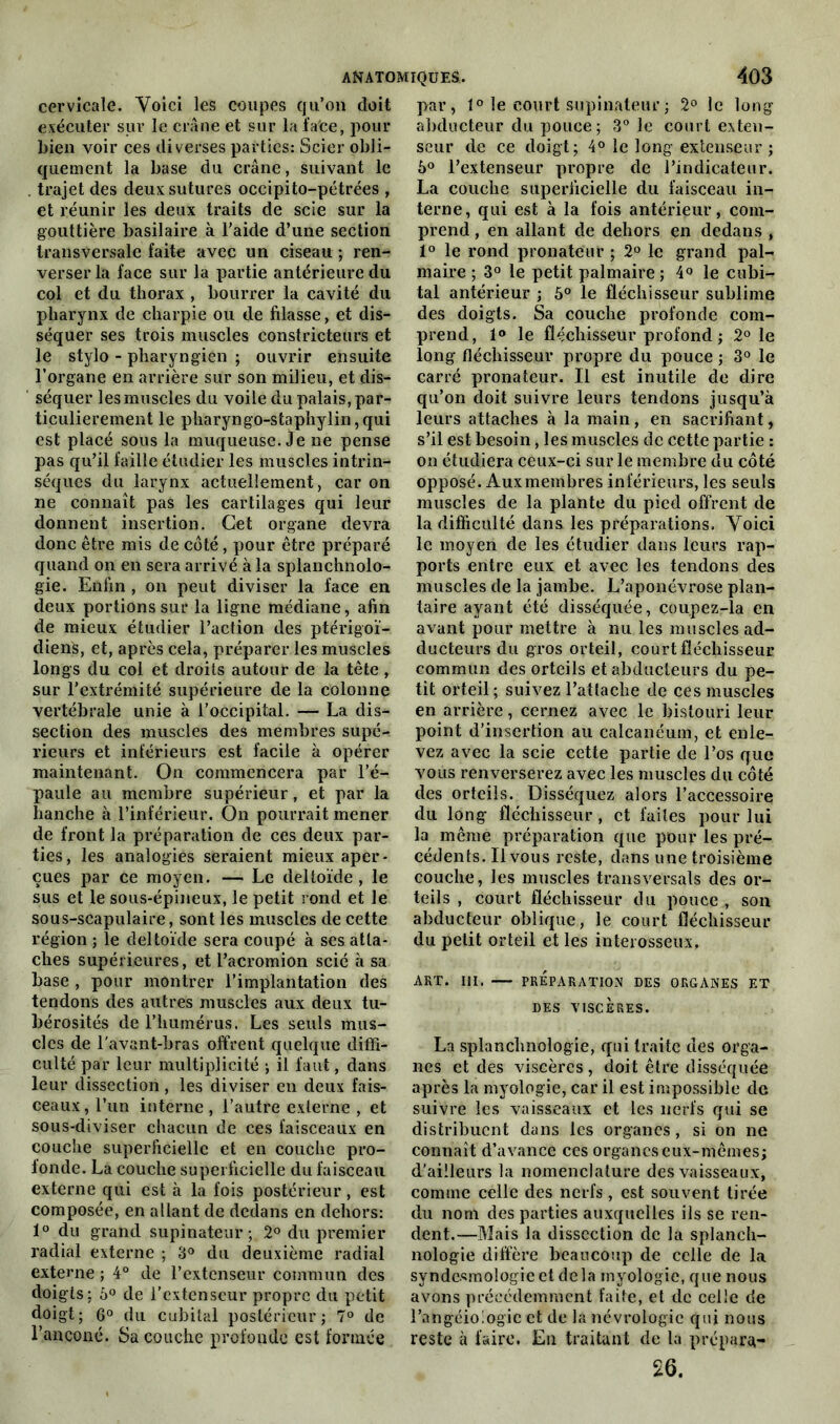 cervicale. Voici les coupes qu’on doit exécuter sur le crâne et sur la face, pour bien voir ces diverses parties: Scier obli- quement la base du crâne, suivant le . trajet des deux sutures occipito-pétrées , et réunir les deux traits de scie sur la gouttière basilaire à l’aide d’une section transversale faite avec un ciseau ; ren- verser la face sur la partie antérieure du col et du thorax , bourrer la cavité du pharynx de charpie ou de filasse, et dis- séquer ses trois muscles constricteurs et le stylo - pharyngien ; ouvrir ensuite l’organe en arrière sur son milieu, et dis- séquer les muscles du voile du palais, par- ticulièrement le pharyngo-staphylin,qui est placé sous la muqueuse. Je ne pense pas qu’il faille étudier les muscles intrin- sèques du larynx actuellement, car on ne connaît pas les cartilages qui leur donnent insertion. Cet organe devra donc être mis de côté, pour être préparé quand on en sera arrivé à la splanchnolo- gie. Enfin , on peut diviser la face en deux portions sur la ligne médiane, afin de mieux étudier l’action des ptérigoï- dienS, et, après cela, préparer les muscles longs du col et droits autour de la tête, sur l'extrémité supérieure de la colonne vertébrale unie à l’occipital. — La dis- section des muscles des membres supé- rieurs et inférieurs est facile à opérer maintenant. On commencera par l’é- paule au membre supérieur, et par la hanche à l’inférieur. On pourrait mener de front la préparation de ces deux par- ties, les analogies seraient mieux aper- çues par ce moyen. — Le deltoïde, le sus et le sous-épineux, le petit rond et Je sous-scapulaire, sont les muscles de cette région ; le deltoïde sera coupé à ses atta- ches supérieures, et Pacromion scié à sa base , pour montrer l’implantation des tendons des autres muscles aux deux tu- bérosités de l’humérus. Les seuls mus- cles de l'avant-bras offrent quelque diffi- culté par leur multiplicité ; il faut, dans leur dissection, les diviser en deux fais- ceaux, l’un interne , l’autre externe , et sous-diviser chacun de ces faisceaux en couche superficielle et en couche pro- fonde. La couche superficielle du faisceau externe qui est à la fois postérieur, est composée, en allant de dedans en dehors: 1° du grand supinateur; 2° du premier radial externe ; 3° du deuxième radial externe ; 4° de l’extenseur commun des doigts: 6° de l’extenseur propre du petit doigt; 6° du cubital postérieur; 7° de l’ançoné. Sa couche profonde est formée par, 1° le court supinateur ; 2° le long abducteur du pouce ; 3° le court exten- seur de ce doigt; 4° le long extenseur ; 5° l’extenseur propre de l’indicateur. La couche superficielle du faisceau in- terne, qui est à la fois antérieur, com- prend , en allant de dehors en dedans , 1° le rond pronateur ; 2° le grand pal- maire ; 3° le petit palmaire ; 4° le cubi- tal antérieur ; 5° le fléchisseur sublime des doigts. Sa couche profonde com- prend, 1° le fléchisseur profond ; 2° le long fléchisseur propre du pouce ; 3° le carré pronateur. Il est inutile de dire qu’on doit suivre leurs tendons jusqu’à leurs attaches à la main, en sacrifiant, s’il est besoin, les muscles de cette partie : on étudiera ceux-ci sur le membre du côté opposé. Aux membres inférieurs, les seuls muscles de la plante du pied offrent de la difficulté dans les préparations. Voici le moyen de les étudier dans leurs rap- ports entre eux et avec les tendons des muscles de la jambe. L’aponévrose plan- taire ayant été disséquée, coupez-la en avant pour mettre à nu les muscles ad- ducteurs du gros orteil, court fléchisseur commun des orteils et abducteurs du pe- tit orteil; suivez l’attache de ces muscles en arrière, cernez avec le bistouri leur point d’insertion au calcanéum, et enle- vez avec la scie cette partie de l’os que vous renverserez avec les muscles du côté des orteils. Disséquez alors l’accessoire du long fléchisseur, et faites pour lui la même préparation que pour les pré- cédents. Il vous reste, dans une troisième couche, les muscles transversal? des or- teils , court fléchisseur du pouce , son abducteur oblique, le court fléchisseur du petit orteil et les interosseux. ART. III. — PRÉPARATION DES ORGANES ET DES VISCÈRES. La splanclmologie, qui traite des orga- nes et des viscères, doit être disséquée après la myologie, car il est impossible de suivre les vaisseaux et les nerfs qui se distribuent dans les organes , si on ne connaît d’avance ces organes eux-mêmes; d'ailleurs la nomenclature des vaisseaux, comme celle des nerfs, est souvent tirée du nom des parties auxquelles ils se ren- dent.—Mais la dissection de la splanch- nologie diffère beaucoup de celle de la syndesmologieetdela myologie, que nous avons précédemment faite, et de celle de l’angéiologic et de la névrologic qui nous reste à faire. En traitant de la prépara- 26.