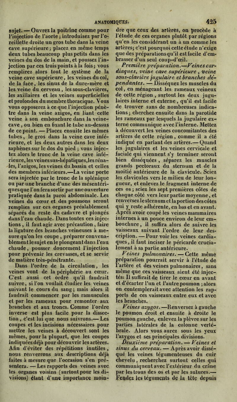 sujet, — Ouvrez la poitrine comme pour l’injection de l’aorte ; introduisez par l’o- reillette droite un gros tube dans la veine cave supérieure ; placez en même temps deux tubes beaucoup plus petits dans les veines du dos de la main, et poussez l’in- jection par ces trois points à la fois; vous remplirez alors tout le système de la veine cave supérieure, les veines du col, de la face, les sinus de la dure-mère et les veine du cerveau , les sous-clavières, les axillaires et les veines superficielles et profondes du membre thoracique. Vous vous opposerez à ce que l’injection pénè- tre dans la veine azigos, en liant cette veine à son embouchure dans la veine- cave , ou bien en fixant le tube au-dessus de ce point. — Placez ensuite les mêmes tubes, le gros dans la veine cave infé- rieure, et les deux autres dans les deux saphènes sur le dos du pied ; vous injec- tez alors le tronc de la veine cave infé- rieure, les veines sus-hépatiques,les réna- les, l’azigos, les veines du bassin et celles des membres inférieurs.—La veine porte sera injectée par le tronc de la splénique ou par une branche d’une des mésentéri- ques que l’on fera sortir par une ouverture pratiquée dans la paroi abdominale. Les veines du cœur et des poumons seront remplies sur ces organes préalablement séparés du reste du cadavre et plongés dans l’eau chaude. Dans toutes ces injec- tions , il faut agir avec précaution , faire la ligature des branches veineuses à me- sure qu’on les coupe , préparer convena- blement le sujet en le plongeant dans l’eau chaude, pousser doucement l’injection pour prévenir les crevasses, et se servir de matière très-pénétrante. Dans l’ordre de la circulation, les veines vont de la périphérie au cœur. C’est aussi cet ordre qu’il faudrait suivre, si l’on voulait étudier les veines suivant le cours du sang ; mais alors il faudrait commencer par les ramuscules et par les rameaux pour remonter aux branches et aux troncs. Comme l’ordre inverse est plus facile pour la dissec- tion , c’est lui que nous suivrons.— Les coupes et les incisions nécessaires pour mettre les veines à découvert sont les mêmes, pour la plupart, que les coupes indiquées déjà pour découvrir les artères. Afin d’éviter des répétitions inutiles , nous renverrons aux descriptions déjà faites à mesure que l’occasion s’en pré- sentera. — Les rapports des veines avec les organes voisins (surtoutpour les di- visions) étant d’une importance moin- dre que ceux des artères, on procède à l’étude de ces organes plutôt par régions qu’en les considérant un à un comme les artères; c’est pourquoi cette étude n’exige que des préparations qu’il est facile d’em- brasser d’un seul coup-d’œil. Première préparation.—Veinescar- diaques, veine cave supérieure , veine sous-clavière jugulaire et branches dé- pendantes. — Disséquez les muscles du col, en ménageant les rameaux veineux de cette région , surtout les deux jugu- laires interne et externe , qu’il est facile de trouver sans de nombreuses indica- tions ; cherchez ensuite dans la parotide les rameaux par lesquels la jugulaire ex- terne communique avec l’interne. Mettez à découvert les veines concomitantes des artères de cette région, comme il a été indiqué en parlant des artères.— Quand les jugulaires et les veines cervicale et faciale qui viennent s’y terminer seront bien disséquées , séparez les muscles grands pectoraux du sternum et de la moitié antérieure de la clavicule. Sciez les clavicules vers le milieu de leur lon- gueur, et enlevez le fragment interne de ces os ; sciez les sept premières côtes de chaque côté vers leur partie moyenne, et renversez le sternum et la portion des côtes qui y^reste adhérente, en bas et en avant. Après avoir coupé les veines mammaires internes à un pouce environ de leur em- bouchure , il suffira alors de suivre les vaisseaux suivant l’ordre de leur des- cription Pour voir les veines cardia- ques , il faut inciser le péricarde crucia- lement à sa partie antérieure. Veines pulmonaires. — Cette même préparation pourrait servir à l’étude de l’artère et des veines pulmonaires, sans même que ces vaisseaux aient été injec- tés; Il suffirait de tirer le cœur en avant et d’écarter l’un et l’autre poumon ; alors on contemplerait avec attention les rap- ports de ces vaisseaux entre eux et avec les branches. Veines azygos. —Renversez à gauche le poumon droit et ensuite à droite le poumon gauche, enlevez la plèvre sur les parties latérales de la colonne verté- brale. Alors vous aurez sous les yeux l’azygos et ses principales divisions. Deuxième préparation. — Veines et sinus du cerveau. — Après avoir dissé- qué les veines tégumenteuses du cuir chevelu, recherchez surtout celles qui communiquent avec l’extérieur du crâne par les trous des os et par les sutures.— Fendez les téguments de la tête depuis