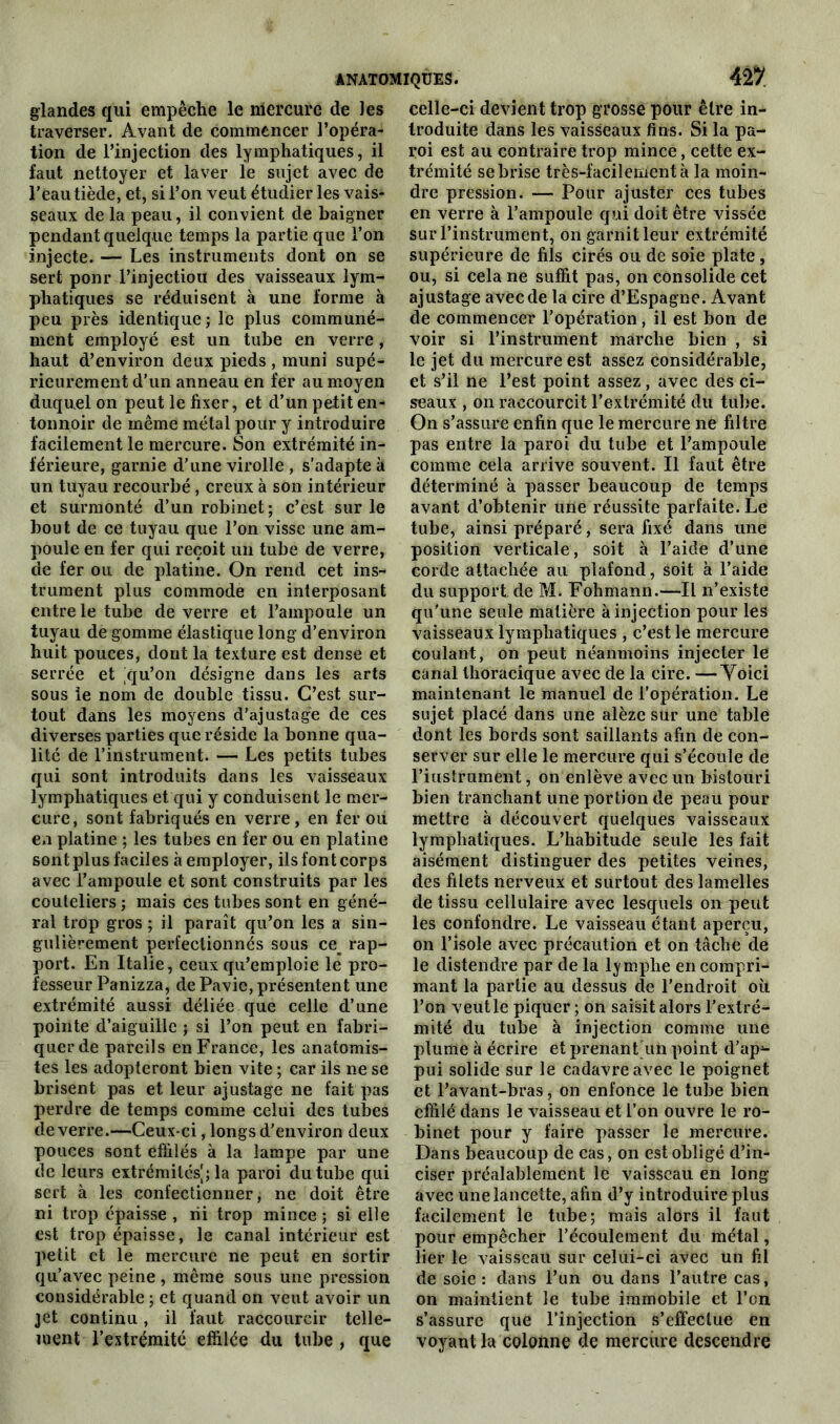 ANATOMIQUES. 42/ glandes qui empêche le mercure de les traverser. Avant de commencer l’opéra- tion de l’injection des lymphatiques, il faut nettoyer et laver le sujet avec de l’eau tiède, et, si l’on veut étudier les vais- seaux de la peau, il convient de baigner pendant quelque temps la partie que l’on injecte. — Les instruments dont on se sert ponr l’injectiou des vaisseaux lym- phatiques se réduisent à une forme à peu près identique ; le plus communé- ment employé est un tube en verre, haut d’environ deux pieds , muni supé- rieurement d'un anneau en fer au moyen duquel on peut le fixer, et d’un petit en- tonnoir de même métal pour y introduire facilement le mercure. Son extrémité in- férieure, garnie d’une virolle , s’adapte à un tuyau recourbé, creux à son intérieur et surmonté d’un robinet ; c’est sur le bout de ce tuyau que l’on visse une am- poule en fer qui reçoit un tube de verre, de fer ou de platine. On rend cet ins- trument plus commode en interposant entre le tube de verre et l’ampoule un tuyau de gomme élastique long d’environ huit pouces, dont la texture est dense et serrée et cju’on désigne dans les arts sous ie nom de double tissu. C’est sur- tout dans les moyens d’ajustage de ces diverses parties que réside la bonne qua- lité de l’instrument. — Les petits tubes qui sont introduits dans les vaisseaux lymphatiques et qui y conduisent le mer- cure, sont fabriqués en verre, en fer ou en platine ; les tubes en fer ou en platine sont plus faciles à employer, ils font corps avec l’ampoule et sont construits par les couteliers ; mais ces tubes sont en géné- ral trop gros ; il paraît qu’on les a sin- gulièrement perfectionnés sous ce^ rap- port. En Italie, ceux qu’emploie le pro- fesseur Panizza, de Pavie, présentent une extrémité aussi déliée que celle d’une pointe d’aiguille ; si l’on peut en fabri- quer de pareils en France, les anatomis- tes les adopteront bien vite ; car ils ne se brisent pas et leur ajustage ne fait pas perdre de temps comme celui des tubes de verre.—Ceux-ci, longs d’environ deux pouces sont effilés à la lampe par une de leurs extrémités^; la paroi du tube qui sert à les confectionner, ne doit être ni trop épaisse , ni trop mince ; si elle est trop épaisse, le canal intérieur est petit et le mercure ne peut en sortir qu’avec peine , même sous une pression considérable ; et quand on veut avoir un jet continu, il faut raccourcir telle- ment l’extrémité effilée du tube , que celle-ci devient trop grosse pour être in- troduite dans les vaisseaux fins. Si la pa- roi est au contraire trop mince, cette ex- trémité se brise très-facilement à la moin- dre pression. — Pour ajuster ces tubes en verre à l’ampoule qui doit être vissée sur l’instrument, on garnit leur extrémité supérieure de fils cirés ou de soie plate, ou, si cela ne suffit pas, on consolide cet ajustage avec de la cire d’Espagne. Avant de commencer l’opération, il est bon de voir si l’instrument marche bien , si le jet du mercure est assez considérable, et s’il ne l’est point assez, avec des ci- seaux , on raccourcit l’extrémité du tube. On s’assure enfin que le mercure ne filtre pas entre la paroi du tube et l’ampoule comme cela arrive souvent. Il faut être déterminé à passer beaucoup de temps avant d’obtenir une réussite parfaite. Le tube, ainsi préparé, sera fixé dans une position verticale, soit à l’aide d’une corde attachée au plafond, soit à l’aide du support de M. Fohmann.—Il n’existe qu'une seule matière à injection pour les vaisseaux lymphatiques , c’est le mercure coulant, on peut néanmoins injecter le canal thoracique avec de la cire. —Yoici maintenant le manuel de l’opération. Le sujet placé dans une alèze sur une table dont les bords sont saillants afin de con- server sur elle le mercure qui s’écoule de riustrument, on enlève avec un bistouri bien tranchant une portion de peau pour mettre à découvert quelques vaisseaux lymphatiques. L’habitude seule les fait aisément distinguer des petites veines, des filets nerveux et surtout des lamelles de tissu cellulaire avec lesquels on peut les confondre. Le vaisseau étant aperçu, on l’isole avec précaution et on tâche de le distendre par de la lymphe en compri- mant la partie au dessus de l’endroit où l’on veut le piquer ; on saisit alors l’extré- mité du tube à injection comme une plume à écrire et prenant un point d’ap^- pui solide sur le cadavre avec le poignet et l’avant-bras, on enfonce le tube bien effilé dans le vaisseau et l’on ouvre le ro- binet pour y faire passer le mercure. Dans beaucoup de cas, on est obligé d’in- ciser préalablement le vaisseau en long avec une lancette, afin d’y introduire plus facilement le tube; mais alors il faut pour empêcher l’écoulement du métal, lier le vaisseau sur celui-ci avec un fil de soie : dans l’un ou dans l’autre cas, on maintient le tube immobile et l’on s’assure que l’injection s’effectue en voyantla colonne de mercure descendre