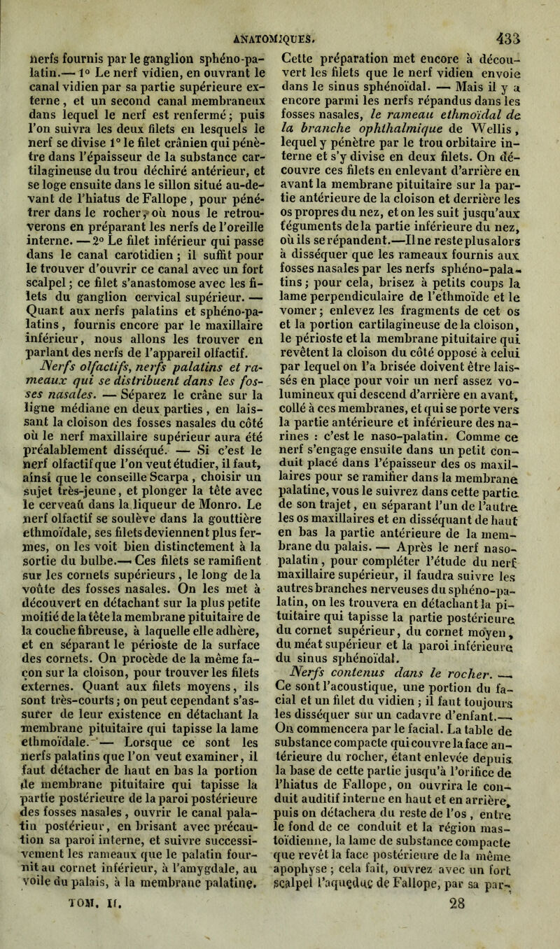 nerfs fournis par le ganglion sphéno-pa- latin.— 1° Le nerf vidien, en ouvrant le canal vidien par sa partie supérieure ex- terne , et un second canal membraneux dans lequel le nerf est renfermé ; puis l’on suivra les deux filets en lesquels le nerf se divise 1° le filet crânien qui pénè- tre dans l’épaisseur de la substance car- tilagineuse du trou déchiré antérieur, et se loge ensuite dans le sillon situé au-de- vant de l’hiatus de Fallope, pour péné- trer dans le rocher ,-où nous le retrou- verons en préparant les nerfs de l’oreille interne. — 2° Le filet inférieur qui passe dans le canal carotidien ; il suffit pour le trouver d’ouvrir ce canal avec un fort scalpel ; ce filet s’anastomose avec les fi- lets du ganglion cervical supérieur. — Quant aux nerfs palatins et sphéno-pa- latins, fournis encore par le maxillaire inférieur, nous allons les trouver en parlant des nerfs de l’appareil olfactif. Nerfs olfactifs, nerfs palatins et ra- meaux qui se distribuent dans les fos- ses nasales. — Séparez le crâne sur la ligne médiane en deux parties , en lais- sant la cloison des fosses nasales du côté où le nerf maxillaire supérieur aura été préalablement disséqué. — Si c’est le nerf olfactif que l’on veut étudier, il faut, ainsi que le conseille Scarpa , choisir un sujet très-jeune, et plonger la tête avec le cerveaû dans la liqueur de Monro. Le nerf olfactif se soulève dans la gouttière ethmoïdale, ses filets deviennent plus fer- mes, on les voit bien distinctement à la sortie du bulbe.— Ces filets se ramifient sur les cornets supérieurs, le long de la voûte des fosses nasales. On les met à découvert en détachant sur la plus petite moitié de la tête la membrane pituitaire de la couche fibreuse, à laquelle elle adhère, et en séparant le périoste de la surface des cornets. On procède de la même fa- çon sur la cloison, pour trouver les filets externes. Quant aux filets moyens, ils sont très-courts ; on peut cependant s’as- surer de leur existence en détachant la membrane pituitaire qui tapisse la lame ethmoïdale. — Lorsque ce sont les nerfs palatins que l’on veut examiner, il faut détacher de haut en bas la portion de membrane pituitaire qui tapisse la partie postérieure de la paroi postérieure des fosses nasales , ouvrir le canal pala- tin postérieur, en brisant avec précau- tion sa paroi interne, et suivre successi- vement les rameaux que le palatin four- nit au cornet inférieur, à l’amygdale, au voilç du palais, à la membrane palatine. ton. if. Cette préparation met encore à décou- vert les filets que le nerf vidien envoie dans le sinus sphénoïdal. — Mais il y a encore parmi les nerfs répandus dans les fosses nasales, le rameau ethmoïdal do. la branche ophihalmique de Wellis, lequel y pénètre par le trou orbitaire in- terne et s’y divise en deux filets. On dé- couvre ces filets en enlevant d’arrière en avant la membrane pituitaire sur la par- tie antérieure de la cloison et derrière les os propres du nez, et on les suit jusqu’aux féguments delà partie inférieure du nez, où ils se répandent.—Une reste plus alors à disséquer que les rameaux fournis aux fosses nasales par les nerfs spliéno-pala- tins ; pour cela, brisez à petits coups la lame perpendiculaire de l’ethmoïde et le vomer ; enlevez les fragments de cet os et la portion cartilagineuse delà cloison, le périoste et la membrane pituitaire qui revêtent la cloison du côté opposé à celui par lequel on l’a brisée doivent être lais- sés en place pour voir un nerf assez vo- lumineux qui descend d’arrière en avant, collé à ces membranes, et qui se porte vers la partie antérieure et inférieure des na- rines : c’est le naso-palatin. Comme ce nerf s’engage ensuite dans un petit con- duit placé dans l’épaisseur des os maxil- laires pour se ramifier dans la membrane palatine, vous le suivrez dans cette partie de son trajet, en séparant l’un de l’autre les os maxillaires et en disséquant de haut en bas la partie antérieure de la mem- brane du palais. — Après le nerf naso- palatin , pour compléter l’étude du nerf maxillaire supérieur, il faudra suivre les autres branches nerveuses du sphéno-pa- latin, on les trouvera en détachant la pi- tuitaire qui tapisse la partie postérieure, du cornet supérieur, du cornet moyen, du méat supérieur et la paroi inférieure du sinus sphénoïdal. Nerfs contenus dans le rocher. . Ce sont l’acoustique, une portion du fa- cial et un filet du vidien ; il faut toujours les disséquer sur un cadavre d’enfant.— On commencera par le facial. La table de substance compacte qui couvre la face an- térieure du rocher, étant enlevée depuis, la base de cette partie jusqu’à l’orifice de l’hiatus de Fallope, on ouvrira le con- duit auditif interne en haut et en arrière, puis on détachera du reste de l’os , entre le fond de ce conduit et la région mas- toïdienne, la lame de substance compacte que revêt la face postérieure de la même apophyse ; cela fait, ouvrez avec un fort jsçalpçi l’aquçdqç de Fallope, par sa par- 28