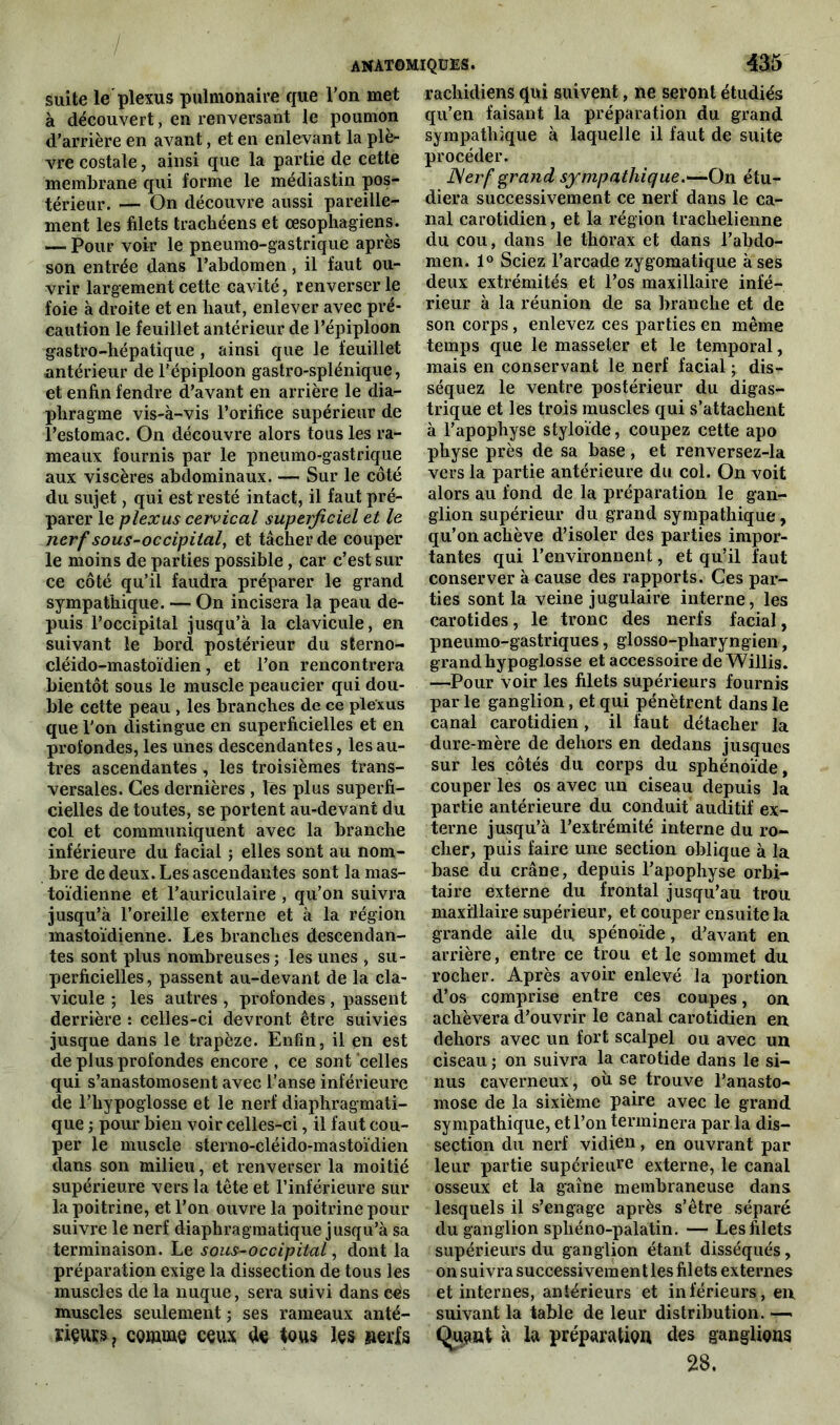 suite le plexus pulmonaire que l’on met à découvert, en renversant le poumon d’arrière en avant, et en enlevant la plè- vre costale, ainsi que la partie de cette membrane qui forme le médiastin pos- térieur. — On découvre aussi pareille- ment les filets trachéens et œsophagiens. — Pour voir le pneumo-gastrique après son entrée dans l’abdomen, il faut ou- vrir largement cette cavité, renverser le foie à droite et en haut, enlever avec pré- caution le feuillet antérieur de l’épiploon gastro-hépatique , ainsi que le feuillet antérieur de l'épiploon gastro-splénique, et enfin fendre d’avant en arrière le dia- phragme vis-à-vis l’orifice supérieur de l’estomac. On découvre alors tous les ra- meaux fournis par le pneumo-gastrique aux viscères abdominaux. — Sur le côté du sujet, qui est resté intact, il faut pré- parer le plexus cervical superficiel et le nerf sous-occipital, et tâcher de couper le moins de parties possible, car c’est sur ce côté qu’il faudra préparer le grand sympathique. — On incisera la peau de- puis l’occipital jusqu’à la clavicule, en suivant le bord postérieur du sterno- cléido-mastoïdien , et l’on rencontrera bientôt sous le muscle peaucier qui dou- ble cette peau , les branches de ce plexus que l'on distingue en superficielles et en profondes, les unes descendantes, les au- tres ascendantes , les troisièmes trans- versales. Ces dernières , Tes plus superfi- cielles de toutes, se portent au-devant du col et communiquent avec la branche inférieure du facial ; elles sont au nom- bre de deux. Les ascendantes sont la mas- toïdienne et l’auriculaire , qu’on suivra jusqu’à l’oreille externe et à la région mastoïdienne. Les branches descendan- tes sont plus nombreuses; les unes , su- perficielles , passent au-devant de la cla- vicule ; les autres , profondes , passent derrière : celles-ci devront être suivies jusque dans le trapèze. Enfin, il en est de plus profondes encore , ce sont celles qui s’anastomosent avec l’anse inférieure de l’hypoglosse et le nerf diaphragmati- que ; pour bien voir celles-ci, il faut cou- per le muscle sterno-cléido-mastoïdien dans son milieu, et renverser la moitié supérieure vers la tête et l’inférieure sur la poitrine, et l’on ouvre la poitrine pour suivre le nerf diaphragmatique jusqu’à sa terminaison. Le sous-occipital, dont la préparation exige la dissection de tous les muscles de la nuque, sera suivi dans eés muscles seulement; ses rameaux anté- riçvv£s? comme ceux te tous les nerfs rachidiens qui suivent, ne seront étudiés qu’en faisant la préparation du grand sympathique à laquelle il faut de suite procéder. JSerf grand sympathique.-—On étu- diera successivement ce nerf dans le ca- nal carotidien, et la région traclielieiine du cou, dans le thorax et dans l’abdo- men. 1° Sciez l’arcade zygomatique à ses deux extrémités et l’os maxillaire infé- rieur à la réunion de sa branche et de son corps, enlevez ces parties en même temps que le masseter et le temporal, mais en conservant le nerf facial ; dis- séquez le ventre postérieur du digas- trique et les trois muscles qui s’attachent à l’apophyse styloïde, coupez cette apo physe près de sa base, et renversez-la vers la partie antérieure du col. On voit alors au fond de la préparation le gan- glion supérieur du grand sympathique, qu’on achève d’isoler des parties impor- tantes qui l’environnent, et qu’il faut conserver à cause des rapports. Ces par- ties sont la veine jugulaire interne, les carotides, le tronc des nerfs facial, pneumo-gastriques, glosso-pharyngien, grand hypoglosse et accessoire de Willis. —Pour voir les filets supérieurs fournis par le ganglion, et qui pénètrent dans le canal carotidien, il faut détacher la dure-mère de dehors en dedans jusques sur les côtés du corps du sphénoïde, couper les os avec un ciseau depuis la partie antérieure du conduit auditif ex- terne jusqu’à l’extrémité interne du ro- cher, puis faire une section oblique à la base du crâne, depuis l’apophyse orbi- taire externe du frontal jusqu’au trou maxillaire supérieur, et couper ensuite la grande aile du, spénoïde, d’avant en arrière, entre ce trou et le sommet du rocher. Après avoir enlevé la portion d’os comprise entre ces coupes, on achèvera d’ouvrir le canal carotidien en dehors avec un fort scalpel ou avec un ciseau ; on suivra la carotide dans le si- nus caverneux, où se trouve l’anasto- mose de la sixième paire avec le grand sympathique, et l’on terminera par la dis- section du nerf vidien, en ouvrant par leur partie supérieure externe, le canal osseux et la gaine membraneuse dans lesquels il s’engage après s’être séparé du ganglion sphéno-palatin. — Les filets supérieurs du ganglion étant disséqués, on suivra successivemen t les filets externes et internes, antérieurs et inférieurs, en suivant la table de leur distribution. — Quant à lu préparation des ganglions 28.