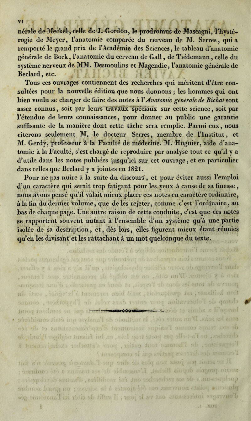 nérale de Meckél, celle de J. Gordon, le prodromus de Mascagni, l’hysté- rogie de Meyer, l’anatomie comparée du cerveau de M. Serres, quia remporté le grand prix de l’Académie des Sciences, le tableau d’anatomie générale de Bock, l’anatomie du cerveau de Gall, de Tiédemann, celle du système nerveux de MM. Desmoulins et Magendie, l’anatomie générale de Beclard, etc. Tous ces ouvrages contiennent des recherches qui méritent d’être con- sultées pour la nouvelle édition que nous donnons ; les hommes qui ont bien voulu se charger de faire des notes à Y Anatomie générale de Bichat sont assez connus, soit par leurs travaux spéciaux sur cette science, soit par l’étendue de leurs connaissances, pour donner au public une garantie suffisante de la manière dont cette tâche sera remplie. Parmi eux, nous citerons seulement M. le docteur Serres, membre de l’Institut, et M. Gerdy, professeur à la Faculté de médecine. M. Huguier, aide d’ana- tomie à la Faculté, s’est chargé de reproduire par analyse tout ce qu’il y a d’utile dans les notes publiées jusqu’ici sur cet ouvrage, et en particulier dans celles que Beclard y a jointes en 1821. Pour ne pas nuire à la suite du discourt, et pour éviter aussi l’emploi d’un caractère qui serait trop fatigant pour les yeux à cause de sa finesse , nous avons pensé qu’il valait mieux placer ces notes en caractère ordinaire, à la fin du dernier volume, que de les rejeter, comme c’est l’ordinaire, au bas de chaque page. Une autre raison de cette conduite, c’est que ces notes se rapportent souvent autant à l’ensemble d’un système qu’à une partie isolée de sa description, et, dès lors, elles figurent mieux étant réunies qu’en les divisant et les rattachant à un mot quelconque du texte.