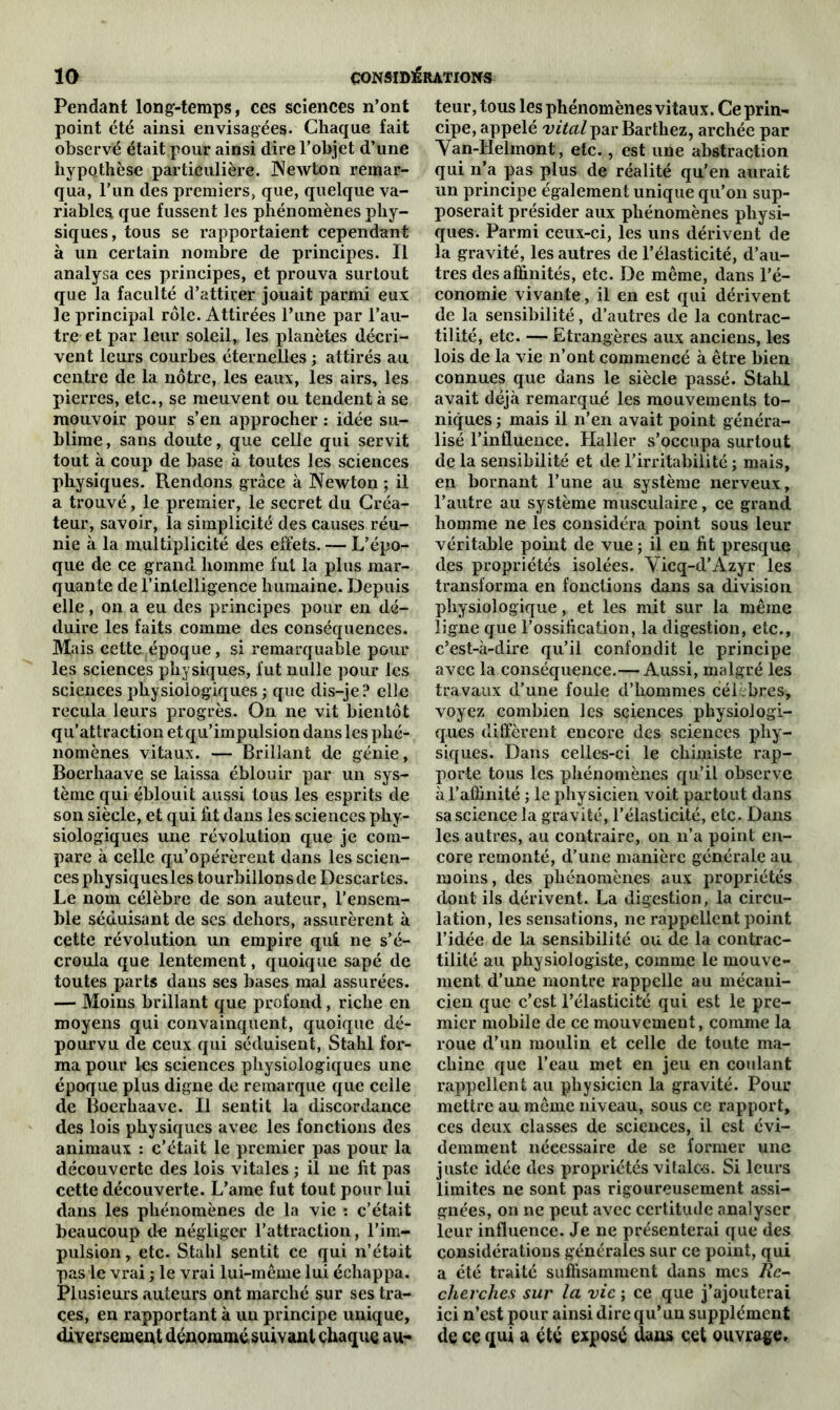 Pendant long-temps, ces sciences n’ont point été ainsi envisagées. Chaque fait observé était pour ainsi dire l’objet d’une hypothèse particulière. Newton remar- qua, l’un des premiers, que, quelque va- riables que fussent les phénomènes phy- siques, tous se rapportaient cependant à un certain nombre de principes. Il analysa ces principes, et prouva surtout que la faculté d’attirer jouait parmi eux le principal rôle. Attirées l’une par l’au- tre et par leur soleil, les planètes décri- vent leurs courbes éternelles ; attirés au centre de la nôtre, les eaux, les airs, les pierres, etc., se meuvent ou tendent à se mouvoir pour s’en approcher : idée su- blime , sans doute, que celle qui servit tout à coup de base à toutes les sciences physiques. Rendons grâce à Newton ; il a trouvé, le premier, le secret du Créa- teur, savoir, la simplicité des causes réu- nie à la multiplicité des effets. — L’épo- que de ce grand homme fut la plus mar- quante de l’intelligence humaine. Depuis elle, on a eu des principes pour en dé- duire les faits comme des conséquences. Mais cette époque, si remarquable pour les sciences physiques, lut nulle pour les sciences physiologiques ; que dis-je? elle recula leurs progrès. On ne vit bientôt qu’attraction et qu’impulsion dans les phé- nomènes vitaux. — Brillant de génie, Boerhaave se laissa éblouir par un sys- tème qui éblouit aussi tous les esprits de son siècle, et qui lit dans les sciences phy- siologiques une révolution que je com- pare à celle qu’opérèrent dans les scien- ces physiques les tourbillons de Descartes. Le nom célèbre de son auteur, l’ensem- ble séduisant de ses dehors, assurèrent à cette révolution un empire qui ne s’é- croula que lentement, quoique sapé de toutes parts dans ses bases mal assurées. — Moins brillant que profond, riche en moyens qui convainquent, quoique dé- pourvu de ceux qui séduisent, Stahl for- ma pour les sciences physiologiques une époque plus digne de remarque que celle de Boerhaave. Il sentit la discordance des lois physiques avec les fonctions des animaux : c’était le premier pas pour la découverte des lois vitales ; il ne fit pas cette découverte. L’ame fut tout pour lui dans les phénomènes de la vie : c’était beaucoup de négliger l’attraction, l’im- pulsion, etc. Stahl sentit ce qui n’était pas le vrai ; le vrai lui-même lui échappa. Plusieurs auteurs ont marché sur ses tra- ces, en rapportant à un principe unique, diversement dénommésuivanl chaque au- teur, tous les phénomènes vitaux. Ce prin- cipe, appelé vital par Barthez, archée par Van-Helmont, etc., est une abstraction qui n’a pas plus de réalité qu’en aurait un principe également unique qu’on sup- poserait présider aux phénomènes physi- ques. Parmi ceux-ci, les uns dérivent de la gravité, les autres de l’élasticité, d’au- tres des affinités, etc. De même, dans l’é- conomie vivante, il en est qui dérivent de la sensibilité, d’autres de la contrac- tilité, etc. —Etrangères aux anciens, les lois de la vie n’ont commencé à être bien connues que dans le siècle passé. Stahl avait déjà remarqué les mouvements to- niques ; mais il n’en avait point généra- lisé l’influence. Haller s’occupa surtout de la sensibilité et de l’irritabilité ; mais, en bornant l’une au système nerveux, l’autre au système musculaire, ce grand homme ne les considéra point sous leur véritable point de vue ; il en fit presque des propriétés isolées. Yicq-d’Azyr les transforma en fonctions dans sa division physiologique, et les mit sur la même ligne que l’ossification, la digestion, etc., c’est-à-dire qu’il confondit le principe avec la conséquence.— Aussi, malgré les travaux d’une foule d’hommes célèbres* voyez combien les sciences physiologi- ques diffèrent encore des sciences phy- siques. Dans celles-ci le chimiste rap- porte tous les phénomènes qu’il observe à l’affinité ; le physicien voit partout dans sa science la gravité, l’élasticité, etc. Dans les autres, au contraire, on n’a point en- core remonté, d’une manière générale au moins, des phénomènes aux propriétés dont ils dérivent. La digestion, la circu- lation, les sensations, ne rappellent point l’idée de la sensibilité ou de la contrac- tilité au physiologiste, comme le mouve- ment d’une montre rappelle au mécani- cien que c’est l’élasticité qui est le pre- mier mobile de ce mouvement, comme la roue d’un moulin et celle de toute ma- chine que l’eau met en jeu en coulant rappellent au physicien la gravité. Pour mettre au même niveau, sous ce rapport, ces deux classes de sciences, il est évi- demment nécessaire de se former une juste idée des propriétés vitales. Si leurs limites ne sont pas rigoureusement assi- gnées, on ne peut avec certitude analyser leur influence. Je ne présenterai que des considérations générales sur ce point, qui a été traité suffisamment dans mes Re- cherches sur la vie ; ce que j’ajouterai ici n’est pour ainsi dire qu’un supplément de ce qui a été exposé dans cet ouvrage.