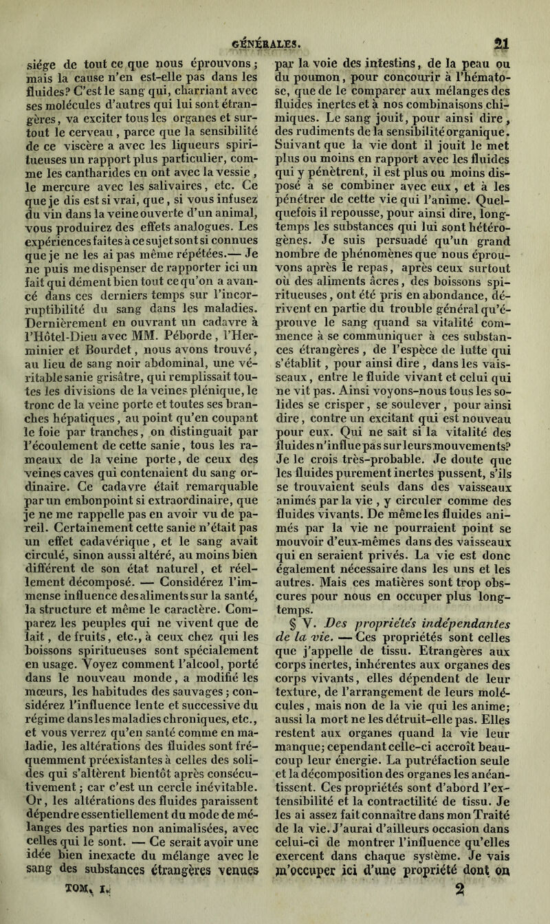 siège de tout ce que nous éprouvons ; mais la cause n’en est-elle pas dans les fluides? C’est le sang qui, charriant avec ses molécules d’autres qui lui sont étran- gères , va exciter tous les organes et sur- tout le cerveau, parce que la sensibilité de ce viscère a avec les liqueurs spiri- tueuses un rapport plus particulier, com- me les cantharides en ont avec la vessie , le mercure avec les salivaires, etc. Ce que je dis est si vrai, que, si vous infusez' du vin dans la veine ouverte d’un animal, vous produirez des effets analogues. Les expériences faites à ce sujet sont si connues que je ne les ai pas même répétées.— Je ne puis me dispenser de rapporter ici un fait qui dément bien tout ce qu’on a avan- cé dans ces derniers temps sur l'incor- ruptibilité du sang dans les maladies. Dernièrement en ouvrant un cadavre à l’Hôtel-Dieu avec MM. Péborde , l’Her- minier et Bourdet, nous avons trouvé, au lieu de sang noir abdominal, une vé- ritable sanie grisâtre, qui remplissait tou- tes les divisions de la veines plénique, le tronc de la veine porte et toutes ses bran- ches hépatiques, au point qu’en coupant le foie par tranches, on distinguait par l’écoulement de cette sanie, tous les ra- meaux de la veine porte, de ceux des veines caves qui contenaient du sang or- dinaire. Ce cadavre était remarquable par un embonpoint si extraordinaire, que je ne me rappelle pas en avoir vu de pa- reil. Certainement cette sanie n’était pas un effet cadavérique, et le sang avait circulé, sinon aussi altéré, au moins bien différent de son état naturel, et réel- lement décomposé. — Considérez l’im- mense influence des aliments sur la santé, la structure et même le caractère. Com- parez les peuples qui ne vivent que de lait, de fruits, etc., à ceux chez qui les boissons spiritueuses sont spécialement en usage. Voyez comment l’alcool, porté dans le nouveau monde, a modifié les mœurs, les habitudes des sauvages ; con- sidérez l’influence lente et successive du régime dans les maladies chroniques, etc., et vous verrez qu’en santé comme en ma- ladie, les altérations des fluides sont fré- quemment préexistantes à celles des soli- des qui s’altèrent bientôt après consécu- tivement ; car c’est un cercle inévitable. Or, les altérations des fluides paraissent dépendre essentiellement du mode de mé- langes des parties non animalisées, avec celles qui le sont. — Ce serait avoir une idée bien inexacte du mélange avec le sang des substances étrangères venues ïoau 14 par la voie des intestins, de la peau ou du poumon, pour concourir à l’hémato- se, que de le comparer aux mélanges des fluides inertes et à nos combinaisons chi- miques. Le sang jouit, pour ainsi dire , des rudiments de la sensibilité organique. Suivant que la vie dont il jouit le met plus ou moins en rapport avec les fluides qui y pénètrent, il est plus ou moins dis- posé à se combiner avec eux, et à les pénétrer de cette vie qui l’anime. Quel- quefois il repousse, pour ainsi dire, long- temps les substances qui lui sont hétéro- gènes. Je suis persuadé qu’un grand nombre de phénomènes que nous éprou- vons après le repas, après ceux surtout où des aliments âcres, des boissons spi- ritueuses , ont été pris en abondance, dé- rivent en partie du trouble général qu’é- prouve le sang quand sa vitalité com- mence à se communiquer à ces substan- ces étrangères , de l’espèce de lutte qui s’établit, pour ainsi dire , dans les vais- seaux , entre le fluide vivant et celui qui ne vit pas. Ainsi voyons-nous tous les so- lides se crisper, se soulever , pour ainsi dire, contre un excitant qui est nouveau pour eux. Qui ne sait si la vitalité des fluides n’influe pas sur leurs mouvements? Je le crois très-probable. Je doute que les fluides purement inertes pussent, s’ils se trouvaient seuls dans des vaisseaux animés par la vie , y circuler comme des fluides vivants. De même les fluides ani- més par la vie ne pourraient point se mouvoir d’eux-mêmes dans des vaisseaux qui en seraient privés. La vie est donc également nécessaire dans les uns et les autres. Mais ces matières sont trop obs- cures pour nous en occuper plus long- temps. § Y. Des propriétés indépendantes de la vie. — Ces propriétés sont celles que j’appelle de tissu. Etrangères aux corps inertes, inhérentes aux organes des corps vivants, elles dépendent de leur texture, de l’arrangement de leurs molé- cules , mais non de la vie qui les anime; aussi la mort ne les détruit-elle pas. Elles restent aux organes quand la vie leur manque; cependant celle-ci accroît beau- coup leur énergie. La putréfaction seule et la décomposition des organes les anéan- tissent. Ces propriétés sont d’abord l’ex- tensibilité et la contractilité de tissu. Je les ai assez fait connaître dans mon Traité de la vie. J’aurai d’ailleurs occasion dans celui-ci de montrer l’influence qu’elles exercent dans chaque système. Je vais s’occuper ici d’une propriété dont on %