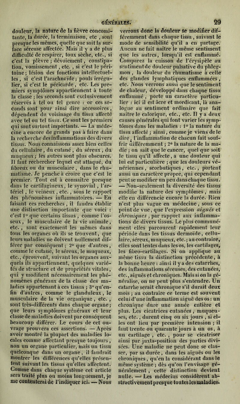 douleur, la nature de la fièvre concomi- tante, la durée, la terminaison, etc , sont presque les mêmes, quelle que soit la sur- face séreuse affectée. Mais il y a de plus difficulté de respirer, toux sèche, etc., si c’est la plèvre ; dévoiement, constipa- tion, vomissement, etc. , si c'est le péri- toine ; lésion des fonctions intellectuel- les , si c’est l’arachneïde ; pouls irrégu- lier, si c’est le péricarde , etc. Les pre- miers symptômes appartiennent à toute la classe ; les seconds sont exclusivement réservés à tel ou tel genre : or ces se- conds sont pour ainsi dire accessoires, dépendent du voisinage du tissu affecté avec tel ou tel tissu. Ce sont les premiers qui sont surtout importants. — La méde- cine a encore de grands pas à faire dans la recherche des inflammations des divers tissus. Nous connaissons assez bien celles du cellulaire , du cutané , du séreux , du muqueux ; les autres sont plus obscures. Il faut rechercher lequel est attaqué, du fibreux ou du musculaire , dans le rhu- matisme. .le penche à croire que c’est le premier. Tout est à connaître presque dans le cartilagineux, le synovial, l’ar- tériel , le veineux , etc., sous le rapport des phénomènes inflammatoires. — En faisant ces recherches , il faudra établir une distinction importante que voici : c’est 1° que certains tissus , comme l’os- seux , le musculaire de la vie animale, etc. , sont exactement les mêmes dans tous les organes où ils se trouvent, que leurs maladies ne doivent nullement dif- férer par conséquent ; 2° que d’autres, comme le cutané, le séreux, le muqueux, etc., éprouvent, suivant les organes aux- quels ils appartiennent, quelques varié- tés de structure et de propriétés vitales, qui y modifient nécessairement les phé- nomènes généraux de la classe des ma- ladies appartenant à ces tissus ; 3° qu’en- fin d’autres, comme le glanduleux, le musculaire de la vie organique , etc. , sont très-différents dans chaque organe ; que leurs symptômes généraux et leur classe de maladies doivent par conséquent beaucoup différer. Le cours de cet ou- vrage prouvera ces assertions. —Après avoir montré la plupart des maladies lo- cales comme affectant presque toujours , non un organe particulier, mais un tissu quelconque dans un organe , il faudrait montrer les différences qu’elles présen- tent suivant les tissus qu’elles affectent. Comme dans chaque système cet article sera traité plus ou moins longuement, je me contenterai de l’indiquer ici. — Nous verrons donc la douleur se modifier dif- féremment dans chaque tissu, suivant le mode de sensibilité qu’il a en partage. Aucun ne faît naître le même sentiment que les autres, lorsqu’il est enflammé. Comparez la cuisson de l'érysipèle au sentiment de douleur pulsative du phleg- mon , la douleur du rhumatisme à celle des glandes lymphatiques enflammées , etc. Nous verrons aussi que le sentiment de chaleur, développé dans chaque tissu enflammé , porte un caractère particu- lier : ici il est âcre et mordicant, là ana- logue au sentiment ordinaire que fait naître le calorique, etc., etc. Il y a deux causes générales qui font varier les symp- tômes dans les maladies : 1° la nature du tissu affecté ; ainsi, comme je viens de le dire . l’inflammation de chacun fait souf- frir différemment ; 2° la nature de la ma- die ; on sait que le cancer, quel que soit le tissu qu’il affecte, a une douleur qui lui est particulière ; que les douleurs vé- nériennes , scorbutiques, etc., portent aussi un caractère propre, qui cependant peut se modifier un peu dans chaque tissu. — Non-seulement la diversité des tissus modifie la nature des symptômes , mais elle en différencie encore la durée. Rien n’est plus vague en médecine , sous ce point de vue, que l’expression aiguës et chroniques , par rapport aux inflamma- tions de divers tissus. Le plus communé- ment elles parcourent rapidement leur période dans les tissus dermoïde, cellu- laire, séreux, muqueux, etc.; au contraire, elles sont lentes dans les os, les cartilages, les fibro-cartilages. Si on applique au même tissu la distinction précédente, à la bonne heure : ainsi il y a des catarrhes, des inflammations séreuses, des cutanées, etc., aiguës et chroniques. Mais si on la gé- néralise, on ne peut plus s’entendre. Un catarrhe serait chronique s’il durait deux mois ; au contraire ce terme est souvent celui d’une inflammation aiguë des os : un chronique dure une année entière et plus. Les cicatrices cutanées , muqueu- ses, etc., durent cinq ou six jours , si el- les ont lieu par première intension ; il faut trente ou quarante jours à un os, à un cartilage , etc. , pour se cicatriser ainsi par juxta-position des parties divi- sées. Une maladie ne peut donc se clas- ser, par sa durée, dans les aiguës ou les chroniques, qu’en la considérant dans le même système ; dès qu’on l’envisage gé- néralement , cette distinction devient nulle. — Les médecins considèrent ab- stractivement presque toutes les maladies.