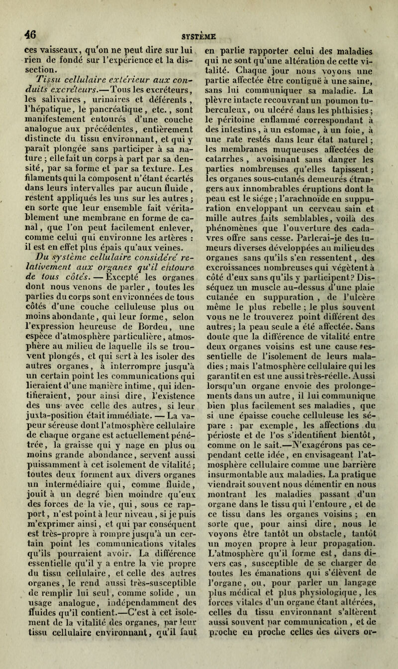 ces vaisseaux, qu'on ne peut dire sur lui rien de fondé sur l’expérience et la dis- section. Tissu cellulaire extérieur aux con- duits excréteurs.—Tous les excréteurs, les salivaires , urinaires et déférents , l’hépatique, le pancréatique, etc., sont manifestement entourés d’une couche analogue aux précédentes, entièrement distincte du tissu environnant, et qui y paraît plongée sans participer à sa na- ture ; elle fait un corps à part par sa den- sité, par sa forme et par sa texture. Les filaments qui la composent n’étant écartés dans leurs intervalles par aucun fluide , restent appliqués les uns sur les autres ; en sorte que leur ensemble fait vérita- blement une membrane en forme de ca- nal , que l’on peut facilement enlever, comme celui qui environne les artères : il est en effet plus épais qu’aux veines. Du système cellulaire considéré re- lativement aux organes qu'il ehtoure de tous côtés. — Excepté les organes dont nous venons de parler , toutes les parties du corps sont environnées de tous côtés d’une couche celluleuse plus ou moins abondante, qui leur forme, selon l’expression heureuse de Bordeu, une espèce d’atmosphère particulière, atmos- phère au milieu de laquelle ils se trou- vent plongés, et qui sert à les isoler des autres organes, à interrompre jusqu’à un certain point les communications qui lieraient d’une manière intime, qui iden- tifieraient, pour ainsi dire, l’existence des uns avec celle des autres, si leur juxta-position était immédiate. — La va- peur séreuse dont l’atmosphère cellulaire de chaque organe est actuellement péné- trée , la graisse qui y nage en plus ou moins grande abondance, servent aussi puissamment à cet isolement de vitalité; toutes deux forment aux divers organes un intermédiaire qui, comme fluide, jouit à un degré bien moindre qu’eux des forces de la vie, qui, sous ce rap- port , n’est point à leur niveau, si je puis m’exprimer ainsi, et qui par conséquent est très-propre à rompre jusqu’à un cer- tain point les communications vitales qu’ils pourraient avoir. La différence essentielle qu’il y a entre la vie propre du tissu cellulaire, et celle des autres organes, le rend aussi très-susceptible de remplir lui seul, comme solide , un usage analogue, indépendamment des ffuides qu’il contient.—C’est à cet isole- ment de la vitalité des organes, par leur tissu cellulaire environnant, qu’il faut en partie rapporter celui des maladies qui ne sont qu’une altération de cette vi- talité. Chaque jour nous voyons une partie affectée être contiguë à une saine, sans lui communiquer sa maladie. La plèvre intacte recouvrant un poumon tu- berculeux, ou ulcéré dans les phthisies ; le péritoine enflammé correspondant à des intestins, à un estomac, à un foie, à une rate restés dans leur état naturel ; les membranes muqueuses affectées de catarrhes , avoisinant sans danger les parties nombreuses qu’elles tapissent ; les organes sous-cutanés demeurés étran- gers aux innombrables éruptions dont la peau est le siège ; l’arachnoïde en suppu- ration enveloppant un cerveau sain et mille autres faits semblables, voilà des phénomènes que l’ouverture des cada- vres offre sans cesse. Parlerai-je des tu- meurs diverses développées au milieu des organes sans qu’ils s’en ressentent, des excroissances nombreuses qui végètent à côté d’eux sans qu’ils y participent? Dis- séquez un muscle au-dessus d’une plaie cutanée en suppuration , de l’ulcère même le plus rebelle ; le plus souvent vous ne le trouverez point différent des autres; la peau seule a été affectée. Sans doute que la différence de vitalité entre deux organes voisins est une cause ♦es- sentielle de l’isolement de leurs mala- dies ; mais l’atmosphère cellulaire qui les garantit en est une aussi très-réelle. Aussi lorsqu’un organe envoie des prolonge- ments dans un autre, il lui communique bien plus facilement ses maladies , que si une épaisse couche celluleuse les sé- pare : par exemple, les affections du périoste et de l’os s’identifient bientôt, comme on le sait.—N’exagérons pas ce- pendant cette idée, en envisageant l’at- mosphère cellulaire comme une barrière insurmontable aux maladies. La pratique viendrait souvent nous démentir en nous montrant les maladies passant d’un organe dans le tissu qui l’entoure , et de ce tissu dans les organes voisins ; en sorte que, pour ainsi dire, nous le voyons être tantôt un obstacle, tantôt un moyen propre à leur propagation. L’atmosphère qu’il forme est, dans di- vers cas , susceptible de se charger de toutes les émanations qui s’élèvent de l’organe, ou, pour parler un langage plus médical et plus physiologique , les forces vitales d’un organe étant altérées, celles du tissu environnant s’altèrent aussi souvent par communication , et de proche eu proche celles des divers or-