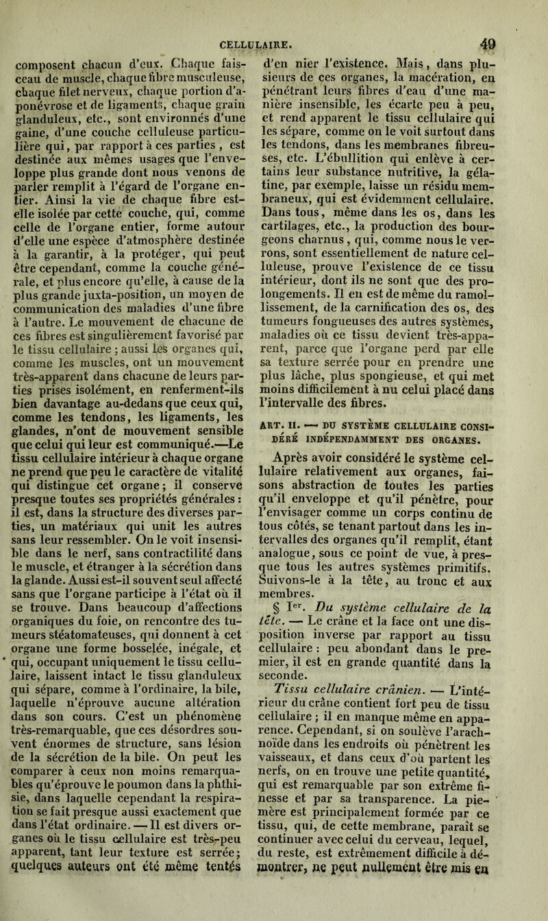 composent chacun d’eux. Chaque fais- ceau de muscle, chaque fibre musculeuse, chaque filet nerveux, chaque portion d’a- ponévrose et de ligaments, chaque grain glanduleux, etc., sont environnés d’une gaine, d’une couche celluleuse particu- lière qui, par rapport à ces parties , est destinée aux mêmes usages que l’enve- loppe plus grande dont nous venons de parler remplit à l’égard de l’organe en- tier. Ainsi la vie de chaque fibre est- elle isolée par cette couche, qui, comme celle de l’organe entier, forme autour d’elle une espèce d’atmosphère destinée à la garantir, à la protéger, qui peut être cependant, comme la couche géné- rale, et plus encore qu’elle, à cause de la plus grande juxta-position, un moyen de communication des maladies d’une fibre à l’autre. Le mouvement de chacune de ces fibres est singulièrement favorisé par le tissu cellulaire ; aussi les organes qui, comme les muscles, ont un mouvement très-apparent dans chacune de leurs par- ties prises isolément, en renferment-ils bien davantage au-dedans que ceux qui, comme les tendons, les ligaments, les glandes, n’ont de mouvement sensible que celui qui leur est communiqué.—Le tissu cellulaire intérieur à chaque organe ne prend que peu le caractère de vitalité qui distingue cet organe; il conserve presque toutes ses propriétés générales : il est, dans la structure des diverses par- ties, un matériaux qui unit les autres sans leur ressembler. On le voit insensi- ble dans le nerf, sans contractilité dans le muscle, et étranger à la sécrétion dans la glande. Aussi est-il souvent seul affecté sans que l’organe participe à l’état où il se trouve. Dans beaucoup d’affections organiques du foie, on rencontre des tu- meurs stéatomateuses, qui donnent à cet organe une forme bosselée, inégale, et qui, occupant uniquement le tissu cellu- laire, laissent intact le tissu glanduleux qui sépare, comme à l’ordinaire, la bile, laquelle n’éprouve aucune altération dans son cours. C’est un phénomène très-remarquable, que ces désordres sou- vent énormes de structure, sans lésion de la sécrétion de la bile. On peut les comparer à ceux non moins remarqua- bles qu’éprouve le poumon dans la phthi- sie, dans laquelle cependant la respira- tion se fait presque aussi exactement que dans l’état ordinaire. — Il est divers or- ganes où le tissu cellulaire est très-peu apparent, tant leur texture est serrée; quelques auteurs ont été même tentés d’en nier l’existence. Mais, dans plu- sieurs de ces organes, la macération, en pénétrant leurs fibres d’eau d’une ma- nière insensible, les écarte peu à peu, et rend apparent le tissu cellulaire qui les sépare, comme on le voit surtout dans les tendons, dans les membranes fibreu- ses, etc. L’ébullition qui enlève à cer- tains leur substance nutritive, la géla- tine, par exemple, laisse un résidu mem- braneux, qui est évidemment cellulaire. Dans tous, même dans les os, dans les cartilages, etc., la production des bour- geons charnus, qui, comme nous le ver- rons, sont essentiellement de nature cel- luleuse, prouve F existence de ce tissu intérieur, dont ils ne sont que des pro- longements. Il en est de même du ramol- lissement, de la carnification des os, des tumeurs fongueuses des autres systèmes, maladies où ce tissu devient très-appa- rent, parce que l’organe perd par elle sa texture serrée pour en prendre une plus lâche, plus spongieuse, et qui met moins difficilement à nu celui placé dans l’intervalle des fibres. ART. II. — DU SYSTÈME CELLULAIRE CONSI- DERE INDÉPENDAMMENT DES ORGANES. Après avoir considéré le système cel- lulaire relativement aux organes, fai- sons abstraction de toutes les parties qu’il enveloppe et qu’il pénètre, pour l’envisager comme un corps continu de tous côtés, se tenant partout dans les in- tervalles des organes qu’il remplit, étant analogue, sous ce point de vue, à pres- ue tous les autres systèmes primitifs, uivons-le à la tête, au tronc et aux membres. § Ier. Du système cellulaire de la tête. — Le crâne et la face ont une dis- position inverse par rapport au tissu cellulaire : peu abondant dans le pre- mier, il est en grande quantité dans la seconde. Tissu cellulaire crânien. — L'inté- rieur du crâne contient fort peu de tissu cellulaire ; il en manque même en appa- rence. Cependant, si on soulève l’arach- noïde dans les endroits où pénètrent les vaisseaux, et dans ceux d’où partent les nerfs, on en trouve une petite quantité, qui est remarquable par son extrême fi- nesse et par sa transparence. La pie- mère est principalement formée par ce tissu, qui, de cette membrane, paraît se continuer avec celui du cerveau, lequel, du reste, est extrêmement difficile à dé- montrer, ne peut nullement être mis en