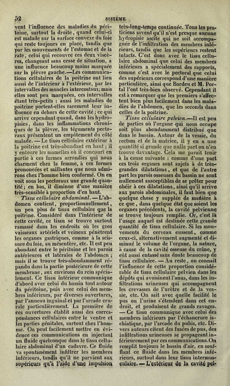 vent l’influence des maladies du péri- toine, surtout la droite, quand celui-ci est malade sur la surface convexe du foie qui reste toujours en place, tandis que par les mouvements de l’estomac et de la rate, celui qui recouvre ces deux viscè- res, changeant sans cesse de situation, a une influence beaucoup moins marquée sur la plèvre gauche.—Les communica- tions cellulaires de la poitrine ont lieu aussi de l’intérieur à l’extérieur, par les intervalles des muscles intercostaux; mais elles sont peu marquées, ces intervalles étant très-petits : aussi les maladies de poitrine portent-elles rarement leur in- fluence en dehors de cette cavité ; ce qui arrive cependant quand, dans les hydro- pisies, dans les inflammations chroni- ques de la plèvre, les téguments pecto- raux présentent un empâtement du coté malade. —Le tissu cellulaire extérieur à la poitrine est très-abondant en haut ; il y entoure les mamelles où il concourt en partie à ces formes arrondies qui nous charment chez la femme, à ces formes prononcées et saillantes que nous admi- rons chez l’homme bien conformé. On en voit sous les pectoraux une grande quan- tité ; en bas, il diminue d’une manière très-sensible à proportion d’en haut. Tissu cellulaire abdominal. — L’ab- domen contient, proportionnellement, un peu plus de tissu cellulaire q_uue la poitrine. Considéré dans l’intérieur de cette cavité, ce tissu se trouve surtout ramassé dans les endroits où les gros vaisseaux artériels et veineux pénètrent les organes gastriques, comme à la scis- sure du foie, au mésentère, etc. Il est peu abondant entre le péritoine et les parois antérieures et latérales de l’abdomen ; mais il se trouve très-abondamment ré- pandu dans la partie postérieure de cette membrane, aux environs du rein spécia- lement. Ce tissu intérieur communique d’abord avec celui du bassin tout autour du péritoine, puis avec celui des mem- bres inférieurs, par diverses ouvertures, par l’anneau inguinal et par l’arcade cru- rale particulièrement. La première de ces ouvertures établit aussi des corres- pondances cellulaires entre le ventre et les parties génitales, surtout chez l’hom- me. O11 peut facilement mettre en évi- dence ces communications en injectant un fluide quelconque dans le tissu cellu- laire abdominal d’un cadavre. Ce fluide va spontanément infiltrer les membres inférieurs, tandis qu’il ne parvient aux supérieurs qu’à i’aide d’uue impulsion très-iong-temps continuée. Tous les pra- ticiens savent qu’il n’est presque aucune hydropisie ascite qui ne soit accompa- gnée de l’infiltration des membres infé- rieurs, tandis que les supérieurs restent intacts. C’est donc avec le tissu cellu- laire abdominal que celui des membres inférieurs a spécialement des rapports, comme c’est avec le pectoral que celui des supérieurs correspond d’une manière particulière, ainsi que Bordeu et M. Por- tai l’ont très-bien observé. Cependant il est à remarquer que les premiers s’affec- tent bien plus facilement dans les mala- dies de l’abdomen, que les seconds dans celles de la poitrine. Tissu cellulaire pelvien.—Il est peu de parties où l’organe qui nous occupe soit plus abondamment distribué que dans le bassin. Autour de la vessie, du rectum et de la matrice, il y en a une quantité si grande que nulle part on n’en trouve davantage. Cela me paraît tenir à la cause suivante : comme d’une part ces trois organes sont sujets à de très- grandes dilatations, et que de l’autre part les parois osseuses du bassin ne sont nullement susceptibles de se prêter pour obéir à ces dilatations, ainsi qu’il arrive aux parois abdominales, il faut bien que quelque chose y supplée de manière à ce que , dans quelque état que soient les organes précédents, la cavité pelvienne se trouve toujours remplie. Or, c’est là l’usage auquel est destinée cette grande quantité de tissu cellulaire. Si les mou- vements du cerveau eussent, comme ceux-ci, alternativement augmenté et di- minué le volume de l’organe, la nature, à cause de la cavité osseuse du crâne, y eût aussi entassé sans doute beaucoup de tissu cellulaire. — Au reste , on connaît l’influence de cette proportion considé- rable de tissu cellulaire pelvien dans les dépôts qui avoisinent l’anus, dans les in- filtrations urineuses qui accompagnent les crevasses de l’urètre et de la ves- sie, etc. On sait avec quelle facilité le pus ou l’urine s’étendent dans cet en- droit, et produisent de grands ravages. — Ce tissu communique avec celui des membres inférieurs par l’échancrure is- chiatique, par l’arcade du pubis, etc. Di- vers auteurs citent des fusées de pus, des infiltrations urineuses se propageant in- férieurement par ces communications.On remplit toujours le bassin d’air, en souf- flant ce fluide dans les membres infé- rieurs, surtout dans leur tissu intermus- culaire. — L’extérieur de la cavité pel-