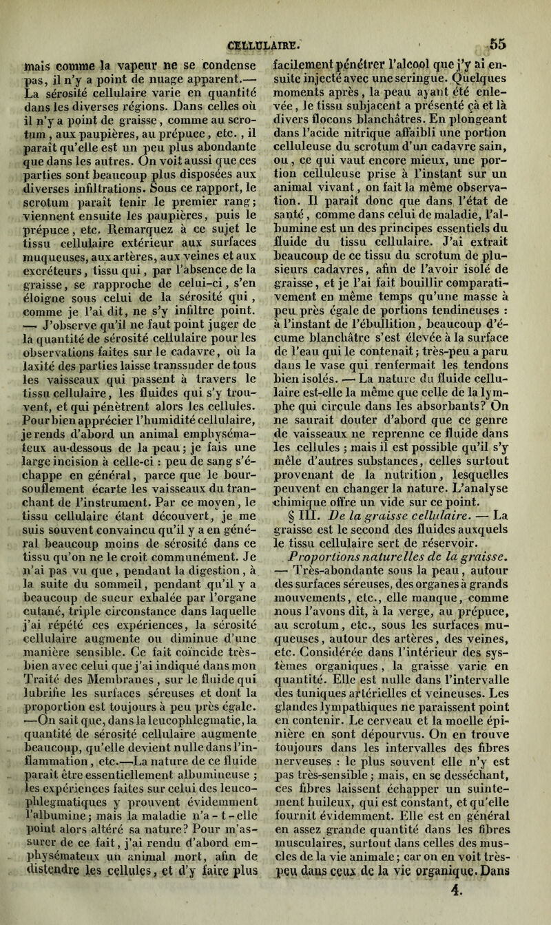 mais comme la vapeur ne se condense pas, il n’y a point de nuage apparent.— La sérosité cellulaire varie en quantité dans les diverses régions. Dans celles où il n’y a point de graisse, comme au scro- tum , aux paupières, au prépuce, etc., il paraît qu’elle est un peu plus abondante que dans les autres. On voit aussi que ces parties sont beaucoup plus disposées aux diverses infiltrations. Sous ce rapport, le scrotum paraît tenir le premier rang; viennent ensuite les paupières, puis le prépuce, etc. Remarquez à ce sujet le tissu cellulaire extérieur aux surfaces muqueuses, aux artères, aux veines et aux excréteurs, tissu qui, par l’absence de la graisse, se rapproche de celui-ci, s’en éloigne sous celui de la sérosité qui, comme je l’ai dit, ne s’y infiltre point. — J’observe qu’il ne faut point juger de la quantité de sérosité cellulaire pour les observations faites sur le cadavre, où la laxité des parties laisse transsuder de tous les vaisseaux qui passent à travers le tissu cellulaire, les fluides qui s’y trou- vent, et qui pénètrent alors les cellules. Pour bien apprécier l’humidité cellulaire, je rends d’abord un animal emphyséma- teux au-dessous de la peau ; je fais une large incision à celle-ci : peu de sang s’é- chappe en général, parce que le bour- souflement écarte les vaisseaux du tran- chant de l’instrument. Par ce moyen, le tissu cellulaire étant découvert, je me suis souvent convaincu qu’il y a en géné- ral beaucoup moins de sérosité dans ce tissu qu’on ne le croit communément. Je n’ai pas vu que , pendant la digestion, à la suite du sommeil, pendant qu’il y a beaucoup de sueur exhalée par l’organe cutané, triple circonstance dans laquelle j’ai répété ces expériences, la sérosité cellulaire augmente ou diminue d’une manière sensible. Ce fait coïncide très- bien avec celui que j’ai indiqué dans mon Traité des Membranes , sur le fluide qui lubrifie les surfaces séreuses et dont la proportion est toujours à peu près égale. •—On sait que, dans laleucoplilegmatie, la quantité de sérosité cellulaire augmente beaucoup, qu’elle devient nulle dans l’in- flammation , etc.—La nature de ce fluide paraît être essentiellement albumineuse ; les expériences faites sur celui des leuco- phlegmatiques y prouvent évidemment l’albumine ; mais la maladie n’a - t - elle point alors altéré sa nature? Pour m’as- surer de ce fait, j’ai rendu d’abord em- physémateux un animal mort, afin de distendre les cellules, et d’y faire plus facilement pénétrer l’alcool que j’y ai en- suite injecté avec une seringue. Quelques moments après , la peau ayant été enle- vée , le tissu subjacent a présenté çà et là divers flocons blanchâtres. En plongeant dans l’acide nitrique affaibli une portion celluleuse du scrotum d’un cadavre sain, ou, ce qui vaut encore mieux, une por- tion celluleuse prise à l’instant sur un animal vivant, on fait la même observa- tion. Il paraît donc que dans l’état de santé , comme dans celui de maladie, l’al- bumine est un des principes essentiels du fluide du tissu cellulaire. J’ai extrait beaucoup de ce tissu du scrotum de plu- sieurs cadavres, afin de l’avoir isolé de graisse , et je l’ai fait bouillir comparati- vement en même temps qu’une masse à peu près égale de portions tendineuses : à l’instant de l’ébullition, beaucoup d’é- cume blanchâtre s’est élevée à la surface de l’eau qui le contenait ; très-peu a paru dans le vase qui renfermait les tendons bien isolés. — La nature du fluide cellu- laire est-elle la même que celle de la lym- phe qui circule dans les absorbants? On ne saurait douter d’abord que ce genre de vaisseaux ne reprenne ce fluide dans les cellules ; mais il est possible qu’il s’y mêle d’autres substances, celles surtout provenant de la nutrition, lesquelles peuvent en changer la nature. L’analyse chimique offre un vide sur ce point. § III. De la graisse cellulaire. — La graisse est le second des fluides auxquels le tissu cellulaire sert de réservoir. Proportions naturelles de la graisse. — Très-abondante sous la peau, autour des surfaces séreuses, des organes à grands mouvements, etc., elle manque, comme nous l’avons dit, à la verge, au prépuce, au scrotum, etc., sous les surfaces mu- queuses , autour des artères, des veines, etc. Considérée dans l’intérieur des sys- tèmes organiques, la graisse varie en quantité. Elle est nulle dans l’intervalle des tuniques artérielles et veineuses. Les glandes lympathiques ne paraissent point en contenir. Le cerveau et la moelle épi- nière en sont dépourvus. On en trouve toujours dans les intervalles des fibres nerveuses : le plus souvent elle n’y est pas très-sensible ; mais, en se desséchant, ces fibres laissent échapper un suinte- ment huileux, qui est constant, et qu'elle fournit évidemment. Elle est en général en assez grande quantité dans les fibres musculaires, surtout dans celles des mus- cles de la vie animale ; car on en voit très- peu dans ceux de la vie organique. Dans 4.