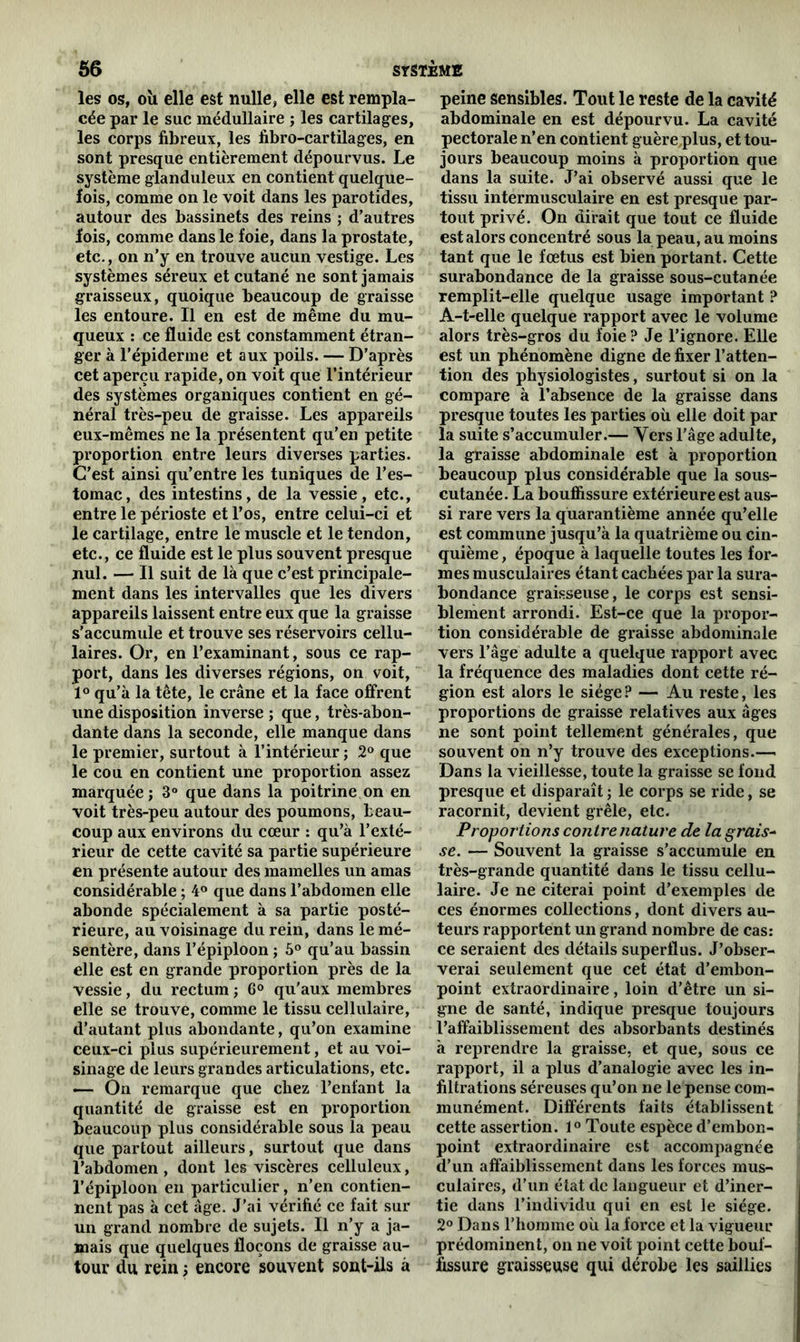 les os, oïi elle est nulle, elle est rempla- cée par le suc médullaire ; les cartilages, les corps fibreux, les fibro-cartilages, en sont presque entièrement dépourvus. Le système glanduleux en contient quelque- fois, comme on le voit dans les parotides, autour des bassinets des reins ; d’autres fois, comme dans le foie, dans la prostate, etc., on n’y en trouve aucun vestige. Les systèmes séreux et cutané ne sont jamais graisseux, quoique beaucoup de graisse les entoure. Il en est de même du mu- queux : ce fluide est constamment étran- ger à l’épiderme et aux poils. — D’après cet aperçu rapide, on voit que l’intérieur des systèmes organiques contient en gé- néral très-peu de graisse. Les appareils eux-mêmes ne la présentent qu’en petite proportion entre leurs diverses parties. C’est ainsi qu’entre les tuniques de l’es- tomac, des intestins, de la vessie, etc., entre le périoste et l’os, entre celui-ci et le cartilage, entre le muscle et le tendon, etc., ce fluide est le plus souvent presque nul. — Il suit de là que c’est principale- ment dans les intervalles que les divers appareils laissent entre eux que la graisse s’accumule et trouve ses réservoirs cellu- laires. Or, en l’examinant, sous ce rap- port, dans les diverses régions, on voit, 1° qu’à la tête, le crâne et la face offrent une disposition inverse ; que, très-abon- dante dans la seconde, elle manque dans le premier, surtout à l’intérieur ; 2° que le cou en contient une proportion assez marquée; 3° que dans la poitrine on en voit très-peu autour des poumons, beau- coup aux environs du cœur : qu’à l’exté- rieur de cette cavité sa partie supérieure en présente autour des mamelles un amas considérable ; 4° que dans l’abdomen elle abonde spécialement à sa partie posté- rieure, au voisinage du rein, dans le mé- sentère, dans l’épiploon ; 5° qu’au bassin elle est en grande proportion près de la vessie, du rectum ; 6° qu'aux membres elle se trouve, comme le tissu cellulaire, d’autant plus abondante, qu’on examine ceux-ci plus supérieurement, et au voi- sinage de leurs grandes articulations, etc. — On remarque que chez l’enfant la quantité de graisse est en proportion beaucoup plus considérable sous la peau que partout ailleurs, surtout que dans l’abdomen , dont les viscères celluleux, l’épiploon en particulier, n’en contien- nent pas à cet âge. J’ai vérifié ce fait sur un grand nombre de sujets. Il n’y a ja- mais que quelques flocons de graisse au- tour du rein ; encore souvent sont-ils à peine sensibles. Tout le reste de la cavité abdominale en est dépourvu. La cavité pectorale n’en contient guère plus, et tou- jours beaucoup moins à proportion que dans la suite. J’ai observé aussi que le tissu intermusculaire en est presque par- tout privé. On dirait que tout ce fluide est alors concentré sous la peau, au moins tant que le fœtus est bien portant. Cette surabondance de la graisse sous-cutanée remplit-elle quelque usage important ? A-t-elle quelque rapport avec le volume alors très-gros du foie? Je l’ignore. Elle est un phénomène digne de fixer l’atten- tion des physiologistes, surtout si on la compare à l’absence de la graisse dans presque toutes les parties où elle doit par la suite s’accumuler.— Vers l’âge adulte, la graisse abdominale est à proportion beaucoup plus considérable que la sous- cutanée. La bouffissure extérieure est aus- si rare vers la quarantième année qu’elle est commune jusqu’à la quatrième ou cin- quième, époque à laquelle toutes les for- mes musculaires étant cachées par la sura- bondance graisseuse, le corps est sensi- blement arrondi. Est-ce que la propor- tion considérable de graisse abdominale vers l’âge adulte a quelque rapport avec la fréquence des maladies dont cette ré- gion est alors le siège? — Au reste, les proportions de graisse relatives aux âges ne sont point tellement générales, que souvent on n’y trouve des exceptions.— Dans la vieillesse, toute la graisse se fond presque et disparaît ; le corps se ride, se racornit, devient grêle, etc. Proportions contre nature de la grais- se. — Souvent la graisse s’accumule en très-grande quantité dans le tissu cellu- laire. Je ne citerai point d’exemples de ces énormes collections, dont divers au- teurs rapportent un grand nombre de cas: ce seraient des détails superflus. J’obser- verai seulement que cet état d’embon- point extraordinaire, loin d’être un si- gne de santé, indique presque toujours l’affaiblissement des absorbants destinés à reprendre la graisse, et que, sous ce rapport, il a plus d’analogie avec les in- filtrations séreuses qu’on ne le pense com- munément. Différents faits établissent cette assertion. 1° Toute espèce d’embon- point extraordinaire est accompagnée d’un affaiblissement dans les forces mus- culaires, d’un état de langueur et d’iner- tie dans l’individu qui en est le siège. 2° Dans l’homme où la force et la vigueur prédominent, on ne voit point cette bouf- fissure graisseuse qui dérobe les saillies