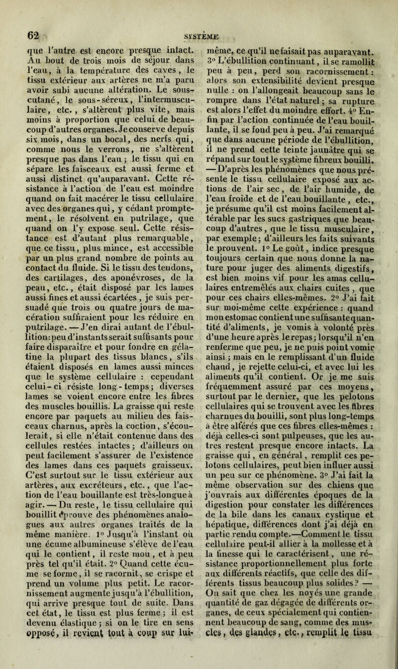 que l’autre est encore presque intact. Au bout de trois mois de séjour dans l’eau, à la température des caves, le tissu extérieur aux artères ne m’a paru avoir subi aucune altération. Le sous- cutané, le sous-séreux, l’intermuscu- laire, etc. , s’altèrent plus vite, mais moins à proportion que celui de beau- coup d’autres organes. Je conserve depuis six mois, dans un bocal, des nerfs qui, comme nous le verrons, ne s’altèrent presque pas dans l’eau ; le tissu qui en sépare les faisceaux est aussi ferme et aussi distinct qu’auparavant. Cette ré- sistance à l’action de l’eau est moindre quand on fait macérer le tissu cellulaire avec des organes qui, y cédant prompte- ment, le résolvent en putrilage, que quand on l’y expose seul. Cette résis- tance est d’autant plus remarquable, que ce tissu, plus mince, est accessible par un plus grand nombre de points au contact du fluide. Si le tissu des tendons, des cartilages, des aponévroses, de la peau, etc., était disposé par les lames aussi fines et aussi écartées , je suis per- suadé que trois ou quatre jours de ma- cération suffiraient pour les réduire en putrilage. — J’en dirai autant de l’ébul- litiompeu d’instants serait suffisants pour faire disparaître et pour fondre en géla- tine la plupart des tissus blancs, s’ils étaient disposés en lames aussi minces que le système cellulaire : cependant celui-ci résiste long-temps; diverses lames se voient encore entre les fibres des muscles bouillis. La graisse qui reste encore par paquets au milieu des fais- ceaux charnus, après la coction, s’écou- lerait , si elle n’était contenue dans des cellules restées intactes ; d’ailleurs on peut facilement s’assurer de l’existence des lames dans ces paquets graisseux. C’est surtout sur le tissu extérieur aux artères, aux excréteurs, etc., que l’ac- tion de l’eau bouillante est très-longue à agir. — Du reste, le tissu cellulaire qui bouillit éprouve des phénomènes analo- gues aux autres organes traités de la même manière. 1° Jusqu’à l’instant où une écume albumineuse s’élève de l’eau qui le contient, il reste mou , et à peu près tel qu’il était. 2° Quand cette écu- me se forme, il se racornit, se crispe et prend un volume plus petit. Le racor- nissement augmente jusqu’à l’ébullition, qui arrive presque tout de suite. Dans cet état, le tissu est plus ferme ; il est devenu élastique ; si on le tire en sens opposé, il revient tout à coup sur lui- même, ce qu’il ne faisait pas auparavant. 3° L’ébullition continuant, il se ramollit peu à peu, perd son racornissement : alors son extensibilité devient presque nulle : on l’allongeait beaucoup sans le rompre dans l’état naturel ; sa rupture est alors l’effet du moindre effort. 4° En- fin par l’action continuée de l’eau bouil- lante, il se fond peu à peu. J’ai remarqué que dans aucune période de l’ébullition, il ne prend cette teinte jaunâtre qui se répand sur tout le système fibreux bouilli. — D’après les phénomènes que nous pré- sente le tissu cellulaire exposé aux ac- tions de l’air sec, de l’air humide, de l’eau froide et de l’eau bouillante , etc., je présume qu’il est moins facilement al- térable par les sucs gastriques que beau- coup d’autres , que le tissu musculaire, par exemple ; d’ailleurs les faits suivants le prouvent. 1° Le goût, indice presque toujours certain que nous donne la na- ture pour juger des aliments digestifs, est bien moins vif pour les amas cellu- laires entremêlés aux chairs cuites , que pour ces chairs elles-mêmes. 2° J’ai fait sur moi-même cette expérience : quand mon estomac contient une suffisante quan- tité d’aliments, je vomis à volonté près d’une heure après le repas; lorsqu’il n’en renferme que peu, je ne puis point vomir ainsi ; mais en le remplissant d’un fluide chaud, je rejette celui-ci, et avec lui les aliments qu’il contient. Or je me suis fréquemment assuré par ces moyens, surtout par le dernier, que les pelotons cellulaires qui se trouvent avec les fibres charnues du bouilli, sont plus long-temps à être altérés que ces fibres elles-mêmes : déjà celles-ci sont pulpeuses, que les au- tres restent presque encore intacts. La graisse qui, en général, remplit ces pe- lotons cellulaires, peut bien influer aussi un peu sur ce phénomène. 3° J’ai fait la même observation sur des chiens que j’ouvrais aux différentes époques de la digestion pour constater les différences de la bile dans les canaux cystique et hépatique, différences dont j’ai déjà en partie rendu compte.—Comment le tissu cellulaire peut-il allier à la mollesse et à la finesse qui le caractérisent, une ré- sistance proportionnellement plus forte aux différents réactifs, que celle des dif- férents tissus beaucoup plus solides ? — On sait que chez les noyés une grande quantité de gaz dégagée de différents or- ganes, de ceux spécialement qui contien- nent beaucoup de sang, comme des mus- cles , des glandes, etc., remplit le tissu