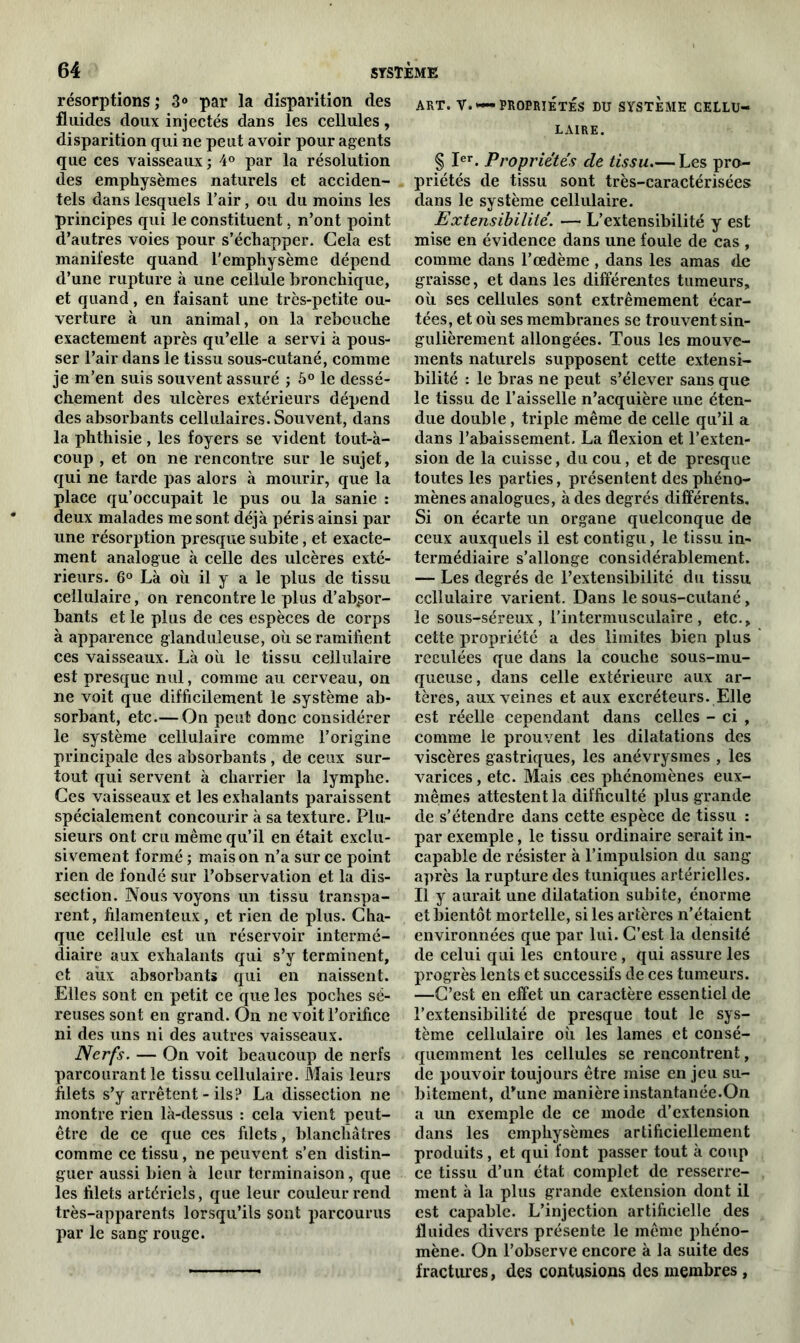 résorptions; 3° par la disparition des fluides doux injectés dans les cellules, disparition qui ne peut avoir pour agents que ces vaisseaux; 4° par la résolution des emphysèmes naturels et acciden- tels dans lesquels l’air, ou du moins les principes qui le constituent, n’ont point d’autres voies pour s’échapper. Cela est manifeste quand l'emphysème dépend d’une rupture à une cellule bronchique, et quand, en faisant une très-petite ou- verture à un animal, on la rebouche exactement après qu’elle a servi à pous- ser l’air dans le tissu sous-cutané, comme je m’en suis souvent assuré ; 5° le dessè- chement des ulcères extérieurs dépend des absorbants cellulaires. Souvent, dans la phthisie, les foyers se vident tout-à- coup , et on ne rencontre sur le sujet, qui ne tarde pas alors à mourir, que la place qu’occupait le pus ou la sanie : deux malades me sont déjà péris ainsi par une résorption presque subite, et exacte- ment analogue à celle des ulcères exté- rieurs. 6° Là où il y a le plus de tissu cellulaire, on rencontre le plus d’absor- bants et le plus de ces espèces de corps à apparence glanduleuse, où se ramifient ces vaisseaux. Là où le tissu cellulaire est presque nul, comme au cerveau, on ne voit que difficilement le système ab- sorbant, etc.— On peut donc considérer le système cellulaire comme l’origine principale des absorbants, de ceux sur- tout qui servent à charrier la lymphe. Ces vaisseaux et les exhalants paraissent spécialement concourir à sa texture. Plu- sieurs ont cru même qu’il en était exclu- sivement formé ; maison n’a sur ce point rien de fondé sur l’observation et la dis- section. Nous voyons un tissu transpa- rent, filamenteux, et rien de plus. Cha- que cellule est un réservoir intermé- diaire aux exhalants qui s’y terminent, et aux absorbants qui en naissent. Elles sont en petit ce que les poches sé- reuses sont en grand. On ne voit l’orifice ni des uns ni des autres vaisseaux. Nerfs. — On voit beaucoup de nerfs parcourant le tissu cellulaire. Mais leurs filets s’y arrêtent - ils? La dissection ne montre rien là-dessus : cela vient peut- être de ce que ces filets, blanchâtres comme ce tissu, ne peuvent s’en distin- guer aussi bien à leur terminaison, que les filets artériels, que leur couleur rend très-apparents lorsqu’ils sont parcourus par le sang rouge. ART. V. *— PROPRIÉTÉS DU SYSTEME CELLU- LAIRE. § Ier. Propriétés de tissu Les pro- priétés de tissu sont très-caractérisées dans le système cellulaire. Extensibilité. — L’extensibilité y est mise en évidence dans une foule de cas , comme dans l’œdème , dans les amas de graisse, et dans les différentes tumeurs, où ses cellules sont extrêmement écar- tées, et où ses membranes se trouvent sin- gulièrement allongées. Tous les mouve- ments naturels supposent cette extensi- bilité : le bras ne peut s’élever sans que le tissu de l’aisselle n’acquière une éten- due double , triple même de celle qu’il a dans l’abaissement. La flexion et l’exten- sion de la cuisse, du cou, et de presque toutes les parties, présentent des phéno- mènes analogues, à des degrés différents. Si on écarte un organe quelconque de ceux auxquels il est contigu, le tissu in- termédiaire s’allonge considérablement. — Les degrés de l’extensibilité du tissu cellulaire varient. Dans le sous-cutané, le sous-séreux, P intermusculaire , etc., cette propriété a des limites bien plus reculées que dans la couche sous-mu- queuse , dans celle extérieure aux ar- tères, aux veines et aux excréteurs. Elle est réelle cependant dans celles - ci , comme le prouvent les dilatations des viscères gastriques, les anévrysmes , les varices, etc. Mais ces phénomènes eux- mêmes attestent la difficulté plus grande de s’étendre dans cette espèce de tissu : par exemple, le tissu ordinaire serait in- capable de résister à l’impulsion du sang après la rupture des tuniques artérielles. Il y aurait une dilatation subite, énorme et bientôt mortelle, si les artères n’étaient environnées que par lui. C’est la densité de celui qui les entoure , qui assure les progrès lents et successifs de ces tumeurs. —C’est en effet un caractère essentiel de l’extensibilité de presque tout le sys- tème cellulaire où les lames et consé- quemment les cellules se rencontrent, de pouvoir toujours être mise en jeu su- bitement, d'une manière instantanée.On a un exemple de ce mode d’extension dans les emphysèmes artificiellement produits, et qui font passer tout à coup ce tissu d’un état complet de resserre- ment à la plus grande extension dont il est capable. L’injection artificielle des fluides divers présente le même phéno- mène. On l’observe encore à la suite des fractures, des contusions des membres,