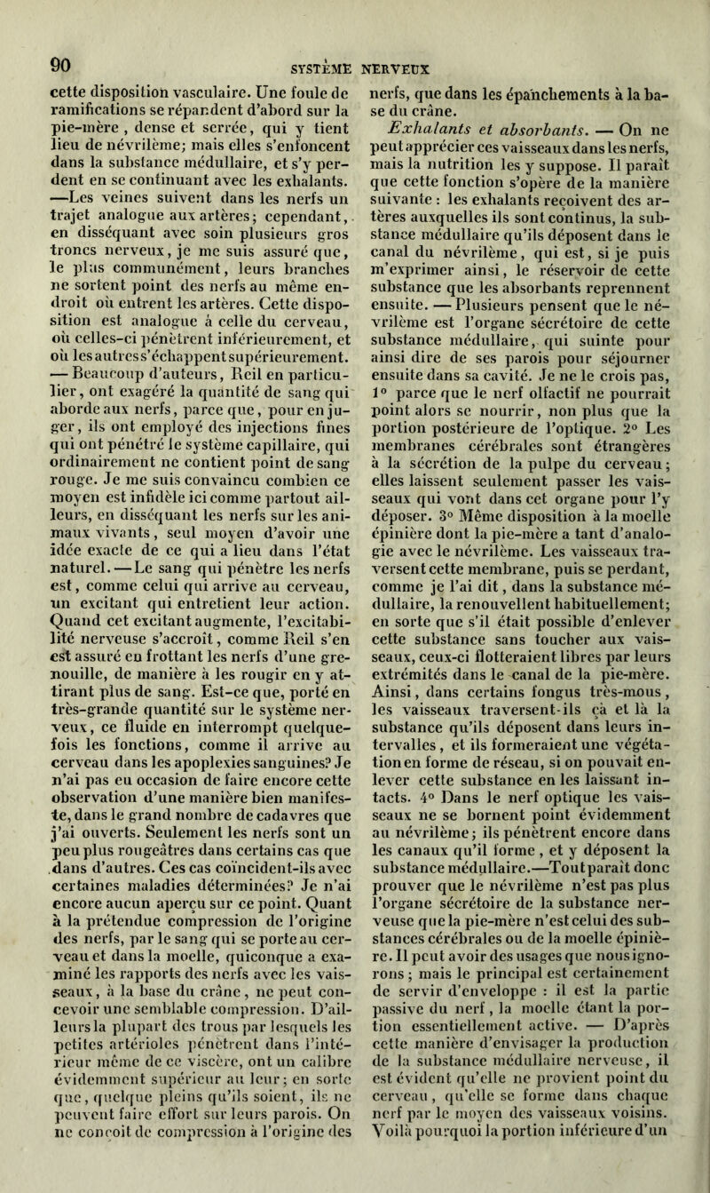 cette disposition vasculaire. Une foule de ramifications se répandent d’abord sur la pie-mère , dense et serrée, qui y tient lieu de névrilème; mais elles s’enfoncent dans la substance médullaire, et s’y per- dent en se continuant avec les exhalants. —Les veines suivent dans les nerfs un trajet analogue aux artères; cependant, en disséquant avec soin plusieurs gros troncs nerveux, je me suis assuré que, le plus communément, leurs branches ne sortent point des nerfs au même en- droit où entrent les artères. Cette dispo- sition est analogue à celle du cerveau, où celles-ci pénètrent inférieurement, et où lesautress’échappent supérieurement. — Beaucoup d’auteurs, Reil en particu- lier, ont exagéré la quantité de sang qui aborde aux nerfs, parce que, pour en ju- ger, ils ont employé des injections fines qui ont pénétré le système capillaire, qui ordinairement ne contient point de sang rouge. Je me suis convaincu combien ce moyen est infidèle ici comme partout ail- leurs, en disséquant les nerfs sur les ani- maux vivants, seul moyen d’avoir une idée exacte de ce qui a lieu dans l’état naturel. — Le sang qui pénètre les nerfs est, comme celui qui arrive au cerveau, un excitant qui entretient leur action. Quand cet excitant augmente, l’excitabi- lité nerveuse s’accroît, comme Reil s’en est assuré en frottant les nerfs d’une gre- nouille, de manière à les rougir en y at- tirant plus de sang. Est-ce que, porté en très-grande quantité sur le système ner- veux, ce fluide en interrompt quelque- fois les fonctions, comme il arrive au cerveau dans les apoplexies sanguines? Je n’ai pas eu occasion de faire encore cette observation d’une manière bien manifes- te, dans le grand nombre de cadavres que j’ai ouverts. Seulement les nerfs sont un peu plus rougeâtres dans certains cas que dans d’autres. Ces cas coïncident-ils avec certaines maladies déterminées? Je n’ai encore aucun aperçu sur ce point. Quant à la prétendue compression de l’origine des nerfs, par le sang qui se porte au cer- veau et dans la moelle, quiconque a exa- miné les rapports des nerfs avec les vais- seaux , à la base du crâne, ne peut con- cevoir une semblable compression. D’ail- leurs la plupart des trous par lesquels les petites artérioles pénètrent dans l’inté- rieur même de ce viscère, ont un calibre évidemment supérieur au leur; en sorte que, quelque pleins qu’ils soient, ils ne peuvent faire effort sur leurs parois. On ne conçoit de compression à l’origine des nerfs, que dans les épanchements à la ba- se du crâne. Exhalants et absorbants. — On ne peut apprécier ces vaisseaux dans les nerfs, mais la nutrition les y suppose. Il paraît que cette fonction s’opère de la manière suivante : les exhalants reçoivent des ar- tères auxquelles ils sont continus, la sub- stance médullaire qu’ils déposent dans le canal du névrilème, qui est, si je puis m’exprimer ainsi, le réservoir de cette substance que les absorbants reprennent ensuite. — Plusieurs pensent que le né- vrilème est l’organe sécrétoire de cette substance médullaire, qui suinte pour ainsi dire de ses parois pour séjourner ensuite dans sa cavité. Je ne le crois pas, 1° parce que le nerf olfactif ne pourrait point alors se nourrir, non plus que la portion postérieure de l’optique. 2° Les membranes cérébrales sont étrangères à la sécrétion de la pulpe du cerveau ; elles laissent seulement passer les vais- seaux qui vont dans cet organe pour l’y déposer. 3° Même disposition à la moelle épinière dont la pie-mère a tant d’analo- gie avec le névrilème. Les vaisseaux tra- versent cette membrane, puis se perdant, comme je l’ai dit, dans la substance mé- dullaire, la renouvellent habituellement; en sorte que s’il était possible d’enlever cette substance sans toucher aux vais- seaux, ceux-ci flotteraient libres par leurs extrémités dans le canal de la pie-mère. Ainsi, dans certains fongus très-mous , les vaisseaux traversent-ils çà et là la substance qu’ils déposent dans leurs in- tervalles , et ils formeraient une végéta- tion en forme de réseau, si on pouvait en- lever cette substance en les laissant in- tacts. 4° Dans le nerf optique les vais- seaux ne se bornent point évidemment au névrilème ; ils pénètrent encore dans les canaux qu’il forme , et y déposent la substance médullaire.—Toutparait donc prouver que le névrilème n’est pas plus l’organe sécrétoire de la substance ner- veuse que la pie-mère n’est celui des sub- stances cérébrales ou de la moelle épiniè- re . Il peut avoir des usages que nous igno- rons ; mais le principal est certainement de servir d’enveloppe : il est la partie passive du nerf , la moelle étant la por- tion essentiellement active. — D’après cette manière d’envisager la production de la substance médullaire nerveuse, il est évident qu’elle ne provient point du cerveau , qu’elle se forme dans chaque nerf par le moyen des vaisseaux voisins. Voilà pourquoi la portion inférieure d’un