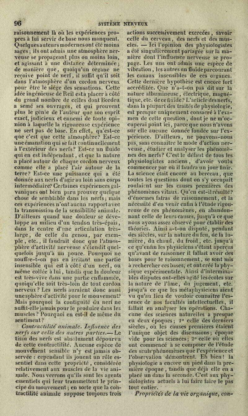 raisonnement là où les expériences pro- pres à lui servir de base nous manquent. Quelques auteurs modernes ont été moins sages ; ils ont admis une atmosphère ner- veuse se propageant plus ou moins loin, et agissant à une distance déterminée ; de manière que, quoiqu’un organe ne reçoive point de nerf, il suffit qu'il soit dans l’atmosphère d’un cordon nerveux pour être le siège des sensations. Cette idée ingénieuse de Reil esta placer à côté du grand nombre de celles dont Bordeu a semé ses ouvrages, et qui prouvent plus le génie de l’auteur que son esprit exact, judicieux et ennemi de toute opi- nion à laquelle la rigoureuse expérience ne sert pas de base. En effet, qu’est-ce que c’est que cette atmosphère? Est-ce une émanation qui se fait continuellement à l’extérieur des nerfs? Est-ce un fluide qui en est indépendant, et que la nature a placé autour de chaque cordon nerveux comme elle a placé l’air autour de la terre? Est-ce une puissance qui a été donnée aux nerfs d’agir au loin sans corps intermédiaire? Certaines expériences gal- vaniques ont bien paru prouver quelque chose de semblable dans les nerfs ; mais ces expériences n’ont aucun rapport avec la transmission de la sensibilité animale. D’ailleurs quand une douleur se déve- loppe au milieu d’un tendon très-épais, dans le centre d’une articulation très- large , de celle du genou, par exem- ple , etc., il faudrait donc que l’atmos- phère d’activité nerveuse s’étendit quel- quefois jusqu’à un pouce. Pourquoi ne souffre-t-on pas en irritant une partie insensible qui est à côté d’un nerf, ou même collée à lui, tandis que la douleur est très-vive dans une partie enflammée, quoiqu’elle soit très-loin de tout cordon nerveux ? Les nerfs auraient donc aussi une sphère d’activité pour le mouvement? Mais pourquoi la contiguité du nerf ne suffit-elle jamais pour le produire dans les muscles? Pourquoi en est-il de même du sentiment? Contractilité animale. Injluènce des nerfs sur celle des autres parties.— Le tissu des nerfs est absolument dépourvu de cette contractilité. Aucune espèce de mouvement sensible n’y est jamais ob- servée : cependant ils jouent un rôle es- sentiel dans cette propriété , considérée relativement aux muscles de la vie ani- male. Nous verrons qu’ils sont les agents essentiels qui leur transmettent le prin- cipe du mouvement ; en sorte que la coh- tractilité animale suppose toujours trois actions successivement exercées , savoir celle du cerveau, des nerfs et des mus- cles. — Ici l’opinion des physiologistes a été singulièrement partagée sur la ma- nière dont l’influence nerveuse se pro- page. Les uns ont admis une espèce de vibration, les autres un fluide parcourant les canaux insensibles de ces organes. Cette dernière hypothèse est encore fort accréditée. Que n’a-t-on pas dit sur la nature albumineuse, électrique, magné- tique, etc. de ce fluide? L’article desnerfs, dans la plupart des traités de physiologie, est presque uniquement consacré à l’exa- men de cette question, dont je ne m’oc- cuperai point ici, parce que nous n’avons sur elle aucune donnée fondée sur l’ex- périence. D’ailleurs, ne pouvons-nous pas, sans connaître le mode d’action ner- veuse , étudier et analyser les phénomè- nes des nerfs? C’est le défaut de tous les physiologistes anciens, d’avoir voulu commencer par où il faudra un jour finir. La science était encore au berceau, que toutes les questions dont on s’y occupait roulaient sur les causes premières des phénomènes vitaux. Qu’en est-il résulté? d’énormes fatras de raisonnement, et la nécessité d’en venir enftn à l’étude rigou- reuse de ces phénomènes, en abandon- nant celle de leurs causes, jusqu’à ce que nous ayons assez observé pour établir des théories. Ainsi a-t-on disputé, pendant des siècles, sur la nature du feu, de la lu- mière, du chaud, du froid, etc. jusqu’à ce qu’enfln les physiciens s’étant aperçus qu’avant de raisonner il fallait avoir des bases pour le raisonnement, se sont mis à rechercher ces bases, et ont créé la phy- sique expérimentale. Ainsi d’intermina- bles disputes ont-elles agité les écoles sur la nature de l’âme, du jugement, etc. jusqu’à ce que les métaphysiciens aient vu qu’au lieu de vouloir connaître l’es- sence de nos facultés intellectuelles, il fallait en analyser les opérations. Cha- cune des sciences naturelles a presque eu deux époques; 1° celle des derniers siècles, où les causes premières étaient l’unique objet des discussions; époque vide pour les sciences; 2° celle où elles ont commencé à se composer de l’étude des seuls’phénomènes que l’expérience et l’observation démontrent. Eh bien ! la physiologie a encore un pied dans la pre- mière époque , tandis que déjà elle en a placé un dans la seconde. C’est aux phy- siologistes actuels à lui faire faire le pas tout entier. Propriétés de la vie organique, con-