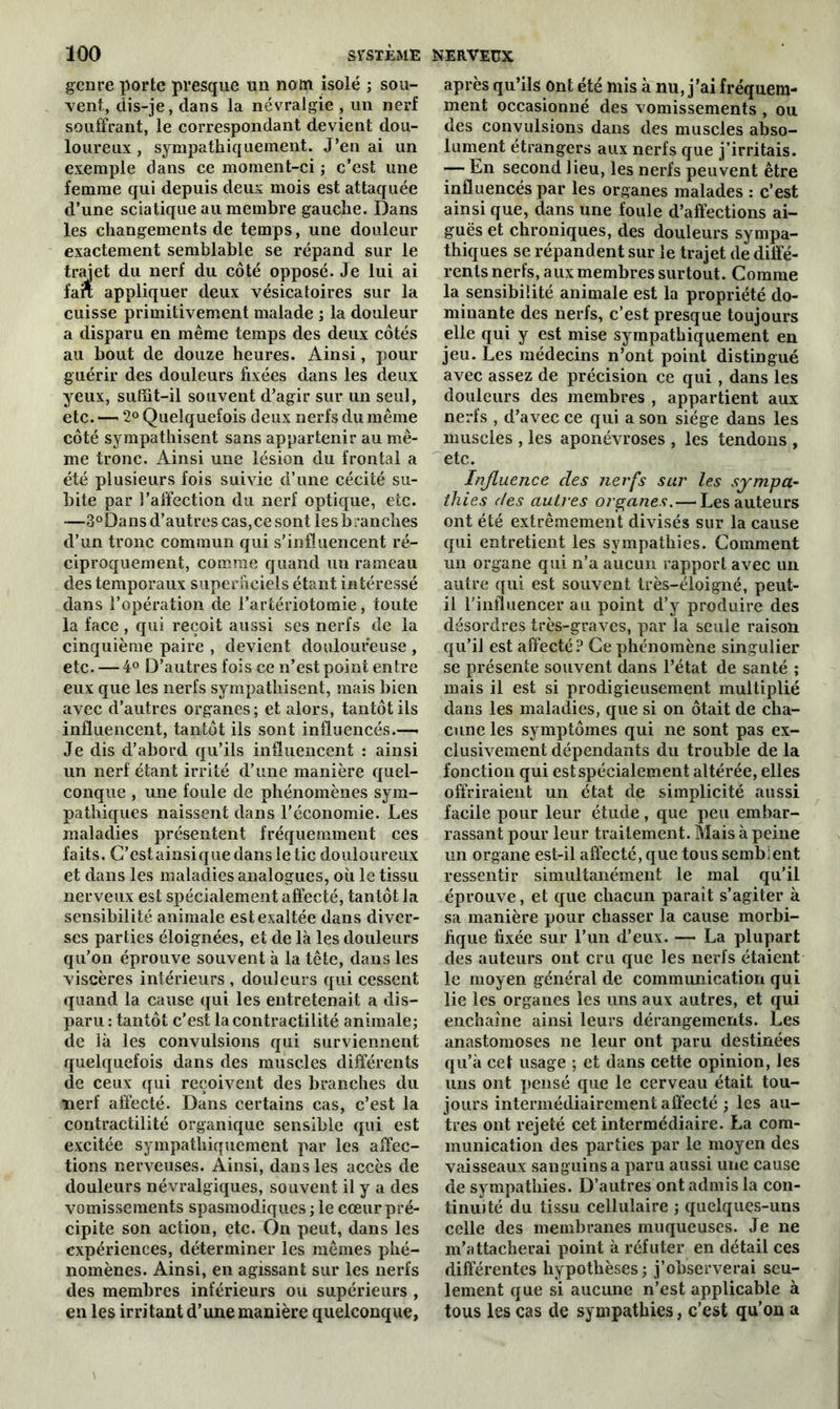 genre porte presque un nom isolé ; sou- vent, dis-je, dans la névralgie , un nerf souffrant, le correspondant devient dou- loureux , sympathiquement. J’en ai un exemple clans ce moment-ci ; c’est une femme qui depuis deux mois est attaquée d’une sciatique au membre gauche. Dans les changements de temps, une douleur exactement semblable se répand sur le trajet du nerf du côté opposé. Je lui ai fart appliquer deux vésicatoires sur la cuisse primitivement malade ; la douleur a disparu en même temps des deux côtés au bout de douze heures. Ainsi, pour guérir des douleurs fixées dans les deux yeux, suffit-il souvent d’agir sur un seul, etc. 2° Quelquefois deux nerfs du même côté sympathisent sans appartenir au mê- me tronc. Ainsi une lésion du frontal a été plusieurs fois suivie d’une cécité su- bite par l’alïection du nerf optique, etc. -—3°Dans d’autres cas,cesontlesbranches d’un tronc commun qui s’influencent ré- ciproquement, comme quand un rameau des temporaux superficiels étant intéressé dans l’opération de l’artériotomie, toute la face, qui reçoit aussi ses nerfs de la cinquième paire , devient douloureuse , etc. — 4° D’autres fois ce n’est point entre eux que les nerfs sympathisent, mais bien avec d’autres organes; et alors, tantôt ils influencent, tantôt ils sont influencés.—- Je dis d’abord qu’ils influencent : ainsi un nerf étant irrité d’une manière quel- conque , une foule de phénomènes sym- pathiques naissent dans l’économie. Les maladies présentent fréquemment ces faits. G’estainsiquedansletic douloureux et dans les maladies analogues, où le tissu nerveux est spécialement affecté, tantôt la sensibilité animale est exaltée dans diver- ses parties éloignées, et de là les douleurs qu’on éprouve souvent à la tête, dans les viscères intérieurs , douleurs qui cessent quand la cause qui les entretenait a dis- paru : tantôt c’est la contractilité animale; de là les convulsions qui surviennent quelquefois dans des muscles différents de ceux qui reçoivent des branches du nerf affecté. Dans certains cas, c’est la contractilité organique sensible qui est excitée sympathiquement par les affec- tions nerveuses. Ainsi, dans les accès de douleurs névralgiques, souvent il y a des vomissements spasmodiques ; le cœur pré- cipite son action, etc. On peut, dans les expériences, déterminer les mêmes phé- nomènes. Ainsi, en agissant sur les nerfs des membres inférieurs ou supérieurs , en les irritant d’une manière quelconque, après qu’ils ont été mis à nu, j’ai fréquem- ment occasionné des vomissements , ou des convulsions dans des muscles abso- lument étrangers aux nerfs que j’irritais. — En second lieu, les nerfs peuvent être influencés par les organes malades : c’est ainsi que, dans une foule d’affections ai- guës et chroniques, des douleurs sympa- thiques se répandent sur le trajet de diffé- rents nerfs, aux membres surtout. Comme la sensibilité animale est la propriété do- minante des nerfs, c’est presque toujours elle qui y est mise sympathiquement en jeu. Les médecins n’ont point distingué avec assez de précision ce qui, dans les douleurs des membres , appartient aux nerfs , d’avec ce qui a son siège dans les muscles , les aponévroses , les tendons , etc. Influence des nerfs sur les sympa- thies des autres organes.— Les auteurs ont été extrêmement divisés sur la cause qui entretient les sympathies. Comment un organe qui n’a aucun rapport avec un autre qui est souvent très-éloigné, peut- il l’influencer au point d’y produire des désordres très-graves, par la seule raison qu’il est affecté? Ce phénomène singulier se présente souvent dans l’état de santé ; mais il est si prodigieusement multiplié dans les maladies, que si on ôtait de cha- cune les symptômes qui ne sont pas ex- clusivement dépendants du trouble de la fonction qui est spécialement altérée, elles offriraient un état de simplicité aussi facile pour leur étude, que peu embar- rassant pour leur traitement. Mais à peine un organe est-il affecté, que tous semblent ressentir simultanément le mal qu’il éprouve, et que chacun paraît s’agiter à sa manière pour chasser la cause morbi- fique fixée sur l’un d’eux. — La plupart des auteurs ont cru que les nerfs étaient le moyen général de communication qui lie les organes les uns aux autres, et qui enchaîne ainsi leurs dérangements. Les anastomoses ne leur ont paru destinées qu’à cet usage ; et dans cette opinion, les uns ont pensé que le cerveau était tou- jours intermédiairement affecté ; les au- tres ont rejeté cet intermédiaire. La com- munication des parties par le moyen des vaisseaux sanguins a paru aussi une cause de sympathies. D’autres ont admis la con- tinuité du tissu cellulaire ; quelques-uns celle des membranes muqueuses. Je ne m’attacherai point à réfuter en détail ces différentes hypothèses; j’observerai seu- lement que si aucune n’est applicable à tous les cas de sympathies, c’est qu’on a