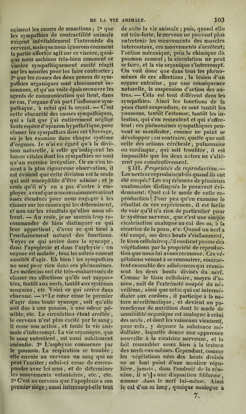 agissent les causes de sensations ; 2° que les sympathies de contractilité animale exigent inévitablement l’intermède du cerveau, maisquenous ignorons comment la partie affeetée agit sur ce viscère, quoi- que nous sachions très-bien comment ce viscère sympathiquement excité réagit sur les muscles pour les faire contracter ; 3° que les causes des deux genres de sym- pathies organiques sont absolument in- connues, et qu’un voile épais recouvre les agents de communication qui lient, dans ce cas, l’organe d’où part l’influence sym- pathique , à celui qui la reçoit. — C’est cette obscurité des causes sympathiques, qui a fait que j’ai entièrement négligé toute espèce d’opinion hypothétique,pour classer les sympathies dans cet Ouvrage, où je les examine dans chaque système d’organes. Je n’ai eu égard qu’à la divi- sion naturelle, à celle qu’indiquent les forces vitales dont les sympathies ne sont qu’un exercice irrégulier. Or en s’en te- nant à la plus rigoureuse observation, il est évident que cette division est la seule qui soit susceptible d’être admise ; et je crois qu’il n’y en a pas d’autre à em- ployer, avant que nos connaissances soient assez étendues pour nous engager à les classer sur les causes qui les déterminent, et non sur les résultats qu’elles nous of- frent. — Au reste, je ne saurais trop re- commander de bien distinguer ce qui leur appartient, d'avec ce qui tient à l’enchaînement naturel des fonctions. Voyez ce qui arrive dans la syncope , dans l’apoplexie et dans l’asphyxie : un organe est malade, tous les autres cessent aussitôt d’agir. Eh bien ! les sympathies ne sont pour rien dans ces phénomènes. Les médecins ont été très-embarrassés de classer ces affections qu’ils ont rappor- tées, tantôt aux nerfs, tantôt aux systèmes sanguins, etc. Voici ce qui arrive dans chacune. —• l°Le cœur cesse le premier d’agir dans toute syncope , soit qu’elle soit due à une passion, à une odeur pé- nible, etc. La circulation étant arrêtée , le cerveau n’est plus excité par le sang ; il cesse son action , et toute la vie ani- male s’interrompt. La vie organique, que le sang entretient, est aussi subitement anéantie. 2° L’asphyxie commence par le poumon. La respiration se trouble ; elle envoie au cerveau un sang qui ne peut l’exciter ; celui-ci cesse de corres- pondre avec les sens , et de déterminer les mouvements volontaires , etc., etc. 3° C’est au cerveau que l’apoplexie a son premier siège -, aussi interrompt-elle tout de suite la vie animale ; puis, quand elle est très-forte, le cerveau ne pouvant plus entretenir les mouvements des muscles intercostaux, ces mouvements s’arrêtent; l’action mécanique, puis la chimique du poumon cessent ; la circulation ne peut se faire, et la vie organique s’interrompt. On voit donc que dans tous les phéno- mènes de ces affections , la lésion d’un organe entraîne , par une conséquence naturelle, la suspension d’action des au- tres. — Cela est tout différent dans les sympathies. Ainsi les fonctions de la peau étant suspendues, ce sont tantôt les poumons, tantôt l’estomac, tantôt les in- testins, qui s’en ressentent et qui s’affec- tent : ces phénomènes sympathiques peu- vent se manifester, comme ne point se développer ; au contraire, quelle que soit celle des actions cérébrale , pulmonaire ou cardiaque, qui soit troublée, il est impossible que les deux autres ne s’altè- rent pas consécutivement. §111. Propriétés de reproduction.— Les nerfs se reproduisent-ils quand ils ont été coupés? Les expériences de plusieurs anatomistes distingués le prouvent évi- demment. Quel est le mode de cette re- production? Pour peu qu’on examine le résultat de ces expériences, il est facile de voir qu’il n’a rien de particulier pour le système nerveux, que c’est une simple cicatrisation analogue au cal des os, à la cicatrice de la peau, e’c. Quand un nerf a été coupé, ses deux bouts s’enfîamment, le tissu cellulaire qu’il contient pousse des végétations par la propriété de reproduc- tion que nous lui avons reconnue. Gcs vé- gétations venant à se rencontrer, contrac- tent ensemble des adhérences qui réunis- sent les deux bouts divisés du nerf. Gomme le tissu cellulaire, moyen d’u- nion , naît de l’extrémité coupée du né- vrilème, ainsi que celui qui est intermé- diaire aux cordons, il participe à la na- ture névrilématique, et devient un pa- renchyme de nutrition dont le mode de sensibilité organique est analogue à celui des nerfs , et dont les vaisseaux viennent, pour cela, y déposer la substance mé- dullaire , laquelle donne une apparence nouvelle à la cicatrice nerveuse, et la fait ressembler assez bien à la texture des nerfs eux-mêmes. Cependant, comme les végétations nées des bouts divisés ne se font point d’une manière régu- lière, jamais, dans l’endroit de la réu- nion, il n’\Jaune disposition filiforme, comme .dans le nerf lui-même. Ainsi le cal d’uu os long, quoique analogue à 7.