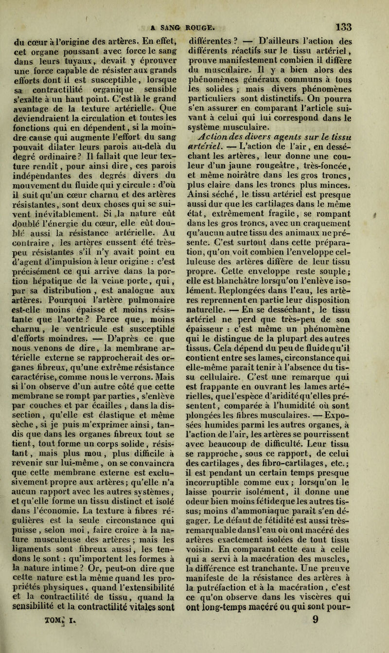 I A SANG ROUGE. du cœur à l’origine des artères. En effet, cet organe poussant avec force le sang dans leurs tuyaux, devait y éprouver une force capable de résister aux grands efforts dont il est susceptible, lorsque sa contractilité organique sensible s’exalte à un haut point. C’est là le grand avantage de la texture artérielle. Que deviendraient la circulation et toutes les fonctions qui en dépendent, si la moin- dre cause qui augmente l’effort du sang pouvait dilater leurs parois au-delà du degré ordinaire ? Il fallait que leur tex- ture rendît, pour ainsi dire, ces parois indépendantes des degrés divers du mouvement du fluide qui y circule : d’où il suit qu’un cœur charnu et des artères résistantes, sont deux choses qui se sui- vent inévitablement. Si ,1a nature eut doublé l’énergie du cœur, elle eût dou- blé aussi la résistance artérielle. Au contraire, les artères eussent été très- peu résistantes s’il n’y avait point eu d’agent d’impulsion à leur origine : c’est précisément ce qui arrive dans la por- tion hépatique de la veine porte, qui, par sa distribution , est analogue aux artères. Pourquoi l’artère pulmonaire est-elle moins épaisse et moins résis- tante que l’aorte? Parce que, moins charnu, le ventricule est susceptible d’efforts moindres. — D’après ce que nous venons de dire, la membrane ar- térielle externe se rapprocherait des or- ganes fibreux, qu’une extrême résistance caractérise, comme nous le verrons. Mais si l’on observe d’un autre côté que cette membrane se rompt par parties, s’enlève par couches et par écailles , dans la dis- section , qu’elle est élastique et même sèche , si je puis m’exprimer ainsi, tan- dis que dans les organes fibreux tout se tient, tout forme un corps solide , résis- tant , mais plus mou, plus difficile à revenir sur lui-même , on se convaincra que cette membrane externe est exclu- sivement propre aux artères ; qu’elle n’a aucun rapport avec les autres systèmes, et qu’elle forme un tissu distinct et isolé dans l’économie. La texture à fibres ré- gulières est la seule circonstance qui puisse , selon moi, faire croire à la na- ture musculeuse des artères ; mais les ligaments sont fibreux aussi, les ten- dons le sont : qu’importent les formes à la nature intime ? Or, peut-on dire que cette nature est la même quand les pro- priétés physiques, quand l'extensibilité et la contractilité de tissu, quand la sensibilité et la contractilité vitales sont TOM* i. 3 133 différentes ? — D’ailleurs l’action des différents réactifs sur le tissu artériel, prouve manifestement combien il diffère du musculaire. Il y a bien alors des phénomènes généraux communs à tous les solides ; mais divers phénomènes particuliers sont distinctifs. On pourra s’en assurer en comparant l’article sui- vant à celui qui lui correspond dans le système musculaire. Action des divers agents sur le tissu artériel. — L’action de l’air, en dessé- chant les artères, leur donne une cou- leur d’un jaune rougeâtre, très-foncée, et même noirâtre dans les gros troncs, plus claire dans les troncs plus minces. Ainsi séché, le tissu artériel est presque aussi dur que les cartilages dans le même état, extrêmement fragile, se rompant dans les gros troncs, avec un craquement qu’aucun autre tissu des animaux ne pré- sente. C’est surtout dans cette prépara- tion, qu’on voit combien l’enveloppe cel- luleuse des artères diffère de leur tissu propre. Cette enveloppe reste souple ; elle est blanchâtre lorsqu’on l’enlève iso- lément. Replongées dans l’eau, les artè- res reprennent en partie leur disposition naturelle. —En se desséchant, le tissu artériel ne perd que très-peu de son épaisseur : c’est même un phénomène qui le distingue de la plupart des autres tissus. Cela dépend du peu de fluide qu’il contient entre ses lames, circonstance qui elle-même paraît tenir à l’absence du tis- su cellulaire. C’est une remarque qui est frappante en ouvrant les lames arté- rielles, que l’espèce d’aridité qu’elles pré- sentent , comparée à l’humidité où sont plongées les fibres musculaires. — Expo- sées humides parmi les autres organes, à l’action de l’air, les artères se pourrissent avec beaucoup de difficulté. Leur tissu se rapproche, sous ce rapport, de celui des cartilages, des fibro-cartilages, etc.; il est pendant un certain temps presque incorruptible comme eux ; lorsqu’on le laisse pourrir isolément, il donne une odeur bien moins fétide que les autres tis- sus; moins d’ammoniaque paraît s’en dé- gager. Le défaut de fétidité est aussi très- remarquable dans l’eau où ont macéré des artères exactement isolées de tout tissu voisin. En comparant cette eau à celle qui a servi à la macération des muscles, la différence est tranchante. Une preuve manifeste de la résistance des artères à la putréfaction et à la macération, c’est ce qu’on observe dans les viscères qui ont long-temps macéré ou qui sont pour- 9