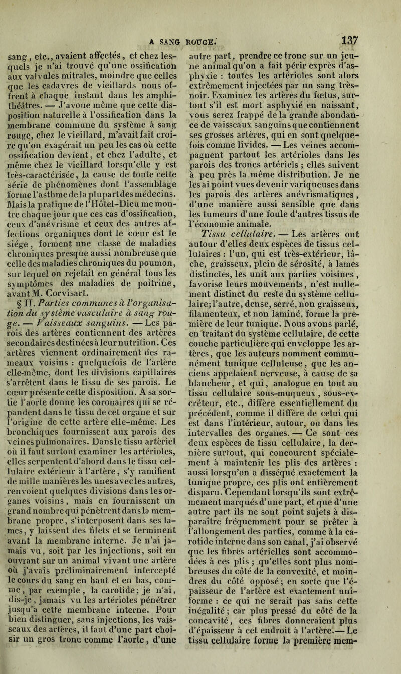 sang, etc., avaient affectés, et chez les- quels je n’ai trouvé qu’une ossification aux valvules mitrales, moindre que celles que les cadavres de vieillards nous of- frent à chaque instant dans les amphi- théâtres. — J’avoue même que cette dis- position naturelle à l’ossification dans la membrane commune du système à sang rouge, chez le vieillard, m’avait fait croi- re qu’on exagérait un peu les cas où cette ossification devient, et chez l’adulte, et même chez le vieillard lorsqu’elle y est très-caractérisée, la cause de toute cette série de phénomènes dont l’assemblage forme l’asthme de la plupart des médecins. Mais la pratique de l’Hôtel-Dieu me mon- tre chaque jour que ces cas d’ossification, ceux d’anévrisme et ceux des autres af- fections organiques dont le cœur est le siège, forment une classe de maladies chroniques presque aussi nombreuse que celle des maladies chroniques du poumon, sur lequel on rejetait en général tous les symptômes des maladies de poitrine, avant M. Gorvisari. § II. Parties communes a Vorganisa- tion du système vasculaire à sang rou- ge. — Vaisseaux sanguins. —Les pa- rois des artères contiennent des artères secondaires destinées àleur nutrition. Ces artères viennent ordinairement des ra- meaux voisins : quelquefois de l’artère elle-même, dont les divisions capillaires s’arrêtent dans le tissu de ses parois. Le cœur présente cette disposition. A sa sor- tie l’aorte donne les coronaires qui se ré- pandent dans le tissu de cet organe et sur l’origine de cette artère elle-même. Les bronchiques fournissent aux parois des veinespulmonaires. Dansle tissu artériel où il faut surtout examiner les artérioles, elles serpentent d’abord dans le tissu cel- lulaire extérieur à l’artère, s’y ramifient de mille manières les unes avec les autres, renvoient quelques divisions dans les or- ganes voisins, mais en fournissent un grand nombre qui pénètrent dans la mem- brane propre, s’interposent dans ses la- mes, y laissent des filets et se terminent avant la membrane interne. Je n’ai ja- mais vu, soit par les injections, soit en ouvrant sur un animal vivant une artère où j’avais préliminairement intercepté le cours du sang en haut et en bas, com- me, par exemple, la carotide; je n’ai, dis-je , jamais vu les artérioles pénétrer jusqu’à cette membrane interne. Pour bien distinguer, sans injections, les vais- seaux des artères, il faut d’une part choi- sir un gros tronc comme l’aorte, d’une 137 autre part, prendre ce tronc sur un jeu- ne animal qu’on a fait périr exprès d’as- phyxie : toutes les artérioles sont alors extrêmement injectées par un sang très- noir. Examinez les artères du fœtus, sur- tout s’il est mort asphyxié en naissant, vous serez frappé de la grande abondan- ce de vaisseaux sanguins que contiennent ses grosses artères, qui en sont quelque- fois comme livides. — Les veines accom- pagnent partout les artérioles dans les parois des troncs artériels ; elles suivent à peu près la même distribution. Je ne les ai point vues devenir variqueuses dans les parois des artères anévrismatiques, d’une manière aussi sensible que dans les tumeurs d’une foule d’autres tissus de l’économie animale. Tissu cellulaire. — Les artères ont autour d’elles deux espèces de tissus cel- lulaires : l’un, qui est très-extérieur, lâ- che, graisseux, plein de sérosité, à lames distinctes, les unit aux parties voisines , favorise leurs mouvements, n’est nulle- ment distinct du reste du système cellu- laire; l’autre, dense, serré, non graisseux, filamenteux, et non laminé, forme la pre- mière de leur tunique. Nous avons parlé, en traitant du système cellulaire, de cette couche particulière qui enveloppe les ar- tères, que les auteurs nomment commu- nément tunique celluleuse, que les an- ciens appelaient nerveuse, à cause de sa blancheur, et qui, analogue en tout au tissu cellulaire sous-muqueux, sous-ex- créteur, etc., diffère essentiellement du précédent, comme il diffère de celui qui est dans l’intérieur, autour, ou dans les intervalles des organes. — Ce sont ces deux espèces de tissu cellulaire, la der- nière surtout, qui concourent spéciale- ment à maintenir les plis des artères : aussi lorsqu’on a disséqué exactement la tunique propre, ces plis ont entièrement disparu. Cependant lorsqu’ils sont extrê- mement marqués d’une part, et que d’une autre part ils ne sont point sujets à dis- paraître fréquemment pour se prêter à l’allongement des parties, comme à la ca- rotide interne dans son canal, j’ai observé que les fibres artérielles sont accommo- dées à ces plis ; qu’elles sont plus nom- breuses du côté de la convexité, et moin- dres du côté opposé ; en sorte que l’é- paisseur de l’artère est exactement uni- forme : ce qui ne serait pas sans cette inégalité ; car plus pressé du côté de la concavité, ces fibres donneraient plus d’épaisseur à cet endroit à l’artère.— Le tissu cellulaire forme la première mem-