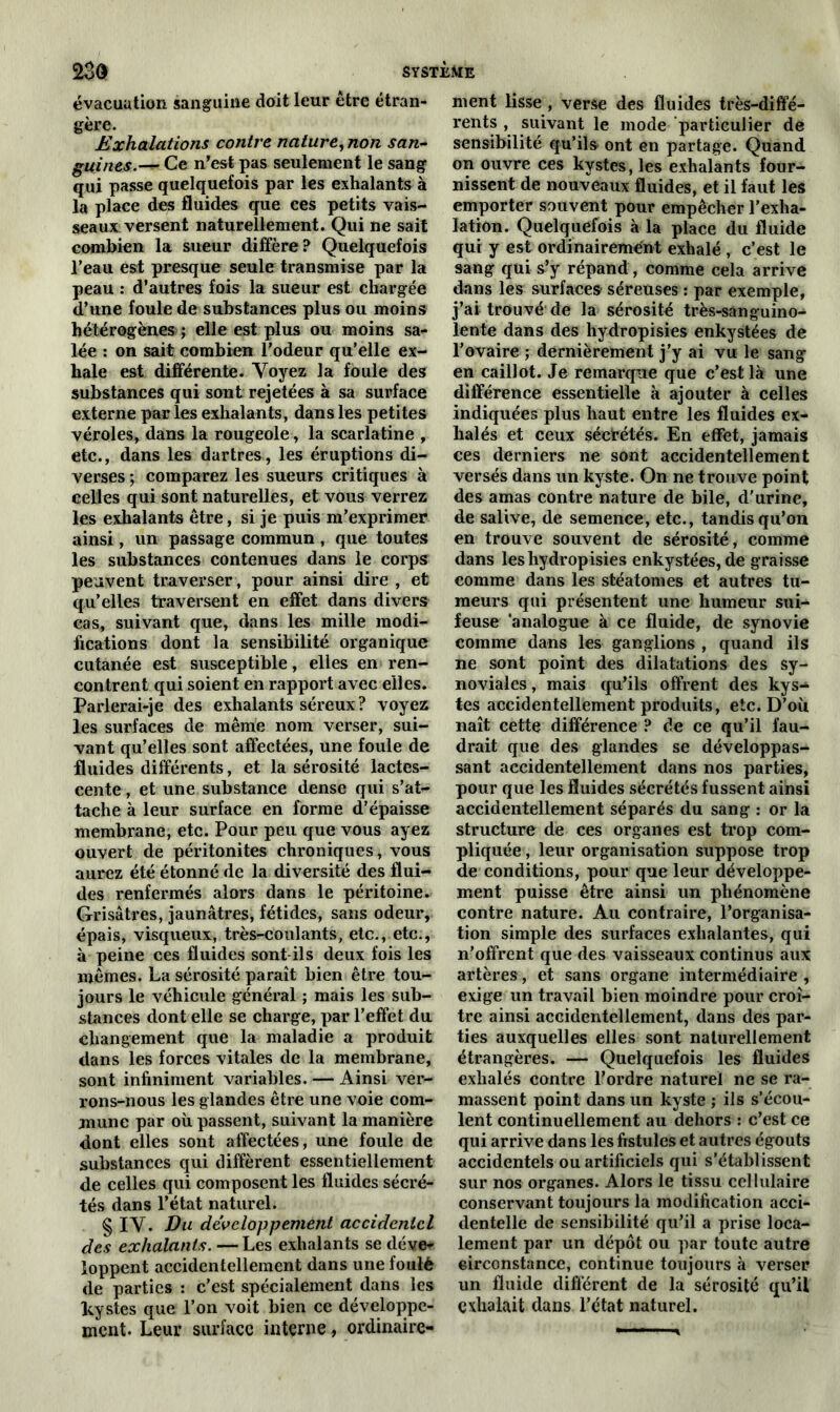 évacuation sanguine doit leur être étran- gère. Exhalations contre nature, non san- guines.— Ce n’est pas seulement le sang qui passe quelquefois par les exhalants à la place des fluides que ces petits vais- seaux versent naturellement. Qui ne sait combien la sueur diffère? Quelquefois l’eau est presque seule transmise par la peau : d’autres fois la sueur est chargée d’une foule de substances plus ou moins hétérogènes ; elle est plus ou moins sa- lée : on sait combien l’odeur qu’elle ex- hale est différente. Voyez la foule des substances qui sont rejetées à sa surface externe par les exhalants, dans les petites véroles, dans la rougeole, la scarlatine , etc., dans les dartres, les éruptions di- verses ; comparez les sueurs critiques à celles qui sont naturelles, et vous verrez les exhalants être, si je puis m’exprimer ainsi, un passage commun , que toutes les substances contenues dans le corps peuvent traverser, pour ainsi dire , et qu’elles traversent en effet dans divers cas, suivant que, dans les mille modi- fications dont la sensibilité organique cutanée est susceptible, elles en ren- contrent qui soient en rapport avec elles. Parlerai-je des exhalants séreux ? voyez les surfaces de même nom verser, sui- vant qu’elles sont affectées, une foule de fluides différents, et la sérosité lactes- cente , et une substance dense qui s’at- tache à leur surface en forme d’épaisse membrane, etc. Pour peu que vous ayez ouvert de péritonites chroniques, vous aurez été étonné de la diversité des flui- des renfermés alors dans le péritoine. Grisâtres, jaunâtres, fétides, sans odeur, épais, visqueux, très-coulants, etc., etc., à peine ces fluides sont ils deux fois les mêmes. La sérosité paraît bien être tou- jours le véhicule général ; mais les sub- stances dont elle se charge, par l’effet du changement que la maladie a produit dans les forces vitales de la membrane, sont infiniment variables. — Ainsi ver- rons-nous les glandes être une voie com- mune par où passent, suivant la manière dont elles sont affectées, une foule de substances qui diffèrent essentiellement de celles qui composent les fluides sécré- tés dans l’état naturel. § IV. Du développement accidentel des exhalants. — Les exhalants se déve- loppent accidentellement dans une foulé de parties : c’est spécialement dans les kystes que l’on voit bien ce développe- ment. Leur surface interne, ordinaire- ment lisse , verse des fluides très-diffé- rents , suivant le mode particulier de sensibilité qu’ils ont en partage. Quand on ouvre ces kystes, les exhalants four- nissent de nouveaux fluides, et il faut les emporter souvent pour empêcher l’exha- lation. Quelquefois à la place du fluide qui y est ordinairement exhalé , c’est le sang qui s’y répand, comme cela arrive dans les surfaces- séreuses : par exemple, j’ai trouvé de la sérosité très-sanguino- lente dans des hydropisies enkystées de l’ovaire ; dernièrement j’y ai vu le sang en caillot. Je remarque que c’est là une différence essentielle à ajouter à celles indiquées plus haut entre les fluides ex- halés et ceux séctétés. En effet, jamais ces derniers ne sont accidentellement versés dans un kyste. On ne trouve point des amas contre nature de bile, d’urine, de salive, de semence, etc., tandis qu’on en trouve souvent de sérosité, comme dans les hydropisies enkystées, de graisse comme dans les stéatomes et autres tu- meurs qui présentent une humeur sui- feuse ‘analogue à ce fluide, de synovie comme dans les ganglions , quand ils ne sont point des dilatations des sy- noviales , mais qu’ils offrent des kys- tes accidentellement produits, etc. D’où naît cette différence ? de ce qu’il fau- drait que des glandes se développas- sent accidentellement dans nos parties, pour que les fluides sécrétés fussent ainsi accidentellement séparés du sang : or la structure de ces organes est trop com- pliquée , leur organisation suppose trop de conditions, pour que leur développe- ment puisse être ainsi un phénomène contre nature. Au contraire, l’organisa- tion simple des surfaces exhalantes, qui n’offrent que des vaisseaux continus aux artères, et sans organe intermédiaire, exige un travail bien moindre pour croî- tre ainsi accidentellement, dans des par- ties auxquelles elles sont naturellement étrangères. — Quelquefois les fluides exhalés contre l'ordre naturel ne se ra- massent point dans un kyste ; ils s'écou- lent continuellement au dehors : c’est ce qui arrive dans les fistules et autres égouts accidentels ou artificiels qui s’établissent sur nos organes. Alors le tissu cellulaire conservant toujours la modification acci- dentelle de sensibilité qu’il a prise loca- lement par un dépôt ou par toute autre circonstance, continue toujours à verser un fluide différent de la sérosité qu’il exhalait dans l’état naturel.