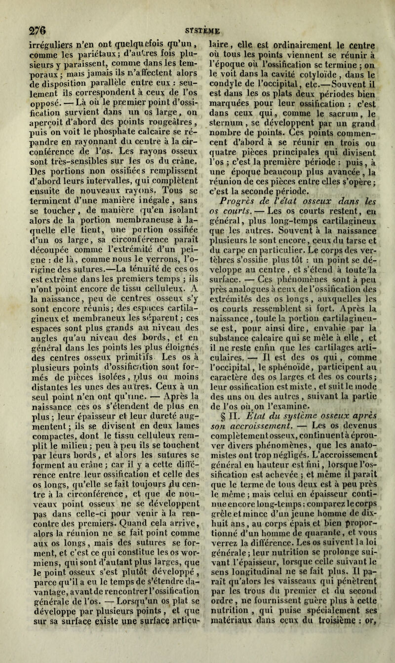 irréguliers n'en ont quelquefois qu’un, comme les pariétaux; d’autres fois plu- sieurs y paraissent, comme dans les tem- poraux ; mais jamais ils n’affectent alors de disposition parallèle entre eux : seu- lement ils correspondent à ceux de l’os opposé. — Là où le premier point d’ossi- fication survient dans un os large, on aperçoit d’abord des points rougeâtres , puis on voit le phosphate calcaire se ré- pandre en rayonnant du centre à la cir- conférence de l’os. Les rayons osseux sont très-sensibles sur les os du crâne. Des portions non ossifiées remplissent d’abord leurs intervalles, qui complètent ensuite de nouveaux rayons. Tous se terminent d’une manière inégale, sans se toucher, de manière qu’en isolant alors de la portion membraneuse à la- quelle elle tient, une portion ossifiée d’un os large, sa circonférence paraît découpée comme l’extrémité d’un pei- gne : de là, comme nous le verrons, l’o- rigine des sutures.—La ténuité de ces os est extrême dans les premiers temps ; ils n’ont point encore de tissu celluleux. A la naissance, peu de centres osseux s’y sont encore réunis ; des espaces cartila- gineux et membraneux les séparent ; ces espaces sont plus grands au niveau des angles qu’au niveau des fiords, et en général dans les points les plus éloignés des centres osseux primitifs Les os à plusieurs points d’ossification sont for- més de pièces isolées, rplus ou moins distantes les unes des au tres. Ceux à un seul point n’en opt qu’une. — Après la naissance ces os s’étendent de plus en plus ; leur épaisseur et leur dureté aug- mentent ; ils se divisent en deux lames compactes, dont le tissu celluleux rem- plit le milieu ; peu à peu ils se touchent par lèurs bords, et alors les sutures se forment au crâne ; car il y a cette diffé- rence entre leur ossification et celle des os longs, qu’elle se fait toujours 4u cen- tre à la circonférence, et que de nou- veaux point osseux ne se développent pas dans celle-ci pour venir à la ren- contre des premiers. Quand cela arrive, alors la réunion ne se fait point comme aux os longs, mais des sutures se for- ment, et c’est ce qui constitue les os wor- miens, qui sont d’autant plus larges, que le point osseux s’est plutôt développé , parce qu’il a eu le temps de s’étendre da- vantage, avantde rencontrer l’ossification générale de l’os. — Lorsqu’un os plat se développe par plusieurs points , et que sur sa surface existe une surface articu- laire , elle est ordinairement le centre où tous les points viennent se réunir à l’époque où l’ossification sc termine ; on le voit dans la cavité cotyloïde , dans le condyle de l’occipital, etc.—Souvent il est dans les os plats deux périodes bien marquées pour leur ossification : c’est dans ceux qui, comme le sacrum, le sternum , se développent par un grand nombre de points. Ces points commen- cent d’abord à se réunir en trois ou quatre pièces principales qui divisent l’os ; c’est la première période : puis, à une époque beaucoup plus avancée , la réunion de ces pièces entre elles s’opère ; c’est la seconde période. Progrès de l'état osseux dans les os courts. — Les os courts restent, en général, plus long-temps cartilagineux que les autres. Souvent à la naissance plusieurs le sont encore, ceux du tarse et du carpe en particulier. Le corps des ver- tèbres s’ossifie plus tôt : un point se dé- veloppe au centre , et s’étend à toute la surface. — Ces phénomènes sont à peu près analogues à ceux de l’ossification des extrémités des os longs, auxquelles les os courts ressemblent si fort. Après la naissance, toute la portion cartilagineu- se est, pour ainsi dire, envahie par la substance calcaire qui se mêle à elle , et il ne reste enfin que les cartilages arti- culaires. — Il est des os qui , comme l’occipital, le sphénoïde, participent au caractère des os larges et des os courts ; leur ossification est mixte, et suit le mode des uns ou des autres , suivant la partie de l’os où,on l’examine. § II. État du système osseux après son accroissement. — Les os devenus complètement osseux, continuent à éprou- ver divers phénomènes, que les anato- mistes ont trop négligés. L’accroissement général en hauteur est fini, lorsque l’os- sification est achevée ; et même il paraît que le terme de tous deux est à peu près le même ; mais celui en épaisseur conti- nue encore long-temps : comparez le corps grêle et mince d’un jeune homme de dix- huit ans, au corps épais et bien propor- tionné d’un homme de quarante, et vous verrez la différence. Les os suivent la loi générale ; leur nutrition se prolonge sui- vant l’épaisseur, lorsque celle suivant le sens longitudinal ne se fait plus. Il pa- raît qu’alors les vaisseaux qui pénètrent par les trous du premier et du second ordre , ne fournissent guère plus à cette nutrition , qui puise spécialement ses matériaux dans ceux du troisième ; or,