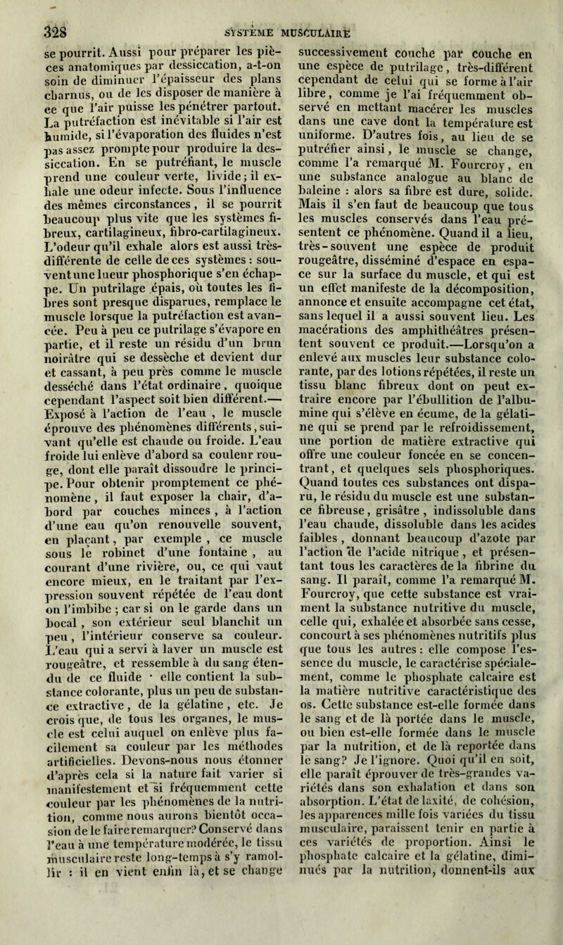 se pourrit. Aussi pour préparer les piè- ces anatomiques par dessiccation, a-t-on soin de diminuer l’épaisseur des plans charnus, ou de les disposer de manière à ce que l’air puisse les pénétrer partout. La putréfaction est inévitable si l’air est humide, si l’évaporation des fluides n’est pas assez prompte pour produire la des- siccation. En se putréfiant, le muscle prend une couleur verte, livide; il ex- hale une odeur infecte. Sous l’influence des mêmes circonstances, il se pourrit beaucoup plus vite que les systèmes fi- breux, cartilagineux, fibro-cartilagineux. L’odeur qu’il exhale alors est aussi très- différente de celle de ces systèmes : sou- vent une lueur phosphorique s’en échap- pe. Un putrilage épais, où toutes les fi- bres sont presque disparues, remplace le muscle lorsque la putréfaction est avan- cée. Peu à peu ce putrilage s’évapore en partie, et il reste un résidu d’un brun noirâtre qui se dessèche et devient dur et cassant, à peu près comme le muscle desséché dans l’état ordinaire, quoique cependant l’aspect soit bien différent.— Exposé à l’action de l’eau , le muscle éprouve des phénomènes différents, sui- vant qu’elle est chaude ou froide. L’eau froide lui enlève d’abord sa coulenr rou- ge, dont elle paraît dissoudre le princi- pe. Pour obtenir promptement ce phé- nomène , il faut exposer la chair, d’a- bord par couches minces , à l’action d’une eau qu’on renouvelle souvent, en plaçant, par exemple , ce muscle sous le robinet d’une fontaine , au courant d’une rivière, ou, ce qui vaut encore mieux, en le traitant par l’ex- pression souvent répétée de l’eau dont on l’imbibe ; car si on le garde dans un bocal , son extérieur seul blanchit un peu, l’intérieur conserve sa couleur. L’eau qui a servi à laver un muscle est rougeâtre, et ressemble à du sang éten- du de ce fluide * elle contient la sub- stance colorante, plus un peu de substan- ce extractive, de la gélatine, etc. Je crois que, de tous les organes, le mus- cle est celui auquel on enlève plus fa- cilement sa couleur par les méthodes artificielles. Devons-nous nous étonner d’après cela si la nature fait varier si manifestement et si fréquemment cette couleur par les phénomènes de la nutri- tion, comme nous aurons bientôt occa- sion de le faire remarquer? Conservé dans Peau à une température modérée, le tissu musculaire reste long-temps à s’y ramol- lir : il en vient enfin là, et se change successivement couche par couche en une espèce de putrilage, très-différent cependant de celui qui se forme à l’air libre, comme je l’ai fréquemment ob- servé en mettant macérer les muscles dans une cave dont la température est uniforme. D’autres fois, au lieu de se putréfier ainsi, le muscle se change, comme l’a remarqué M. Fourcroy, en une substance analogue au blanc de baleine : alors sa fibre est dure, solide. Mais il s’en faut de beaucoup que tous les muscles conservés dans l’eau pré- sentent ce phénomène. Quand il a lieu, très-souvent une espèce de produit rougeâtre, disséminé d’espace en espa- ce sur la surface du muscle, et qui est un effet manifeste de la décomposition, annonce et ensuite accompagne cet état, sans lequel il a aussi souvent lieu. Les macérations des amphithéâtres présen- tent souvent ce produit.—Lorsqu’on a enlevé aux muscles leur substance colo- rante, par des lotions répétées, il reste un tissu blanc fibreux dont on peut ex- traire encore par l’ébullition de l’albu- mine qui s’élève en écume, de la gélati- ne qui se prend par le refroidissement, une portion de matière extractive qui offre une couleur foncée en se concen- trant, et quelques sels phosphoriques. Quand toutes ces substances ont dispa- ru, le résidu du muscle est une substan- ce fibreuse, grisâtre , indissoluble dans l’eau chaude, dissoluble dans les acides faibles , donnant beaucoup d’azote par l’action ‘de l’acide nitrique , et présen- tant tous les caractères de la fibrine du sang. Il paraît, comme l’a remarqué M. Fourcroy, que cette substance est vrai- ment la substance nutritive du muscle, celle qui, exhalée et absorbée sans cesse, concourt à ses phénomènes nutritifs plus que tous les autres : elle compose l’es- sence du muscle, le caractérise spéciale- ment, comme le phosphate calcaire est la matière nutritive caractéristique des os. Cette substance est-elle formée dans le sang et de là portée dans le muscle, ou bien est-elle formée dans le muscle par la nutrition, et de là reportée dans le sang? Je l’ignore. Quoi qu’il en soit, elle paraît éprouver de très-grandes va- riétés dans son exhalation et dans son absorption. L’état delaxité, de cohésion, les apparences mille fois variées du tissu musculaire, paraissent tenir en partie à ces variétés de proportion. Ainsi le phosphate calcaire et la gélatine, dimi- nués par la nutrition, donnent-ils aux