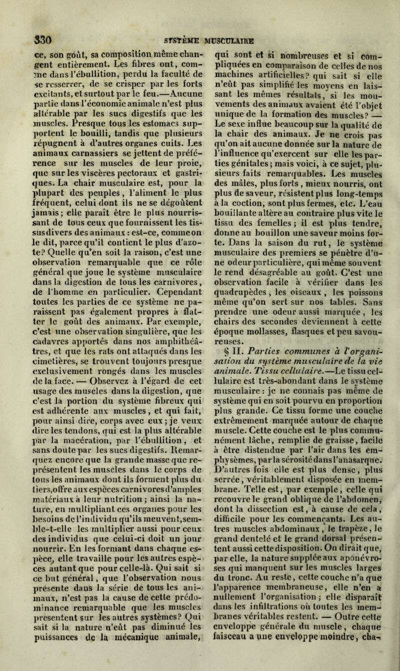 ce, son goût, sa composition même chan- gent entièrement. Les fibres ont, com- me dans l’ébullition, perdu la faculté de se resserrer, de se crisper par les forts excitants, et surtout par le feu.—Aucune partie dans l’économie animale n’est plus altérable par les sucs digestifs que les anuscles. Presque tous les estomacs sup- portent le bouilli, tandis que plusieurs répugnent à d’autres organes cuits. Les animaux carnassiers se jettent de préfé- rence sur les muscles de leur proie, que sur les viscères pectoraux et gastri- ques. La chair musculaire est, pour la plupart des peuples, l’aliment le plus fréquent, celui dont ils ne se dégoûtent jamais ; elle paraît être le plus nourris- sant de tous ceux que fournissent les tis- sus divers des animaux : est-ce, comme on le dit, parce qu’il contient le plus d’azo- te? Quelle quven soit la raison, c’est une observation remarquable que ce rôle général que joue le système musculaire dans la digestion de tous les carnivores, de l’homme en particulier. Cependant toutes les parties de ce système ne pa- raissent pas également propres à flat- ter le goût des animaux. Par exemple, c’est une observation singulière, que les cadavres apportés dans nos amphithéâ- tres, et que les rats ont attaqués dans les cimetières, se trouvent toujours presque exclusivement rongés dans les muscles de la face. — Observez à l’égard de cet usage des muscles dans la digestion, que c’est la portion du système fibreux qui est adhérente aux muscles, et qui fait, pour ainsi dire, corps avec eux ; je veux dire les tendons, qui est la plus altérable par la macération, par l’ébullition, et sans doute par les sucs digestifs. Remar- quez encore que la grande masse que re- présentent les muscles dans le corps de tous les animaux dont ils forment plus du tiers,offre aux especes carnivores d’amples matériaux à leur nutrition ; ainsi la na- ture, en multipliant ces organes pour les besoins de l’individu qu’ils meuvent,sem- blc-t-elle les multiplier aussi pour ceux des individus que celui-ci doit un jour nourrir. En les formant dans chaque es- pèce, elle travaille pour les autres espè- ces autant que pour celle-là. Qui sait si ce but général, que l’observation nous présente dans la série de tous les ani- maux, n’est pas la cause de cette prédo- minance remarquable que les muscles présentent sur les autres systèmes? Qui sait si la nature n’eût pas diminué les puissances de la mécanique animale, qui sont et si nombreuses et si com- pliquées en comparaison de celles de nos machines artificielles? qui sait si elle n’eût pas simplifié les moyens en lais- sant les mêmes résultats, si les mou- vements des animaux avaient été l’objet unique de la formation des muscles? — Le sexe influe beaucoup sur la qualité de la chair des animaux. Je ne crois pas qu’on ait aucune donnée sur la nature de l’influence qu’exercent sur elle les par- ties génitales ; mais voici, à ce sujet, plu- sieurs faits remarquables. Les muscles des mâles, plus forts , mieux nourris, ont plus de saveur, résistent plus long-temps à la coction, sont plus fermes, etc. L’eau bouillante altère au contraire plus vite le tissu des femelles ; il est plus tendre, donne au bouillon une saveur moins for- te. Dans la saison du rut, le système musculaire des premiers se pénètre d’u- ne odeurparticulière, qui même souvent le rend désagréable au goût. C’est une observation facile à vérifier dans les quadrupèdes , les oiseaux , les poissons même qu’on sert sur nos tables. Sans prendre une odeur aussi marquée , les chairs des secondes deviennent à cette époque mollasses, flasques et peu savou- reuses. § II. Parties communes a Vorgani- sation du système musculaire de la vie animale. Tissu cellulaire.—Le tissu cel- lulaire est très-abondant dans le système musculaire : je ne connais pas même de système qui en soit pourvu en proportion plus grande. Ce tissu forme une couche extrêmement marquée autour de chaque muscle. Cette couche est le plus commu- nément lâche, remplie de graisse, facile à être distendue par l’air dans les em- physèmes, par la sérosité dans l’anasarque. D’autres fois elle est plus dense, plus serrée, véritablement disposée en mem- brane. Telle est, par exemple, celle qui recouvre le grand oblique de l’abdomen, dont la dissection est, à cause de cela, difficile pour les commençants. Les au- tres muscles abdominaux, le trapèze, le grand dentelé et le grand dorsal présen- tent aussi cette disposition. On dirait que, par elle, la nature supplée aux aponévro- ses qui manquent sur les muscles larges du tronc. Au reste, cette couche n’a que l’apparence membraneuse, elle n’en a nullement l’organisation ; elle disparaît dans les infiltrations où toutes les mem- branes véritables restent. — Outre cette enveloppe générale du muscle, chaque faisceau aune enveloppe moindre, cha-