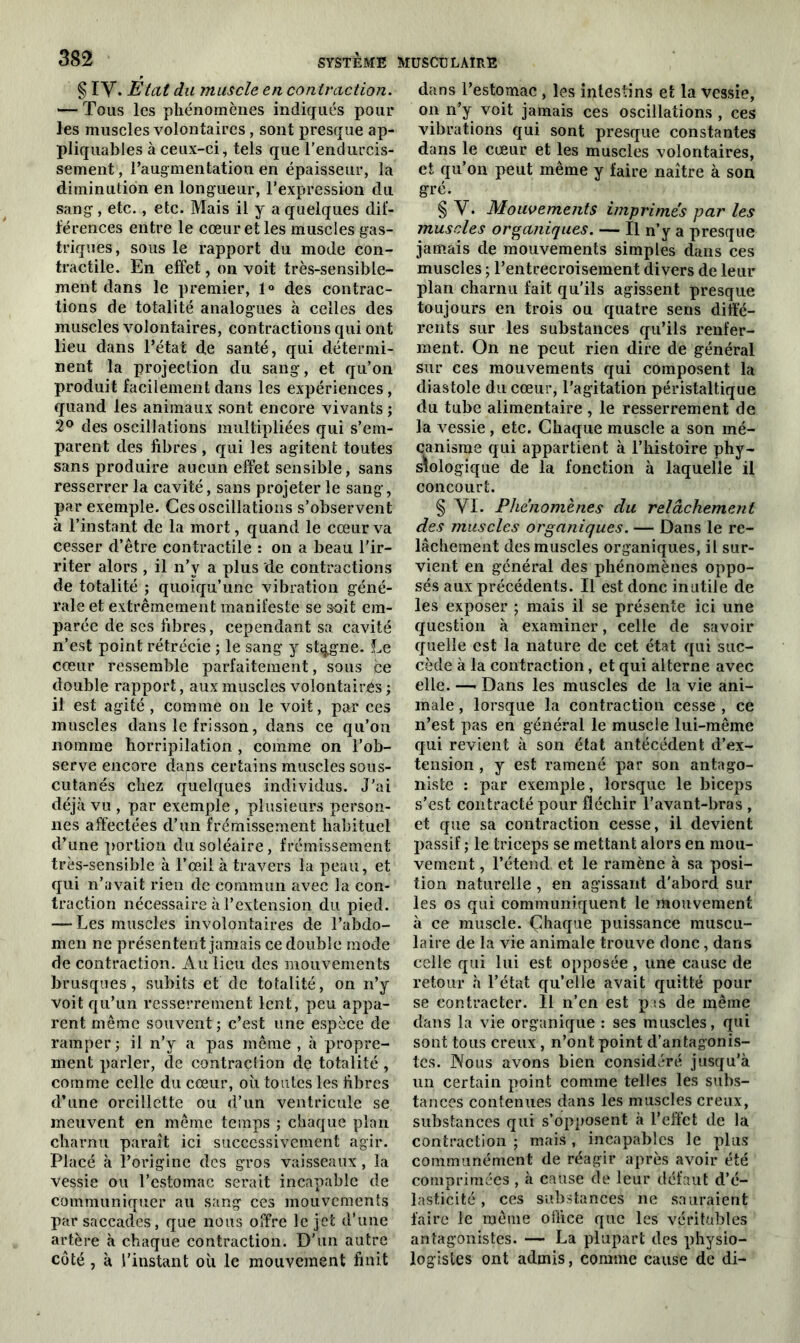 § iy. Etat du muscle en contraction. — Tous les phénomènes indiqués pour les muscles volontaires, sont presque ap- pliquâmes à ceux-ci, tels que l’endurcis- sement , l'augmentation en épaisseur, la diminution en longueur, l’expression du sang, etc., etc. Mais il y a quelques dif- férences entre le cœur et les muscles gas- triques, sous le rapport du mode con- tractile. En effet, on voit très-sensible- ment dans le premier, 1° des contrac- tions de totalité analogues à celles des muscles volontaires, contractions qui ont lieu dans l’état de santé, qui détermi- nent la projection du sang, et qu’on produit facilement dans les expériences, quand les animaux sont encore vivants ; 2° des oscillations multipliées qui s’em- parent des fibres , qui les agitent toutes sans produire aucun effet sensible, sans resserrer la cavité, sans projeter le sang, par exemple. Ces oscillations s’observent à l’instant de la mort, quand le cœur va cesser d’être contractile : on a beau l’ir- riter alors , il n’y a plus de contractions de totalité ; quoiqu’une vibration géné- rale et extrêmement manifeste se soit em- parée de ses fibres, cependant sa cavité n’est point rétrécie ; le sang y stagne. Le cœur ressemble parfaitement, sous ce double rapport, aux muscles volontaires ; il est agité , comme on le voit, par ces muscles dans le frisson, dans ce qu’on nomme horripilation , comme on l’ob- serve encore dans certains muscles sous- cutanés chez quelques individus. J’ai déjà vu , par exemple , plusieurs person- nes affectées d’un frémissement habituel d’une portion du soléaire, frémissement très-sensible à l’œil à travers la peau, et qui n’avait rien de commun avec la con- traction nécessaire à T extension du pied. — Les muscles involontaires de l’abdo- men ne présentent jamais ce double mode de contraction. Au lieu des mouvements brusques, subits et de totalité, on n’y voit qu’un resserrement lent, peu appa- rent même souvent; c’est une espèce de ramper ; il n’y a pas même , à propre- ment parler, de contraction de totalité , comme celle du cœur, où toutes les fibres d’une oreillette ou d’un ventricule se meuvent en même temps ; chaque plan charnu paraît ici successivement agir. Placé à l’origine des gros vaisseaux, la vessie ou l’estomac serait incapable de communiquer au sang ces mouvements par saccades, que nous offre le jet d’une artère à chaque contraction. D’un autre côté , à l’instant où le mouvement finit dans l’estomac , les intestins et la vessie, on n’y voit jamais ces oscillations , ces vibrations qui sont presque constantes dans le cœur et les muscles volontaires, et qu’on peut même y faire naître à son gré. § Y. Mouvements imprimes par les muscles organiques. — Il n’y a presque jamais de mouvements simples dans ces muscles ; l’entrecroisement divers de leur plan charnu fait qu’ils agissent presque toujours en trois ou quatre sens diffé- rents sur les substances qu’ils renfer- ment. On ne peut rien dire de général sur ces mouvements qui composent la diastole du cœur, l’agitation péristaltique du tube alimentaire, le resserrement de la vessie, etc. Chaque muscle a son mé- canisme qui appartient à l’histoire phy- siologique de la fonction à laquelle il concourt. § yi. Phénomènes du relâchement des muscles organiques. — Dans le re- lâchement des muscles organiques, il sur- vient en général des phénomènes oppo- sés aux précédents. Il est donc inutile de les exposer ; mais il se présente ici une question à examiner, celle de savoir quelle est la nature de cet état qui suc- cède à la contraction, et qui alterne avec elle. — Dans les muscles de la vie ani- male , lorsque la contraction cesse , ce n’est pas en général le muscle lui-même qui revient à son état antécédent d’ex- tension , y est ramené par son antago- niste : par exemple, lorsque le biceps s’est contracté pour fléchir l’avant-bras , et que sa contraction cesse, il devient passif ; le triceps se mettant alors en mou- vement , l’étend et le ramène à sa posi- tion naturelle , en agissant d'abord sur les os qui communiquent le mouvement à ce muscle. Çhaque puissance muscu- laire de la vie animale trouve donc, dans celle qui lui est opposée, une cause de retour à l’état qu’elle avait quitté pour se contracter. 11 n’en est p is de même dans la vie organique : ses muscles, qui sont tous creux, n’ont point d’antagonis- tes. Nous avons bien considéré jusqu’à un certain point comme telles les subs- tances contenues dans les muscles creux, substances qui s’opposent à l’effet de la contraction ; mais , incapables le plus communément de réagir après avoir été comprimées , à cause de leur défaut d’é- lasticité , ces substances ne sauraient faire le même office que les véritables antagonistes. — La plupart des physio- logistes ont admis, comme cause de di-